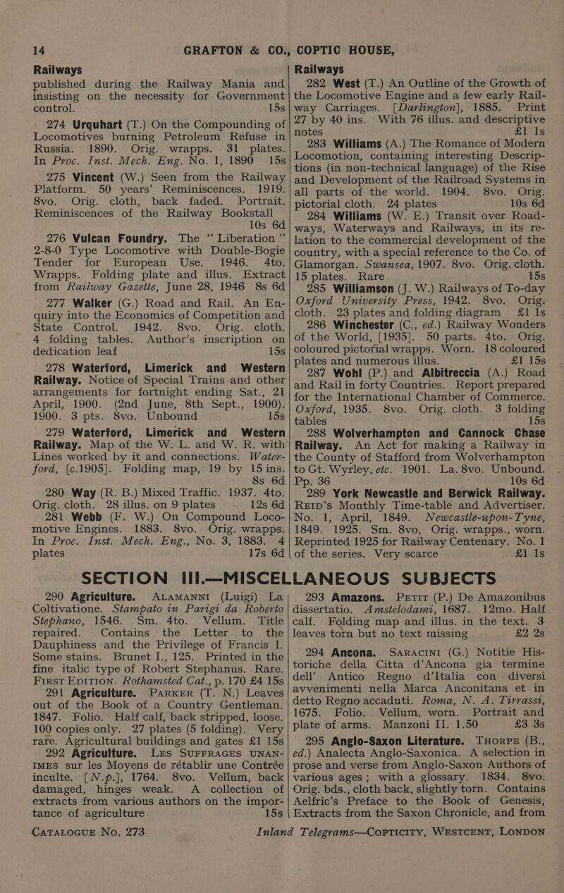 Railways published during the Railway Mania and insisting on the necessity for Government control. 15s 274 Urquhart (T.) On the Compounding of Locomotives burning Petroleum Refuse in Russia. 1890. Orig. wrapps. 31 plates. In Proc. Inst. Mech. Eng. No. 1, 1890 15s 275 Vincent (W.) Seen from the Railway Platform. 50 years’ Reminiscences. 1919. 8vo. Orig. cloth, back faded. Portrait. Reminiscences of the Railway Bookstall 10s 6d 276 Vulcan Foundry. The “ Liberation ” 2-8-0 Type Locomotive with Double-Bogie Tender for European Use. 1946. 4to. Wrapps. Folding plate and illus. Extract from Railway Gazette, June 28, 1946 8s 6d 277 Walker (G.) Road and Rail. An En- quiry into the Economics of Competition and State Control. 1942. 8vo. Orig. cloth. 4 folding tables. Author’s inscription on dedication leaf 15s 278 Waterford, Limerick and Western Railway. Notice of Special Trains and other arrangements for fortnight ending Sat., 21 April, 1900. (2nd June, 8th Sept., 1900). 1900. 3 pts. 8vo. Unbound 15s 279 Waterford, Limerick and Western Railway. Map of the W. L. and W. R. with Lines worked by it and connections. Water- ford, {¢.1905]. Folding map, 19 by 15 ins. 8s 6d 280 Way (R. B.) Mixed Traffic. 1937. 4to. Orig. cloth. 28 illus. on 9 plates 12s 6d 281 Webb (F. W.) On Compound Loco- motive Engines. 1883. 8vo. Orig. wrapps. In Proc. Inst. Mech. Eng., No. 3, 1883. 4 plates 17s 6d Railways 282 West (T.) An Outline of the Growth of the Locomotive Engine and a few early Rail- way Carriages. [Darlington], 1885. Print 27 by 40 ins. With 76 illus. and descriptive notes £1 1s 283 Williams (A.) The Romance of Modern Locomotion, containing interesting Descrip- tions (in non-technical language) of the Rise and Development of the Railroad Systems in all parts of the world. 1904. 8vo. Orig. pictorial cloth. 24 plates 10s 6d 284 Williams (W. E.) Transit over Road- ways, Waterways and Railways, in its re- lation to the commercial development of the country, with a special reference to the Co. of Glamorgan. Swansea, 1907. 8vo. Orig. cloth. 15 plates. Rare 15s 285 Williamson (J. W.) Railways of To-day Oxford University Press, 1942. 8vo. Orig. cloth. 23 plates and folding diagram 4&amp;1 ls 286 Winchester (C., ed.) Railway Wonders of the World, [1935]. 50 parts. 4to. Orig. coloured pictorial wrapps. Worn. 18 coloured plates and numerous illus. £1 15s 287 Wohl (P.) and Albitreccia (A.) Road and Rail in forty Countries. Report prepared for the International Chamber of Commerce. Oxford, 1935. 8vo. Orig. cloth. 3 folding tables 15s 288 Wolverhampton and Cannock Chase Railway. An Act for making a Railway in the County of Stafford from Wolverhampton to Gt. Wyrley, etc. 1901. La.8vo. Unbound. Pp. 36 10s 6d 289 York Newcastle and Berwick Railway. ReEr1D’s Monthly Time-table and Advertiser. No. 1, April, 1849. Newcastle-upon-Tyne, 1849. 1925. Sm. 8vo, Orig. wrapps., worn. Reprinted 1925 for Railway Centenary. No. 1 of the series. Very scarce £1 Is 290 Agriculture. ALAMANNI (Luigi) La Coltivatione. Stampato in Parigi da Roberto Stephano, 1546. Sm. 4to. Vellum. Title repaired. Contains -the Letter to the Dauphiness:and the Privilege of Francis I. Some stains. Brunet I., 125. Printed in the fine italic type of Robert Stephanus. Rare. First Epition. Rothamsted Cat., p.170 £4 15s 291 Agriculture. Parker (T. N.) Leaves out of the Book of a Country Gentleman. 1847. Folio. Half calf, back stripped, loose. 100 copies only. 27 plates (5 folding). Very rare. Agricultural buildings and gates £1 15s 292 Agriculture. Les SUFFRAGES UNAN- IMES sur les Moyens de rétablir une Contrée inculte. [N.p.], 1764. 8vo. Vellum, back damaged, hinges weak. A _ collection of extracts from various authors on the impor- tance of agriculture 15s CATALOGUE No. 273 293 Amazons. Petit (P.) De Amazonibus dissertatio. Amstelodami, 1687. 12mo. Half calf. Folding map and illus. in the text. 3 leaves torn but no text missing £2 2s 294 Ancona. Saracini (G.) Notitie His- toriche della Citta d’Ancona gia termine dell’ Antico Regno d’Italia con diversi avvenimenti nella Marca Anconitana et in detto Regno accaduti. Roma, N. A. Tirrasst, 1675. Folio. Vellum, worn. Portrait and plate of arms. Manzoni II. 1.50 £3 3s 295 Anglo-Saxon Literature. THoRPE (B., ed.) Analecta Anglo-Saxonica. A selection in prose and verse from Anglo-Saxon Authors of various ages; with a glossary. 1834. 8wvo. Orig. bds., cloth back, slightly torn. Contains Aelfric’s Preface to the Book of Genesis, Extracts from the Saxon Chronicle, and from