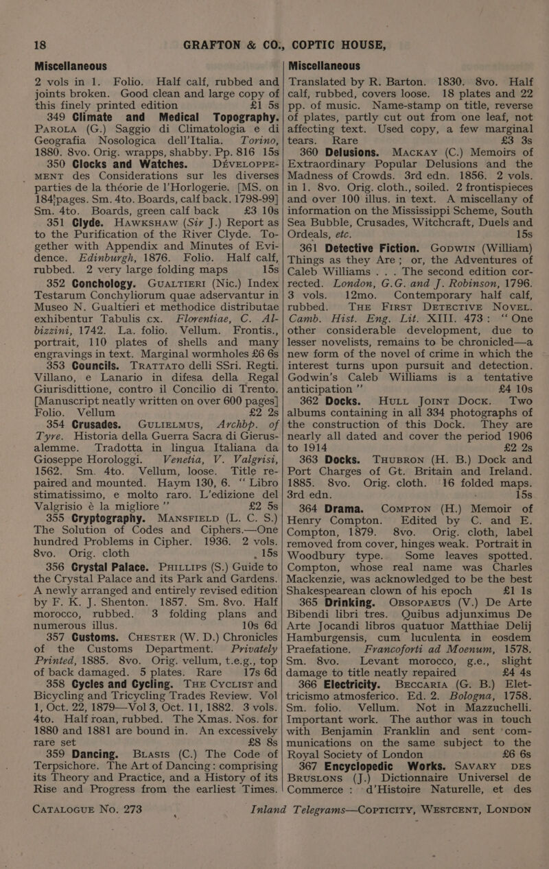 Miscellaneous 2 vols in 1. Folio. Half calf, rubbed and joints broken. Good clean and large copy of this finely printed edition £1 5s 349 Climate and Medical Topography. PaROLA (G.) Saggio di Climatologia e di Geografia Nosologica dell’Italia. Torino, 1880. 8vo. Orig. wrapps, shabby. Pp. 816 15s 350 Clocks and Watches. D£VELOPPE- _ MENT des Considerations sur les diverses parties de la théorie de l’Horlogerie. [MS. on 184'pages. Sm. 4to. Boards, calf back. 1798-99] Sm. 4to. Boards, green calf back £3 10s 351 Clyde. HawxksuHaw (Siy J.) Report as to the Purification of the River Clyde. To- gether with Appendix and Minutes of Evi- dence. Edinburgh, 1876. Folio. Half calf, rubbed. 2 very large folding maps 15s 352 Conchology. GuALTIERI (Nic.) Index Testarum Conchyliorum quae adservantur in Museo N. Gualtieri et methodice distributae exhibentur Tabulis cx. Floventiae, C. Al- bizzini, 1742. La. folio. Vellum. Frontis., portrait, 110 plates of shells and many engravings in text. Marginal wormholes £6 6s 353 Councils. TRrattato delli SSri. Regti. Villano, e Lanario in difesa della Regal Giurisdittione, contro il Concilio di Trento. [Manuscript neatly written on over 600 pages] Folio. Vellum £2 2s 354 Crusades. GuLieLmMus, Archbp. of Tyre. Historia della Guerra Sacra di Gierus- alemme. Tradotta in lingua Italiana da Gioseppe Horologgi. Venetia, V. Valgrisi, 1562. Sm. 4to. Vellum, loose. Title re- paired and mounted. Haym 130, 6. ‘“‘ Libro stimatissimo, e molto raro. L’edizione del Valgrisio é la migliore ”’ £2 5s 355 Cryptography. MANSFIELD (L. C. S.) The Solution of Codes and Ciphers.—One hundred Problems in Cipher. 1936. 2 vols. 8vo. Orig. cloth . 15s 356 Grystal Palace. Puitzips (S.) Guide to the Crystal Palace and its Park and Gardens. A newly arranged and entirely revised edition by F. K. J. Shenton. 1857. Sm. 8vo. Half morocco, rubbed. 3 folding plans and numerous illus. 10s 6d 357 Customs. CHESTER (W. D.) Chronicles of the Customs Department. Privately Printed, 1885. 8vo. Orig. vellum, t.e.g., top of back damaged. 5 plates. Rare 17s 6d 358 Cycles and Cycling. THE Cycrist and Bicycling and Tricycling Trades Review. Vol 1, Oct. 22, 1879—Vol 3, Oct. 11, 1882. 3 vols. 4to. Half roan, rubbed. The Xmas. Nos. for 1880 and 1881 are bound in. An excessiveby rare set £8 8s 359 Dancing. Basis (C.) The Code of Terpsichore. The Art of Dancing: comprising its Theory and Practice, and a History of its Rise and Progress from the earliest Times. CATALOGUE No. 273 Miscellaneous Translated by R. Barton. 1830. 8vo. Half calf, rubbed, covers loose. 18 plates and 22 pp. of music. Name-stamp on title, reverse of plates, partly cut out from one leaf, not affecting text. Used copy, a few marginal tears. Rare £3 3s 360 Delusions. Mackay (C.) Memoirs of Extraordinary Popular Delusions and the Madness of Crowds. 3rd edn. 1856. 2 vols. inl. 8vo. Orig. cloth., soiled. 2 frontispieces and over 100 illus. in text. A miscellany of information on the Mississippi Scheme, South Sea Bubble, Crusades, Witchcraft, Duels and Ordeals, etc. 15s 361 Detective Fiction. Gopwin (William) Things as they Are; or, the Adventures of Caleb Williams .. . The second edition cor- rected. London, G.G. and J. Robinson, 1796. 3 vols. 12mo. Contemporary half calf, rubbed. THE First DETECTIVE NOVEL. Camb. Hist. Eng. Lit. XIII. 473: “ One other considerable development, due to lesser novelists, remains to be chronicled—a new form of the novel of crime in which the interest turns upon pursuit and detection. Godwin’s Caleb Williams is a _ tentative anticipation ”’ £4 10s 362 Docks. Hurt Joint Docx. Two albums containing in all 334 photographs of the construction of this Dock. They are nearly all dated and cover the period 1906 to 1914 £2 2s 363 Docks. THuBRON (H. B.) Dock and Port Charges of Gt. Britain and Ireland. 1885. 8vo. Orig. cloth. 16 folded maps. 3rd edn. 15s 364 Drama. Compton (H.) Memoir of Henry Compton. Edited by C. and E. Compton, 1879. 8vo. Orig. cloth, label removed from cover, hinges weak. Portrait in Woodbury type. Some leaves spotted. Compton, whose real name was Charles Mackenzie, was acknowledged to be the best Shakespearean clown of his epoch £1 Is 365 Drinking. OssoparEus (V.) De Arte Bibendi libri tres. Quibus adjunximus De Arte Jocandi libros quatuor Matthiae Delij Hamburgensis, cum luculenta in eosdem Praefatione. Francoforti ad Moenum, 1578. Sm. 8vo. Levant morocco, g.e., slight damage to title neatly repaired £4 4s 366 Electricity. Brccaria (G. B.) Elet- tricismo atmosferico. Ed. 2. Bologna, 1758. Sm. folio. Vellum. Not in Mazzuchelli. Important work. The author was in touch with Benjamin Franklin and _ sent ‘com- munications on the same subject to the Royal Society of London £6 6s 367 Encyclopedic Works. SAVARY DES Brustons (J.) Dictionnaire Universel de Commerce : d’Histoire Naturelle, et des