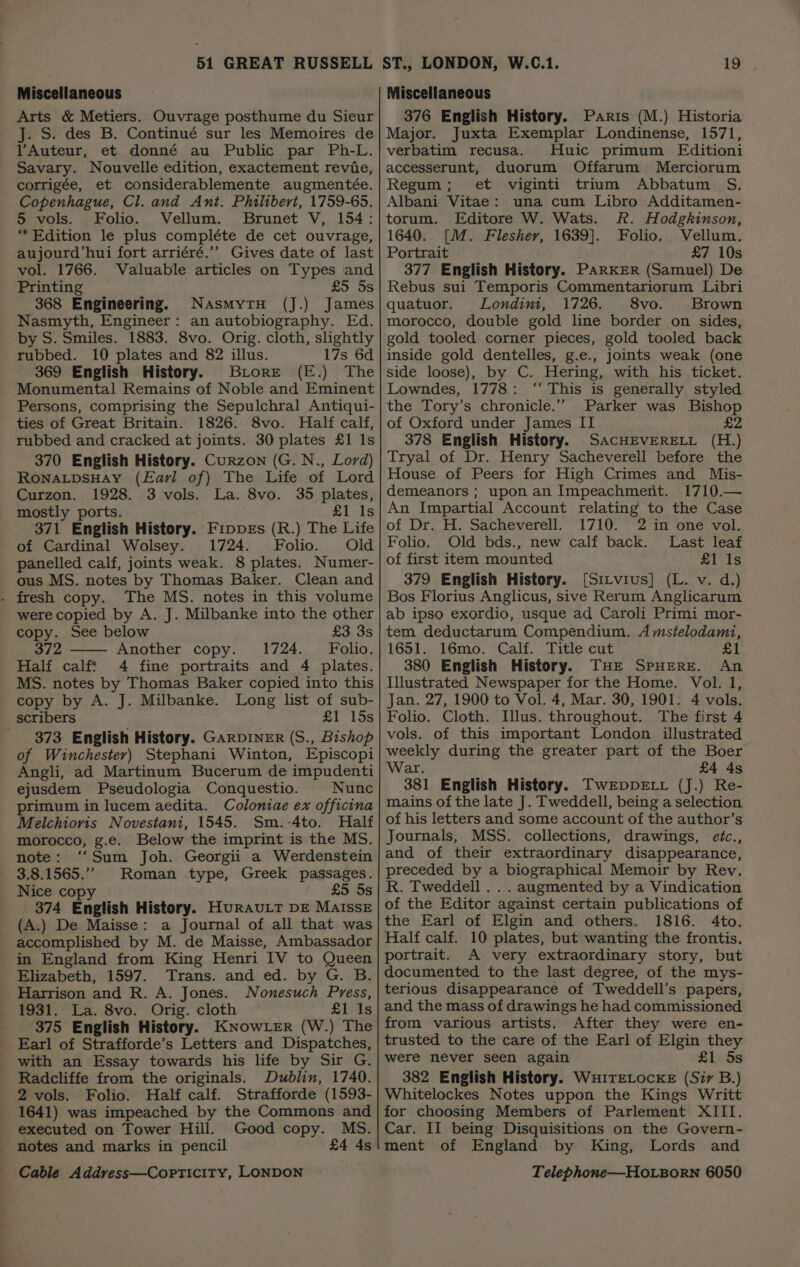 Arts &amp; Metiers. Ouvrage posthume du Sieur J. S. des B. Continué sur les Memoires de YAuteur, et donné au Public par Ph-L. Savary. Nouvelle edition, exactement revie, corrigée, et considerablemente augmentée. Copenhague, Cl. and Ant. Philibert, 1759-65. 5 vols. Folio. Vellum. Brunet V, 154: “Edition le plus compléte de cet ouvrage, aujourd’hui fort arriéré.’’ Gives date of last vol. 1766. Valuable articles on Types and Printing £5 5s 368 Engineering. NasmytH (J.) James Nasmyth, Engineer: an autobiography. Ed. by S. Smiles. 1883. 8vo. Orig. cloth, slightly rubbed. 10 plates and 82 illus. 17s 6d 369 English History. Brore (E.) The Monumental Remains of Noble and Eminent Persons, comprising the Sepulchral Antiqui- ties of Great Britain. 1826. 8vo. Half calf, rubbed and cracked at joints. 30 plates £1 Is 370 English History. Curzon (G. N., Lord) RONALDSHAY (Earl of) The Life of Lord Curzon. 1928. 3 vols. La. 8vo. 35 plates, mostly ports. £1 Is 371 English History. FippxEs (R.) The Life of Cardinal Wolsey. 1724. Folio. Old panelled calf, joints weak. 8 plates. Numer- ous MS. notes by Thomas Baker. Clean and . fresh copy. The MS. notes in this volume were copied by A. J. Milbanke into the other copy. See below £3 3s 372 Another copy. 1724. Folio. Half calft 4 fine portraits and 4 plates. MS. notes by Thomas Baker copied into this copy by A. J. Milbanke. Long list of sub- scribers £1 15s 373 English History. GARDINER (S., Bishop of Winchester) Stephani Winton, Episcopi Angli, ad Martinum Bucerum de impudenti ejusdem Pseudologia Conquestio. Nunc primum in lucem aedita. Colontiae ex officina Melchiovis Novestani, 1545. Sm.-4to. Half morocco, g.e. Below the imprint is the MS. note: ‘‘Sum Joh. Georgii a Werdenstein 3.8.1565.” Roman type, Greek passages. 374 English History. HuRAULT DE MaIssE (A.) De Maisse: a Journal of all that was accomplished by M. de Maisse, Ambassador in England from King Henri IV to Queen Elizabeth, 1597. Trans. and ed. by G. B. Harrison and R. A. Jones. Nonesuch Press, 1931. La. 8vo. Orig. cloth £1 1s 375 English History. KNowLER (W.) The Earl of Strafforde’s Letters and Dispatches, with an Essay towards his life by Sir G. Radcliffe from the originals. Dublin, 1740. 2 vols. Folio. Half calf. Strafforde (1593- 1641) was impeached by the Commons and executed on Tower Hill. Good copy. MS. notes and marks in pencil £4 4s 376 English History. Paris (M.) Historia Major. Juxta Exemplar Londinense, 1571, verbatim recusa. Huic primum Editioni accesserunt, duorum Offarum Merciorum Regum; et viginti trium Abbatum S. Albani Vitae: una cum Libro Additamen- torum. Editore W. Wats. R. Hodgkinson, 1640. [M. Flesher, 1639]. Folio. Vellum. Portrait £7 10s 377 English History. PARKER (Samuel) De Rebus sui Temporis Commentariorum Libri quatuor. Londini, 1726. 8vo. Brown morocco, double gold line border on sides, gold tooled corner pieces, gold tooled back inside gold dentelles, g.e., joints weak (one side loose), by C. Hering, with his ticket. Lowndes, 1778: ‘“‘ This is generally styled the Tory’s chronicle.” Parker was Bishop of Oxford under James II £2 378 English History. SACHEVERELL (H.) Tryal of Dr. Henry Sacheverell before the House of Peers for High Crimes and Mis- demeanors ; upon an Impeachment. 1710.— An Impartial Account relating to the Case of Dr. H. Sacheverell. 1710. 2 in one vol. Folio. Old bds., new calf back. Last leaf of first item mounted £1 Is 379 English History. ([Sirvius] (L. v. d.) Bos Florius Anglicus, sive Rerum Anglicarum ab ipso exordio, usque ad Caroli Primi mor- tem deductarum Compendium. A mstelodami, 1651. 16mo. Calf. Title cut £1 380 English History. THE SPHERE. An Illustrated Newspaper for the Home. Vol. I, Jan. 27, 1900 to Vol. 4, Mar. 30, 1901. 4 vols. Folio. Cloth. Illus. throughout. The first 4 vols. of this important London illustrated weekly during the greater part of the Boer ar. £4 4s 381 English History. TwEpDpDELL (J.) Re- mains of the late J. Tweddell, being a selection of his letters and some account of the author’s Journals, MSS. collections, drawings, etc., and of their extraordinary disappearance, preceded by a biographical Memoir by Rev. of the Editor against certain publications of the Earl of Elgin and others. 1816. 4to. Half calf. 10 plates, but wanting the frontis. portrait. A very extraordinary story, but documented to the last degree, of the mys- terious disappearance of Tweddell’s papers, and the mass of drawings he had commissioned from various artists. After they were en- trusted to the care of the Earl of Elgin they were never seen again £1 Ss 382 English History. WHITELOCKE (Sir B.) Whitelockes Notes uppon the Kings Writt for choosing Members of Parlement XIII. Car. II being Disquisitions on the Govern- ment of England by King, Lords and