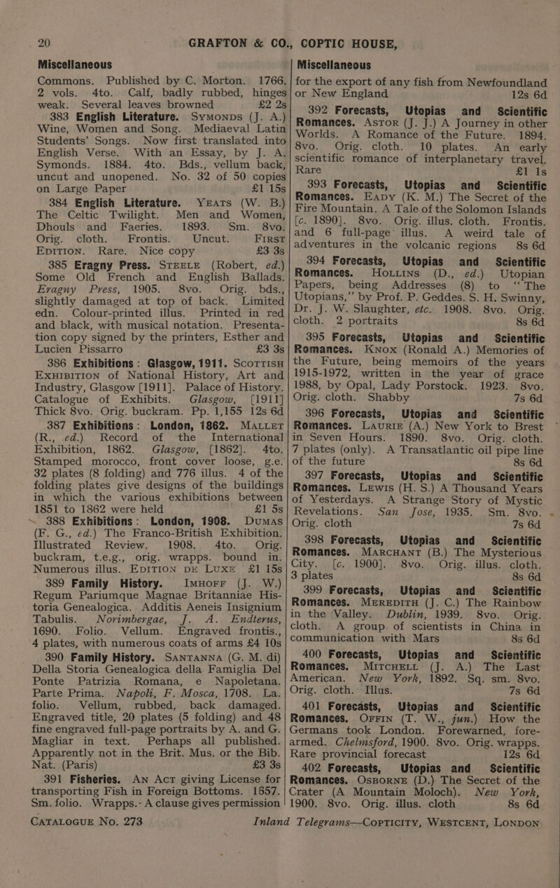 Miscellaneous Commons. Published by C. Morton. 1766. 2 vols. 4to. Calf, badly rubbed, hinges weak. Several leaves browned £2 2s 383 English Literature. Symonps (J. A.) Wine, Women and Song. Mediaeval Latin Students’ Songs. Now first translated into English Verse. With an Essay, by J. A. Symonds. 1884. 4to. Bds., vellum back, uncut and unopened. No. 32 of 50 copies on Large Paper £1 15s 384 English Literature. Yeats (W. B.) The Celtic Twilight. Men and Women, Dhouls and Faeries. 1893. Sm. 8vo. Orig. cloth. Frontis. Uncut. FIRST EpiTIon. Rare. Nice copy £3 3s 385 Eragny Press. STEELE (Robert, ed.) Some Old French and English Ballads. Evagny Press, 1905. 8vo. Orig. bds., slightly damaged at top of back. Limited edn. Colour-printed illus. Printed in red and black, with musical notation. Presenta- tion copy signed by the printers, Esther and Lucien Pissarro £3 3s 386 Exhibitions : Glasgow, 1911. ScoTtTisH EXHIBITION of National History, Art and Industry, Glasgow [1911]. Palace of History. Catalogue of Exhibits. Glasgow, [i911] Thick 8vo. Orig. buckram. Pp. 1,155 12s 6d 387 Exhibitions: London, 1862. Mater (R., ed.) Record of the International Exhibition, 1862. Glasgow, [1862]. 4to. Stamped morocco, front cover loose, g.e. 32 plates (8 folding) and 776 illus. 4 of the folding plates give designs of the buildings in which the various exhibitions between 1851 to 1862 were held £1 5s 388 Exhibitions: London, 1908. Dumas (F. G., ed.) The Franco-British Exhibition. Illustrated Review. 1908. 4to. Orig. buckram, t.e.g., orig. wrapps. bound in. Numerous illus. EDITION be Luxe £1 15s 389 Family History. Imuorr (J. W.) Regum Pariumque Magnae Britanniae His- toria Genealogica. Additis Aeneis Insignium Tabulis. Norimbergae, J. A. Endterus, 1690. Folio. Vellum. Engraved frontis., 4 plates, with numerous coats of arms £4 10s 390 Family History. Sanranna (G. M. di) Della Storia Genealogica della Famiglha Del Ponte Patrizia Romana, e Napoletana. Parte Prima. Napoli, F. Mosca, 1708. La. folio. Vellum, rubbed, back damaged. Engraved title, 20 plates (5 folding) and 48 fine engraved full-page portraits by A. and G. Magliar in text. Perhaps all published. Apparently not in the Brit. Mus. or the Bib. Nat. (Paris) £3 3s 391 Fisheries. An Act giving License for transporting Fish in Foreign Bottoms. 1557. Sm. folio. Wrapps.- A clause gives permission CATALOGUE No. 273 Miscellaneous for the export of any fish from Newfoundland or New England 12s 6d 392 Forecasts, Utopias and _ Scientific Romances. Astor (J. J.) A Journey in other Worlds. A Romance of the Future. 1894. 8vo. Orig. cloth. 10 plates. An early scientific romance of interplanetary travel. Rare £1 Is 393 Forecasts, Utopias and Romances. Eapy (K. M.) The Secret of the Fire Mountain, A Tale of the Solomon Islands [c. 1890]. 8vo. Orig. illus. cloth. Frontis. and 6 full-page illus. A weird tale of adventures in the volcanic regions 8s 6d 394 Forecasts, Utopias and _ Scientific Romances. Horiins (D., ed.) Utopian Papers, being Addresses (8) to ‘‘ The Utopians,” by Prof. P. Geddes. S. H. Swinny, Dr. J. W. Slaughter, etc. 1908. 8vo. Orig. cloth. 2 portraits 8s 6d 395 Forecasts, Utopias and Scientific Romances. Knox (Ronald A.) Memories of the Future, being memoirs of the years 1915-1972, written in the year of grace 1988, by Opal, Lady Porstock. 1923. 8vo. Orig. cloth. Shabby 7s 6d 396 Forecasts, Utopias and Scientific Romances. Laurie (A.) New York to Brest in Seven Hours. 1890. 8vo. Orig. cloth. 7 plates (only). A Transatlantic oil pipe line of the future 8s 6d 397 Forecasts, Utopias and _ Scientific Romances. Lewis (H. S.) A Thousand Years of Yesterdays. A Strange Story of Mystic Revelations. San Jose, 1935. Sm. 8vo. Orig. cloth 7s 6d 398 Forecasts, Utopias and _ Scientific Romances. Marcuant (B.) The Mysterious City. [c. 1900]. 8vo. Orig. illus. cloth. 3 plates 8s 6d 399 Forecasts, Utopias and Scientific Romances. MEREDITH (J. C.) The Rainbow in the Valley. Dublin, 1939. 8vo. Orig. cloth. A group. of scientists in China in communication with Mars 8s 6d 400 Forecasts, Utopias and Scientific Romances. Mircuert (J. A.) The Last American. New York, 1892. Sq. sm. 8vo. Orig. cloth. Tilus. 7s 6d 401 Forecasts, Utopias and Scientific Romances. Orrin (T. W., jun.) How the Germans took London. Forewarned, fore- armed. Chelmsford, 1900. 8vo. Orig. wrapps. Rare provincial forecast 12s 6d 402 Forecasts, Utopias and _ Scientific Romances. OsBorne (D.) The Secret of the Crater (A Mountain Moloch). New York, 1900. 8vo. Orig. illus. cloth 8s 6d a