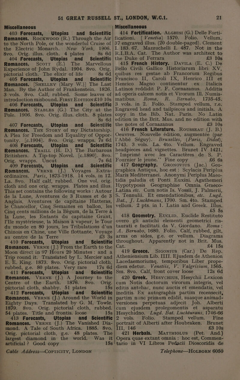 Miscellaneous 403 Forecasts, Utopias and Scientific Romances. Rockwoop (R.) Through the Air to the North Pole, or the wonderful Cruise of the Electric Monarch. New York, 1906. 8vo. Orig. illus. cloth. 4 plates 8s 6d 404 Forecasts, Utopias and _ Scientific Romances. Scott (E.) The Marvellous Experience of John Rydal. 1904. 8vo. Orig. pictorial cloth. The elixir of life 8s 6d 405 Forecasts, Utopias and Scientific Romances. [SHELLEY (Mary W.)] The Last Man. By the Author of Frankenstein. 1826. 3 vols. 8vo. Calf, rubbed. Some leaves of introduction misbound. First Epition£10 10s 406 Forecasts, Utopias and Scientific Romances. StasLes (G.) The City at the Pole. 1906. 8vo. Orig. illus. cloth. 8 plates 8s 6d 407 Forecasts, Utopias and Scientific Romances. THE Story of my Dictatorship. A Plea for Freedom and Equality of Oppor- tunity. [¢.1904]. 8vo. Orig. wrapps. 7s 6d 408 Forecasts, Utopias and Scientific Romances. Traitt (H. D.) The Barbarous Britishers. A Tip-top Novel. [c.1890]. 8vo. Orig. wrapps. Uncut 7s 6d 409 Forecasts, Utopias and Scientific Romances. VERNE (J.) Voyages Extra- ordinaires. Paris, 1873-1918. 14 vols. in 12. La. 8vo. Half calf, rubbed. One vol. orig. cloth and one orig. wrapps. Plates and illus. This set contains the following works : Autour de la Lune, Aventures de 3 Russes et de 3 Anglais, Aventures de capitaine Hatteras, le Chancellor, Cinq Semaines en ballon, les Cinq cents millions de la Begum, de la Terre a la Lune, les Enfants du capitaine Grant, I‘Ile mystérieuse, la Maison a vapeur, le Tour du monde en 80 jours, les Tribulations d’un Chinois en Chine, une Ville flottante, Voyage au centre de la Terre £3 3s 410 Forecasts, Utopias and _ Scientific Romances. VERNE (J.) From the Earth to the Moon direct in 97 Hours 20 Minutes: and a Trip round it. Translated by L. Mercier and E. E. King. 1873. 8vo. Orig. pictorial cloth, rubbed, g.e. 80 plates. Very rare 17s 6d 411 Forecasts, Utopias and Scientific Romances. VERNE (J.) A Journey to the Centre of the Earth. 1876. 8vo. Orig. ‘pictorial cloth, shabby. 51 plates 15s | 412 Forecasts, Utopias and _ Scientific Romances. VERNE (J.) Around the World in Eighty Days. Translated by G. M. Towle. 1879. 8vo. Orig. pictorial cloth, rubbed. 54 plates. Title and frontis. loose 15s 413 Forecasts, Utopias and Scientific Romances. VERNE (J.) The Vanished Dia- mond. A Tale of South Africa. 1885. 8vo. Orig. pictorial cloth, g.e. 48 plates. The largest diamond in the world. Was it artificial ? Good copy 15s Miscellaneous 414 Fortification. AvGuisi (G.) Delle Forti- ficationi. [ Venetia] 1570. Folio. Vellum. 37 engraved illus. (20 double-paged). Clement I. 183. 67. Mazzuchelli I. 487. Not in the R.I.B:A. Cat. The Author was architect to the Duke of Ferrara £3 10s 415 French History. Davita (E. C.) De Bello Civili Gallico Historiarum libri XV, quibus res gestae ab Francorum Kegibus Francisco II, Caroli IX, Henrico III et Henrico Magno continentur ex Italicis Latinos reddidit P. F. Cornazanus. Additis ad operis calcem notis et Virorum Ill. Numis- matibus. Roma, R. Bernabo, 1735-45. 3 vols. in 2. Folio. Stamped vellum, r.e. Engraved head and tailpieces and initials. A copy in the Bib. Nat. Paris. No Latin edition in the Brit. Mus. and no edition with the notes of Cornazanus £3 10s 416 French Literature. RoussEau (J. B.) Oeuvres. Nouvelle édition, augmentée (par VAbbé Séguy). Bruxelles, (Paris, Didot), 1743. 3 vols. La. 4to. Vellum. Engraved headpieces and vignettes. Brunet IV 1421. ‘“Imprimé avec les Caractéres de S. P. Fournier le jeune.’’ Fine copy £6 6s 417 Geography. Gronovius (Jac.) Geo- graphica Antiqua, hoc est: Scylacis Periplus Maris Mediterranei. Anonymi Periplus Maeo- tidis paludis et Ponti Euxini. Agathemeri Hypotyposis Geographiae Omnia Graeco- Latina etc. Cum notis Is. Vossii, J. Palmerii, S. Tennulii. Et emendationibus, etc. Lugd. Bat., J. Luchtmans, 1700. Sm. 4to.. Stamped vellum. 2 pts. in 1. Latin and Greek. LIillus. £5 5s 418 Geometry. Euciip. Euclide Restituto overo gli antichi elementi geometrici ris- taurati e facilitati da V. Giordano. Roma: A. Bernabo, 1680. Folio. Calf, rubbed, gilt, arms on sides, g.e. or vellum. Diagrams throughout. Apparently not in Brit. Mus. Cat. £4 15s 419 Greece. Siconius (Car.) De Rep. Atheniensium Lib. ITII. Ejusdem de Athenion Lacedaemoriumq. temporibus Liber prope- diem edetur. Venetiis, V..Valgrisium, 1565. Sm. 8vo. Calf, front cover loose 12s 6d 420 Greek. Hesycuius, Hesychii Lexicon cum Notis doctorum virorum integris, vel editis antehac, nunc auctis et emendatis, vel ineditis. Ex autographis partim recensecit, partim nunc primum edidit, suasque animad- versiones perpetuas adjecit Joh. Alberti cum ejusdem prolegomentis et asparatu Hesychidno. Lugd. Bat. Luchturans, 1746-66 2 vols. Folio. Stamped vellum. Fine portrait of Alberti after Houbraken. Brunet III, 146 £3 10s 421 Herbals. Martturotus (Pet. And.) Opera quae extant omnia : hoc est, Commen- tario in VI Libros Pedacii Dioscoridis de