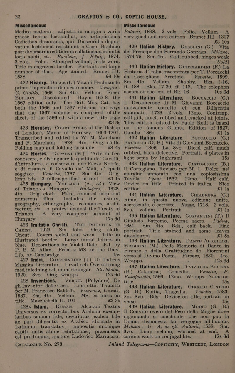 Miscellaneous Medica materia; adjectis in marginis variis graece textus lectionibus, ex antiquissimis Codicibus desumptis, qui Dioscoridis depra- vatum lectionem restituunt a Casp. Bauhino post diversarum editiorum collationam infinitis locis aucti, etc. Bastleae, J. Kénig, 1674. 2 vols. Folio. Stamped vellum, little worn. Title in engraved border. Portrait and large number of illus. Age stained. Brunet III. 1538 £6 10s 422 History. Dotce (L.) Vita di Ferdinando primo Imperadore di questo nome. Vinegia: G. Giolito, 1566. Sm. 4to. Vellum. First Epition. Discoloured. Haym 167.8. the 1567 edition only. The Brit. Mus. Cat. has both the 1566 and 1567 editions but says that the 1567 volume is composed ofthe sheets of the 1566 ed. with a new title page £3 3s 423 Hornsey. Court Rotts of the Bishop of London’s Manor of Hornsey, 1603-1701. Transcribed and edited by W. M. Marcham and F. Marcham. 1929. 4to. Orig. cloth. Folding map and folding facsimile £4 4s 424 Horses. Garzoni (M.) L’Arte di ben conoscere, e distinguere le qualita de’ Cavalli, d’introdurre, e conservare nue Razza Nobi'e, e di risanare il Cavallo da’ Mali, a’ quali soggiace. Venezia, 1767. Sm. 4to. Orig. limp bds. 3 full-page illus. in text £1 Is 425 Hungary. YorLtanp (A., ed.) View of Trianou’s Hungary. Budapest, . 1928. Ato. Orig. cloth. Plate, coloured map and numerous illus. Includes the history, geography, ethnography, economics, archi- tecture, etc. A protest against the Treaty of Trianon. A very complete account of Hungary 17s 6d 426 Imitatio Christi. Tue ImiTaTION oF Curist. 1923. Sm. folio. Orig. cloth. Uncut. Covers soiled and worn. Title in illustrated border. Large initial letters in blue. Decorations by Violet Dale. Ed. by P. B. M. Allan. From a MS. in the Univ. Lib. at Cambridge 15s 427 India. CHARPENTIER (J.) Ur Indiens klassika Litteratur. Urval och Oversattning med inledning och anmarkningar. Stockholm, 1920. 8vo. Orig. wrapps. 12s 6d 428 Inventions. VERGIL (Polydore) De gli Inventori delle Cose. Libri otto. Tradotti per M. Francesco Baldelli. Fiorenza, Giunte, 1587. Sm. 4to. Vellum. MS. ex libris on title. Mazzuchelli II. 101 £3 3s 428 Islam. Kuran. Alcorani Textus Universus ex correctoribus Arabum exemp- laribus summa fide, descriptus, eadem fide ac pari diligentia ex Arabico idiomate in Latinum translatus; appositis micuique capiti notis atque refutatione; praemissus est prodromus, auctore Ludovico Marraccio. CATALOGUE No. 273 Miscellaneous Patavii, 1698. 2 vols. Folio. Vellum. A very good and rare edition. Brunet III 1307 £3 10s 429 Italian History. GoseLini (G.) Vita del Prencipe don Ferrando Gonzaga. Milano, 1574-75. Sm. 4to. Calf, rubbed, hinges weak [Sold] 430 Italian History. Guicciarpini (F.) La Historia d’Italia, riscontrata per T. Porcacchi da Castiglione Arretino. Venetia, 1599. Sm. 4to. Vellum. Shabby. Bks. 1-16, ff. 488. Bks. 17-20, ff. 112. The colophon occurs at the end of Bk. 16 10s 6d 431 Italian Literature. Boccaccio (G.) Il Decamerone di M. Giovanni Boccaccio nuovamente corretto et con Diligentia stampato. 1726. 2 vols. 12mo. Contemp. calf gilt, much rubbed and cracked at joints. This edition, edited by Paulo Rolli is based on the famous Giunta Edition of 1527. Gamba 186n £1 Is 432 Italian Literature. Boccaccio (G.) BALDELLI (G. B.) Vita di Giovanni Boccaccio. Firenze, 1806. La. 8vo. Diced calf, much rubbed, back defective. Portrait. 4 plates in © light sepia by Inghirami 15s 433 Italian Literature. CasTIGLIONE (B.) I] Cortegiano. Revisto per M. L. Dolce, nel margine annotato con una _ copiosissima Tavola. Lyone, 1562. 12mo. Half calf. Device on title. Printed in italics. Nice edition £1 1s 434 Italian Literature. CHIABRERA (G.) Rime, in questa nuova edizione unite, accresciute, e corrette. Roma, 1718. 3 vols. 8vo. vellum. Portrait £1 Is 435 Italian Literature. Costrantini (T.) Il Giudizio Estremo, Poema sacro. Padua, 1651. Sm. 4to. -Bds., calf back. Fine portrait. Title stained and some leaves discoloured £1 5s 436 Italian Literature. DANTE ALIGHIERI. MIssIRINI (M.) Delle Memorie di Dante in Firenze e della Gratitudine de’ Fiorentini verso il Divino Poeta. Firenze, 1830. 4to. Wrapps. ; 12s 6d 437 Italian Literature. Divizio DA BIBIENA (B.) Calandra; Comedia. Venetia, F. Rampazelto, 1566. 12mo. Wrapps. Name on title 15s 438 Italian Literature. GrraLpI CINTHIO (G. B.) Epitia, Tragedia. Venetia, 1583. Sm. 8vo. Bds. Device on title, portrait on verso 15s 439 Italian Literature. Mopio (G. B.) Il Convito overo del Peso della Moglie dove ragionando si conchiude, che non puo la Donna dishonesta far vergogna all’huomo. Milano: G. A. de gli Antonii, 1558. Sm. 8vo. Limp vellum, wormed at end. A curious work on conjugal life. 17s 6d