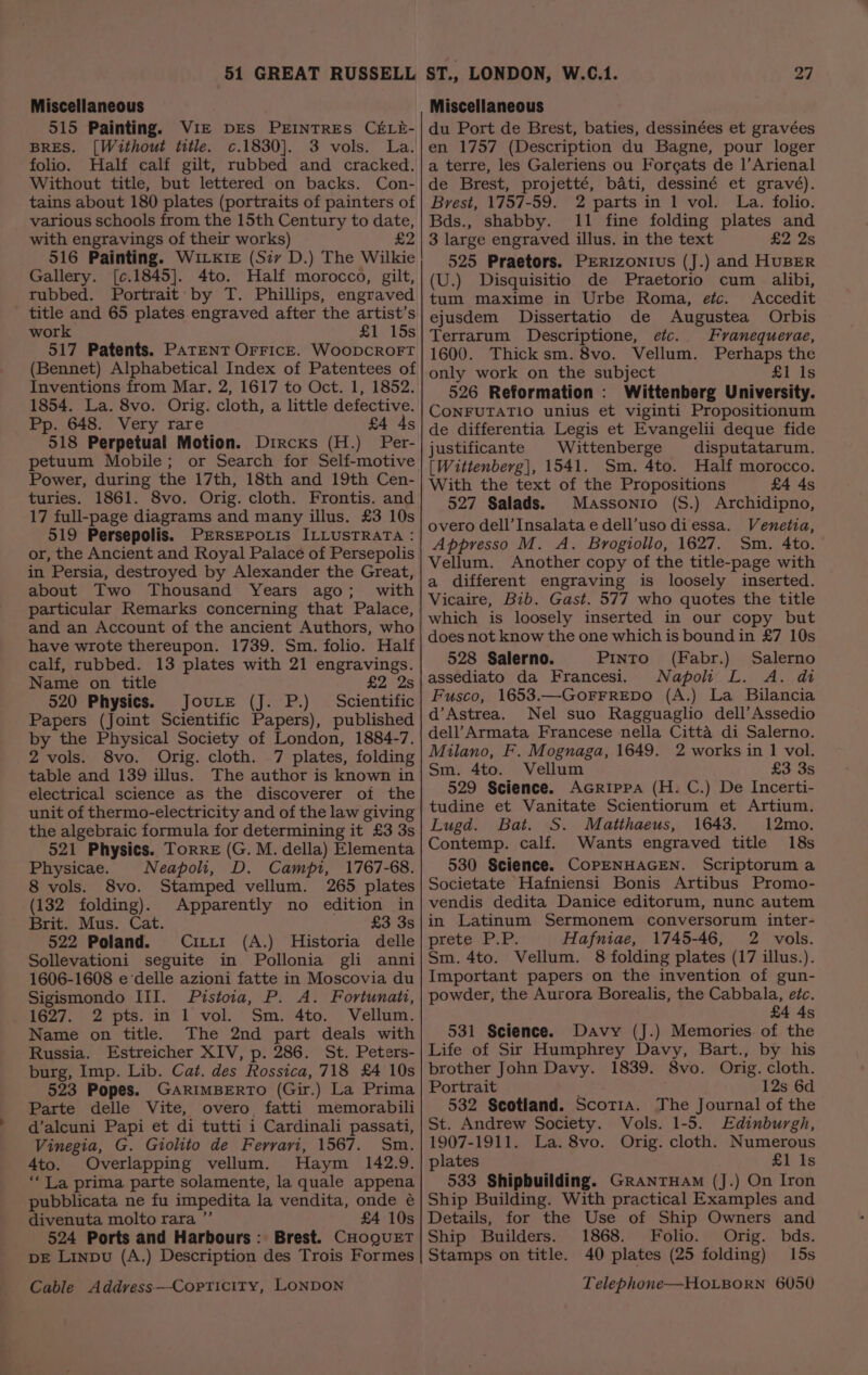 Miscellaneous 515 Painting. VIE DES PEINTRES CELE- BRES. [Without title. c.1830]. 3 vols. La. folio. Half calf gilt, rubbed and cracked. Without title, but lettered on backs. Con- tains about 180 plates (portraits of painters of various schools from the 15th Century to date, with engravings of their works) £2 516 Painting. WILKIE (Siv D.) The Wilkie Gallery. [¢.1845]. 4to. Half morocco, gilt, rubbed. Portrait: by T. Phillips, engraved title and 65 plates.engraved after the artist’s work £1 15s 517 Patents. PATENT OFFICE. WooDCROFT (Bennet) Alphabetical Index of Patentees of Inventions from Mar. 2, 1617 to Oct. 1, 1852. 1854. La. 8vo. Orig. cloth, a little defective. Pp. 648. Very rare £4 ds 518 Perpetual Motion. Dircxs (H.) Per- petuum Mobile; or Search for Self-motive Power, during the 17th, 18th and 19th Cen- turies. 1861. 8vo. Orig. cloth. Frontis. and 17 full-page diagrams and many illus. £3 10s 519 Persepolis. PrERsSEPoLIs ILLUSTRATA : or, the Ancient and Royal Palace of Persepolis in Persia, destroyed by Alexander the Great, about Two Thousand Years ago; with particular Remarks concerning that Palace, and an Account of the ancient Authors, who have wrote thereupon. 1739. Sm. folio. Half calf, rubbed. 13 plates with 21 engravings. Name on title £2 2s 520 Physics. JouLe (J. P.) Scientific Papers (Joint Scientific Papers), published by the Physical Society of London, 1884-7. 2 vols. 8vo. Orig. cloth. 7 plates, folding table and 139 illus. The author is known in electrical science as the discoverer of the unit of thermo-electricity and of the law giving the algebraic formula for determining it £3 3s 521 Physics. Torre (G. M. della) Elementa Physicae. Neapoli, D. Campi, 1767-68. 8 vols. 8vo. Stamped vellum. 265 plates (132 folding). Apparently no edition in Brit. Mus. Cat. £3 3s 522 Poland. Ciri1 (A.) Historia delle Sollevationi seguite in Pollonia gli anni 1606-1608 e-delle azioni fatte in Moscovia du Sigismondo III. Pistoia, P. A. Fortunati, 1627. 2 pts. in 1 vol. Sm. 4to. Vellum. Name on title. The 2nd part deals with Russia. Estreicher XIV, p. 286. St. Peters- burg, Imp. Lib. Cat. des Rossica, 718 £4 10s 523 Popes. GARIMBERTO (Gir.) La Prima Parte delle Vite, overo fatti memorabili d’alcuni Papi et di tutti i Cardinali passati, Vinegia, G. Giolito de Ferrari, 1567. Sm. 4to. Overlapping vellum. Haym 142.9. ‘La prima parte solamente, la quale appena pubblicata ne fu impedita la vendita, onde é divenuta molto rara ”’ £4 10s 524 Ports and Harbours: Brest. CHOQUET DE Linpu (A.) Description des Trois Formes Miscellaneous du Port de Brest, baties, dessinées et gravées en 1757 (Description du Bagne, pour loger a terre, les Galeriens ou Forgats de 1|’Arienal de Brest, projetté, bati, dessiné et gravé). Brest, 1757-59. 2 parts in 1 vol. La. folio. Bds., shabby. 11 fine folding plates and 3 large engraved illus, in the text £2 2s 525 Praetors. PERIzONIUS (J.) and HUBER (U.) Disquisitio de Praetorio cum alibi, tum maxime in Urbe Roma, etc. Accedit ejusdem Dissertatio de Augustea Orbis Terrarum Descriptione, etc. Franequerae, 1600. Thick sm. 8vo. Vellum. Perhaps the only work on the subject £1 Is 526 Reformation : Wittenberg University. CONFUTATIO unius et viginti Propositionum de differentia Legis et Evangelii deque fide justificante Wittenberge disputatarum. [Wittenberg], 1541. Sm. 4to. Half morocco. With the text of the Propositions £4 4s 527 Salads. Massonio (S.) Archidipno, overo dell’ Insalata e dell’uso diessa. Venetia, Appresso M. A. Brogiollo, 1627. Sm. 4to. Vellum. Another copy of the title-page with a different engraving is loosely inserted. Vicaire, Bib. Gast. 577 who quotes the title which is loosely inserted in our copy but does not know the one which is bound in £7 10s 528 Salerno. Pinto (Fabr.) Salerno assediato da Francesi. Napoli L. A. di Fusco, 1653.—GoFFREDO (A.) La Bilancia d’Astrea. Nel suo Ragguaglio dell’ Assedio dell’Armata Francese nella Citta di Salerno. Milano, F. Mognaga, 1649. 2 works in 1 vol. Sm. 4to. Vellum £3 3s 529 Science. Acrippa (H. C.) De Incerti- tudine et Vanitate Scientiorum et Artium. Lugd. Bat. S. Matthaeus, 1643. 12mo. Contemp. calf. Wants engraved title 18s 530 Science. CoPENHAGEN. Scriptorum a Societate Hafniensi Bonis Artibus Promo- vendis dedita Danice editorum, nunc autem in Latinum Sermonem conversorum inter- pretaP: PF: Hafniae, 1745-46, 2 vols. Sm. 4to. Vellum. 8 folding plates (17 illus.). Important papers on the invention of gun- powder, the Aurora Borealis, the Cabbala, etc. £4 4s 531 Science. Davy (J.) Memories of the Life of Sir Humphrey Davy, Bart., by his brother John Davy. 1839. 8vo. Orig. cloth. Portrait ; 12s 6d 532 Scotland. Scotia. The Journal of the St. Andrew Society. Vols. 1-5. Edinburgh, 1907-1911. La. 8vo. Orig. cloth. Numerous plates £1 Is 533 Shipbuilding. GRANTHAM (J.) On Iron Ship Building. With practical Examples and Details, for the Use of Ship Owners and Ship Builders. 1868. Folio. Orig. bds. Stamps on title. 40 plates (25 folding) 15s