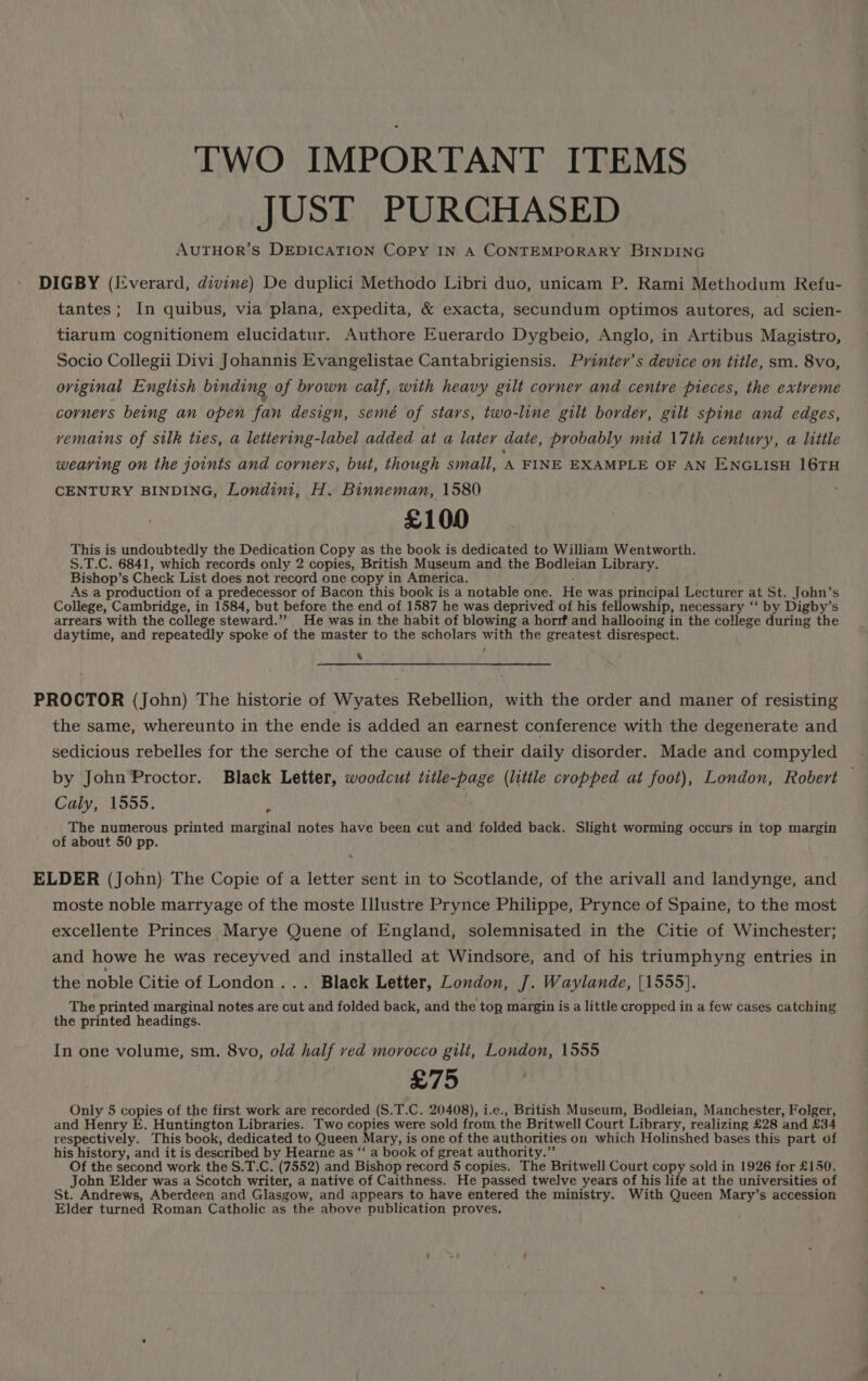 TWO IMPORTANT ITEMS JUST PURCHASED AUTHOR’S DEDICATION Copy IN A CONTEMPORARY BINDING DIGBY (Everard, divine) De duplici Methodo Libri duo, unicam P. Rami Methodum Refu- tantes; In quibus, via plana, expedita, &amp; exacta, secundum optimos autores, ad scien- tiarum cognitionem elucidatur. Authore Euerardo Dygbeio, Anglo, in Artibus Magistro, Socio Collegii Divi Johannis Evangelistae Cantabrigiensis. Printer’s device on title, sm. 8vo, oviginal English binding of brown calf, with heavy gilt corner and centre pieces, the extreme corners being an open fan design, semé of stars, two-line gilt border, gilt spine and edges, vemains of silk ties, a lettering-label added at a later date, probably mid 17th century, a little weaving on the joints and corners, but, though small, ‘A FINE EXAMPLE OF AN ENGLISH 16TH CENTURY BINDING, Londini, H. Binneman, 1580 £100 This is undoubtedly the Dedication Copy as the book is dedicated to William Wentworth. S.T.C. 6841, which records only 2 copies, British Museum and the Bodleian Library. Bishop’s Check List does not record one copy in America. As a production of a predecessor of Bacon this book is a notable one. He was principal Lecturer at St. John’s College, Cambridge, in 1584, but before the end of 1587 he was deprived of his fellowship, necessary ‘‘ by Digby’s arrears with the college steward.” He was in the habit of blowing a horrf and hallooing in the college during the daytime, and repeatedly spoke of the master to the scholars with the greatest disrespect. x PROCTOR (John) The historie of Wyates Rebellion, with the order and maner of resisting the same, whereunto in the ende is added an earnest conference with the degenerate and sedicious rebelles for the serche of the cause of their daily disorder. Made and compyled by John Proctor. Black Letter, woodcut title-page (little cropped at foot), London, Robert Caly, 1555. ‘ The numerous printed marginal notes have been cut and‘ folded back. Slight worming occurs in top margin of about 50 pp. ELDER (John) The Copie of a letter sent in to Scotlande, of the arivall and landynge, and moste noble marryage of the moste [llustre Prynce Philippe, Prynce of Spaine, to the most excellente Princes Marye Quene of England, solemnisated in the Citie of Winchester; and howe he was receyved and installed at Windsore, and of his triumphyng entries in the noble Citie of London... Black Letter, London, J. Waylande, {1555}. The printed marginal notes. are cut and folded back, and the top margin is a little cropped in a few cases catching the printed headings. In one volume, sm. 8vo, old half ved morocco gilt, London, 1555 £75 Only 5 copies of the first work are recorded (S.T.C. 20408), i.e., British Museum, Bodleian, Manchester, Folger, and Henry E. Huntington Libraries. Two copies were sold from, the Britwell Court Library, realizing £28 ‘and £34 respectively. This book, dedicated to Queen Mary, i is one of the authorities on which Holinshed bases this part of his history, and it is described by Hearne as “ a book of great authority.” Of the second work the S.T.C. (7552) and Bishop record 5 copies. The Britwell Court copy sold in 1926 for £150. John Elder was a Scotch writer, a native of Caithness. He passed twelve years of his life at the universities of St. Andrews, Aberdeen and Glasgow, and appears to have entered the ministry. With Queen Mary’s accession Elder turned Roman Catholic as the above publication proves.