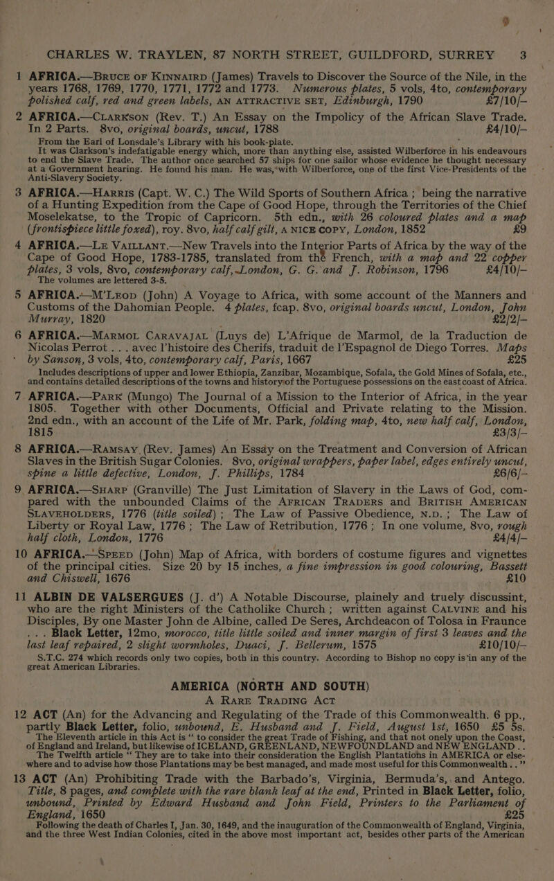AFRICA.—BRrvceE oF KINNAIRD (James) Travels to Discover the Source of the Nile, in the years 1768, 1769, 1770, 1771, 1772 and 1773. Numerous plates, 5 vols, 4to, contemporary polished calf, red and green labels, AN ATTRACTIVE SET, Edinburgh, 1790 £7/10/— 2 AFRICA.—C.rarxson (Rev. T.) An Essay on the Impolicy of the African Slave Trade. In 2 Parts. 8vo, original boards, uncut, 1788 £4/10/- From the Earl of Lonsdale’s Library with his book-plate. ar It was Clarkson’s indefatigable energy which, more than anything else, assisted Wilberforce in his endeavours to end the Slave Trade. The author once searched 57 ships for one sailor whose evidence he thought necessary at a Government hearing. He found his man. He was,*with Wilberforce, one of the first Vice-Presidents of the Anti-Slavery Society. 3 AFRICA.—Harris (Capt. W. C.) The Wild Sports of Southern Africa ; being the narrative of a Hunting Expedition from the Cape of Good Hope, through the Territories of the Chief Moselekatse, to the Tropic of Capricorn. 5th edn., with 26 coloured plates and a map (frontispiece little foxed), roy. 8vo, half calf gilt, A NICE copy, London, 1852 £9 4 AFRICA.—LE VaILLant.—New Travels into the Interior Parts of Africa by the way of the Cape of Good Hope, 1783-1785, translated from thé French, with a map and 22 copper plates, 3 vols, 8vo, contemporary calf,.London, G. G.and J. Robinson, 1796 £4/10/- The volumes are lettered 3-5, 5 AFRICA.~-M’LEop (John) A Voyage to Africa, with some account of the Manners and Customs of the Dahomian People. 4 plates, fcap. 8vo, original boards uncut, London, John Murray, 1820 £2/2/— 6 AFRICA.—Marmor Caravajat (Luys de) L’Afrique de Marmol, de la Traduction de Nicolas Perrot . . . avec l’histoire des Cherifs, traduit de Espagnol de Diego Torres. Maps by Sanson, 3 vols, 4to, contemporary calf, Paris, 1667 £25 Includes descriptions of upper and lower Ethiopia, Zanzibar, Mozambique, Sofala, the Gold Mines of Sofala, etc., and contains detailed descriptions of the towns and historyof the Portuguese possessions on the east coast of Africa. 7 AFRICA.—Park (Mungo) The Journal of a Mission to the Interior of Africa, in the year 1805. Together with other Documents, Official and Private relating to the Mission. See ne with an account of the Life of Mr. Park, folding map, 4to, new half calf, London, 181 £3/3/- 8 AFRICA.—Ramsay (Rev. James) An Essay on the Treatment and Conversion of African Slaves in the British Sugar Colonies. 8vo, original wrappers, paper label, edges entively uncut, spine a little defective, London, J. Phillips, 1784 £6/6/— 9 AFRICA.—Suarp (Granville) The Just Limitation of Slavery in the Laws of God, com- pared with the unbounded Claims of the AFRICAN TRADERS and BRITISH AMERICAN SLAVEHOLDERS, 1776 (title soiled) ; The Law of Passive Obedience, N.p.; The Law of Liberty or Royal Law, 1776; The Law of Retribution, 1776; In one volume, 8vo, rough half cloth, London, 1776 £4/4/- 10 AFRICA.—SprrEpD (John) Map of Africa, with borders of costume figures and vignettes of the principal cities. Size 20 by 15 inches, a fine impression in good colouring, Bassett and Chiswell, 1676 _ £10 11 ALBIN DE VALSERGUES (J. d’) A Notable Discourse, plainely and truely: discussint, who are the right Ministers of the Catholike Church ; written against CALVINE and his Disciples, By one Master John de Albine, called De Seres, Archdeacon of Tolosa in Fraunce ... Black Letter, 12mo, morocco, title little soiled and inner margin of first 3 leaves and the last leaf repaired, 2 slight wormholes, Duaci, J. Bellerum, 1575 £10/10/— S.T.C. 274 which records only two copies, both in this country. According to Bishop no copy is‘in any of the great American Libraries. ss AMERICA (NORTH AND SOUTH) A RARE TRADING ACT 12 ACT (An) for the Advancing and Regulating of the Trade of this Commonwealth. 6 pp., partly Black Letter, folio, unbound, E. Husband and J. Field, August \st, 1650 £5 5s. The Eleventh article in this Act is ‘‘ to consider the great Trade of Fishing, and that not onely upon the Coast, of England and Ireland, but likewise of ICELAND, GREENLAND, NEWFOUNDLAND and NEW ENGLAND... The Twelfth article ‘‘ They are to take into their consideration the English Plantations in AMERICA or else- where and to advise how those Plantations may be best managed, and made most useful for this Commonwealth.. ” 13 ACT (An) Prohibiting Trade with the Barbado’s, Virginia, Bermuda’s,.and Antego. Title, 8 pages, and complete with the rare blank leaf at the end, Printed in Black Letter, folio, unbound, Printed by Edward Husband and John Field, Printers to the Parliament of England, 1650 . £25 Following the death of Charles I, Jan. 30, 1649, and the inauguration of the Commonwealth of England, Virginia, and the three West Indian Colonies, cited in the above most important act, besides other parts of the American ,
