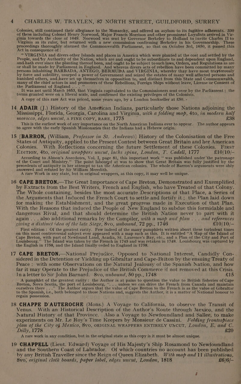 Colonies, still continued their allegiance to the Monarchy, and offered an asylum:to its fugitive adherents. 330 of these including Colonel Henry Norwood, Major Francis Morrison and other prominent Loyalists arrived in Vir- ginia towards the close of 1649. Norwood was sent by Governor Berkeley to Holland to invite Charles II to Virginia as its ruler, but returned with a new commission confirming Berkeley in his Governorship. These proceedings thoroughly alarmed the Commonwealth Parliament, so that on October 3rd, 1650, it passed this Act in consequence of : *“ VIRGINIA and divers other Islands and places in America which were planted at the cost and settled by the People, and ‘by Authority of the Nation, which are and ought to be subordinate to and dependent upon England, and hath ever since the planting thereof been, and ought to be subject tosuch laws, Orders, and Regulations as are or shall be made by Parliament in England. And whereas divers acts of rebellion have been committed by many persons inhabiting BARBADA, ANTEGO, BERMUDA and VIRGINIA, whereby thay have most trayterously by force and subtility, usurped a power of Government and seized the estates of many well affected persons and banished others, and have set up themselves in opposition to, and distinct from this State and Commonwealth, many of the chief actors in and promoters of these Rebellions, Foreign Ships without leave, License or Consent of the Parliament of England... ”’ It was not until March 1653, that Virginia capitulated to the Commissioners sent over by the Parliament; the terms granted were on a liberal scale, and confirmed the existing privileges of the Colonists. A copy of this rare Act was priced, some years ago, by a London bookseller at £50. - Mississippi, Florida, Georgia, Carolina and Virginia, with a folding map, 4to, in modern half morocco, edges uncut, A FINE COPY, RARE, 1775 £38 This is the earliest work of any importance on the North American Indians ever to appear.. The author appears to agree with the early Spanish Missionaries that the Indians had a Hebrew origin. States of Antiquity, applied to the Present Contest between Great Britain and her American Colonies. With Reflections concerning the future Settlement of these Colonies. First Epition, 4to, original wrappers uncut, lacks spine, London, T. Cadeli, 1777 £10/10/- According to Almon’s Anecdotes, Vol. I, page 81, this important work ‘‘ was published under the patronage of the Court and Ministry.”” The point laboured at was to show that Great Britain was fully justified by the precedents of antiquity in her attempt to tax the American colonies. The whole of Barron’s arguments were ably answered and refuted by Sir William Meredith. A rare Work in any state, but in original wrappers, as this copy, it may well be unique. by Extracts from the Best Writers, French and English, who have Treated of that Colony. The Whole containing, besides the most accurate Descriptions of that Place, a Series of the Arguments that Induced the French Court to settle and fortify it ; the Plan laid down for making the Establishment, and the great progress made in Execution of that Plan. With the Reasons that induced the People of New England to subdue this formidable and dangerous Rival, and that should determine the British Nation never to part with it again .. . also additional remarks by the Compiler, with a map and plan ... and references giving a distinct idea of the late Siege, 8vo, unbound, 72 pp., 1746 £10/10/— First edition : Of the greatest rarity. Few indeed of the many pamphlets written about these turbulent times on this most controversial subject ever appeared with a map such as this. It is entitled ‘‘A Map of the Island of Cape Breton, with part of Newfound Land, Acadia, St. Laurence’s Bay, etc., and a Plan of the City and Port of Louisbourg.’’ The Island was taken by the French in 1745 and was retaken in 1748. Louisbourg, was captured by the English in 1758, and the Island finally ceded to England in 1758. sidered in the Detention or Yielding up Gibraltar and Cape-Biiton by the ensuing Treaty of Peace : with some Observations on the Natural Jealousy of the Spanish Nation, and how far it may Operate to the Prejudice of the British Commerce if not removed at this Crisis. Ina letter to Sir John Barnard. 8vo, unbound, 50 pp., 1748 £13 A pamphlet of the greatest rarity: the Author is at pains to question the value to British fisheries of Cape Breton, Nova Scotia, the port of Louisbourg, ‘‘. . . unless we can drive the French from Canada and maintain ourselves there ...’’ The Author argues that the value of Cape Breton to the French is as the value of Gibraltar to the Spanish, i.e., both belonged to those Nations and, suggests the Author, it is a matter of National honour to regain possession. Venus. With an Historical Description of the Author’s Route through Mexico, and the Natural History of that Province. Also a Voyage to Newfoundland and Sallee, to make experiments on Mr. Le Roy’s Time [Xeepers by Monsieur de Cassini. Folding frontispiece plan of the City of Mexico, 8vo, ORIGINAL WRAPPERS ENTIRELY UNCUT, London, E. and C. Dilly, 1778 £20 A rare work in any condition, but in the original state as this copy is it must be almost unique. and the Southern Coast of Labrador. Of which countries no account has been published by any British Traveller since the Reign of Queen Elizabeth. With map and 11 illustrations, 8vo, original cloth boards, paper label, edges uncut, London, 1818 £6/6/-