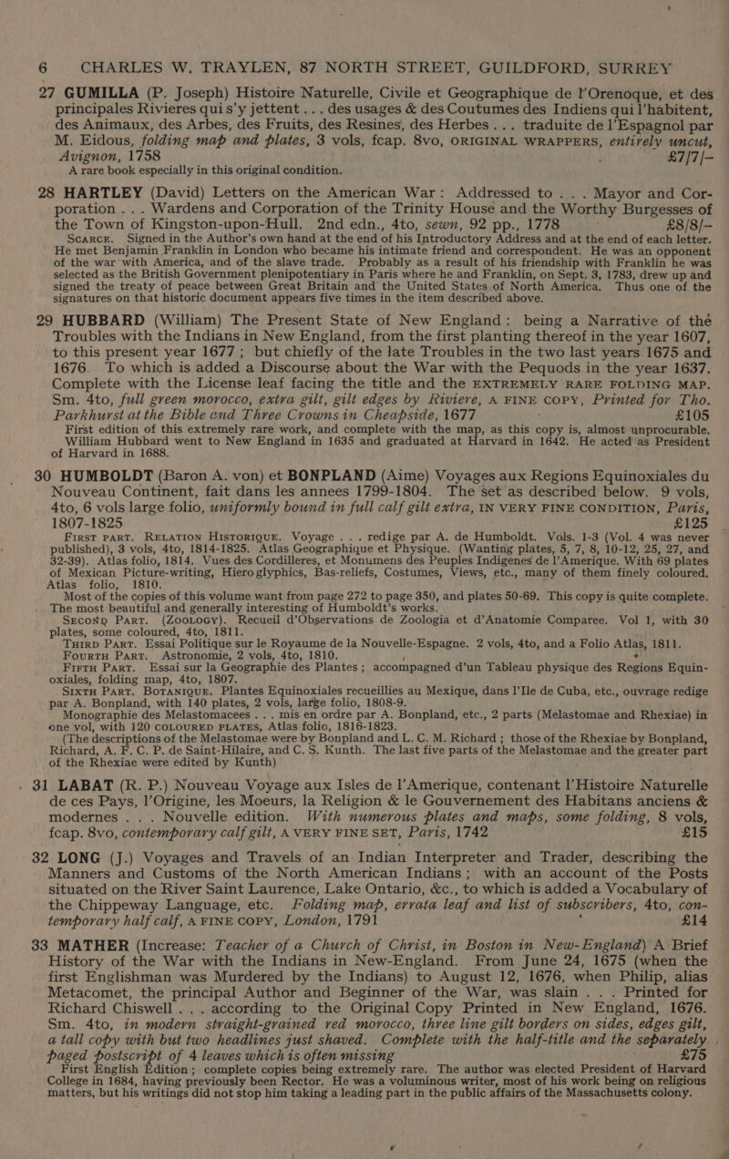 27 GUMILLA (P. Joseph) Histoire Naturelle, Civile et Geographique de rOrenoque, et des principales Rivieres quis’y jettent ... des usages &amp; des Coutumes des Indiens quil’habitent, des Animaux, des Arbes, des Fruits, des Resines, des Herbes... traduite de l’Espagnol par M. Eidous, folding map and plates, 3 vols, fcap. 8vo, ORIGINAL WRAPPERS, entirely uncut, Avignon, 1758 i £7/7/— A rare book especially in this original condition. 28 HARTLEY (David) Letters on the American War: Addressed to .. . Mayor and Cor- poration ... Wardens and Corporation of the Trinity House and the Worthy Burgesses of the Town of Kingston-upon-Hull. 2nd edn., 4to, sewn, 92 pp., 1778 5 £8/8/- Scarce. Signed in the Author’s own hand at the end of his Introductory Address and at the end of each letter. He met Benjamin Franklin in London who became his intimate friend and correspondent. He was an opponent of the war’ with America, and of the slave trade. Probably as a result of his friendship with Franklin he was selected as the British Government plenipotentiary in Paris where he and Franklin, on Sept. 3, 1783, drew up and signed the treaty of peace between Great Britain and the United States.of North America, Thus one of the signatures on that historic document appears five times in the item described above. 29 HUBBARD (William) The Present State of New England: being a Narrative of the Troubles with the Indians in New England, from the first planting thereof in the year 1607, to this present year 1677 ; but chiefly of the late Troubles in the two last years 1675 and 1676. To which is added a Discourse about the War with the Pequods in the year 1637. Complete with the License leaf facing the title and the EXTREMELY RARE FOLDING MAP. Sm. 4to, full green morocco, extra gilt, gilt edges by Riviere, A FINE CoPY, Printed for Tho. Parkhurst at the Bible end Three Crowns in Cheapside, 1677 £105 First edition of this extremely rare work, and complete with the map, as this copy is, almost unprocurable. Ay mean Pt went to New England in 1635 and graduated at Harvard in 1642. He acted as President 30 HUMBOLDT (Baron A. von) et BONPLAND (Aime) Voyages aux Regions Equinoxiales du Nouveau Continent, fait dans les annees 1799-1804. The set as described below. 9 vols, 4to, 6 vols large folio, uniformly bound in full calf gilt extra, IN VERY FINE CONDITION, Pavis, 1807-1825 £125 FIRST PART. RELATION HisToRIQUE. Voyage ... redige par A. de Humboldt. Vols. 1-3 (Vol. 4 was never published), 3 vols, 4to, 1814-1825. Atlas Geographique et Physique. (Wanting plates, 5, 7, 8, 10-12, 25, 27, and 32-39). Atlas folio, 1814. Vues des Cordilleres, et Monumens des Peuples Indigenes de |’ Amerique. With 69 plates of Mexican Picture-writing, Hieroglyphics, Bas-reliefs, Costumes, Views, etc., many of them finely coloured. Atlas folio, 1810. Most of the copies of this volume want from page 272 to page 350, and plates 50-69. This copy is quite complete. The most beautiful and generally interesting of Humboldt’s works. SEcoND Part. (ZooLocy). Recueil d’Observations de Zoologia et d’Anatomie Comparee. Vol 1, with 30 plates, some coloured, 4to, 1811. TuirD Part. Essai Politique sur le Royaume de la Nouvelle-Espagne. 2 vols, 4to, and a Folio ANAS, 1811. FourtTH Part. Astronomie, 2 vols, 4to, 1810. FirtH Part. Essai sur la Geographie des Plantes ; accompagned d’un Tableau physique des Reigns Equin- oxiales, folding map, 4to, 1807. S1xtH Part. Botanigue, Plantes Equinoxiales recueillies au Mexique, dans I’Ile de Cuba, etc., ouvrage redige par A. Bonpland, with 140 plates, 2 vols, large folio, 1808-9. Monographie des Melastomacees ... mis en ordre par A. Bonpland, etc., 2 parts (Melastomae and Rhexiae) in one vol, with 120 COLOURED PLATES, Atlas folio, 1816-1823. (The descriptions of the Melastomae were by Bonpland and L. C. M. Richard ; those of the Rhexiae by Bonpland, Richard, A. F. C. P. de Saint-Hilaire, and C.S. Kunth. The last five parts of the Melastomae and the greater part of the Rhexiae were edited by Kunth) . 31 LABAT (R. P.) Nouveau Voyage aux Isles de l’Amerique, contenant l’ Histoire Naturelle de ces Pays, l’Origine, les Moeurs, la Religion &amp; le Gouvernement des Habitans anciens &amp; modernes . . . Nouvelle edition. With numerous plates and maps, some folding, 8 vols, fcap. 8vo, contemporary calf gilt, A VERY FINE SET, Paris, 1742 £15 32 LONG (J.) Voyages and Travels of an Indian Interpreter and Trader, describing the Manners and Customs of the North American Indians; with an account of the Posts situated on the River Saint Laurence, Lake Ontario, &amp;c., to which is added a Vocabulary of the Chippeway Language, etc. Folding map, errata leaf and list of subscribers, 4to, con- temporary half calf, A FINE Copy, London, 1791 £14 33 MATHER (Increase: Teacher of a Church of Christ, in Boston in New-England) A Brief History of the War with the Indians in New-England. From June 24, 1675 (when the first Englishman was Murdered by the Indians) to August 12, 1676, when Philip, alias Metacomet, the principal Author and Beginner of the War, was slain . . . Printed for Richard Chiswell ... according to the Original Copy Printed in New England, 1676. Sm. 4to, in modern straight-grained ved morocco, three line gilt borders on sides, edges gilt, a tall copy with but two headlines just shaved. Complete with the half-title and the separately. paged postscript of 4 leaves which is often missing £75 First English Edition ; complete copies being extremely rare. The author was elected President of Harvard College in 1684, having previously been Rector. He was a voluminous writer, most of his work being on religious matters, but his writings did not stop him taking a leading part in the public affairs of the Massachusetts colony.