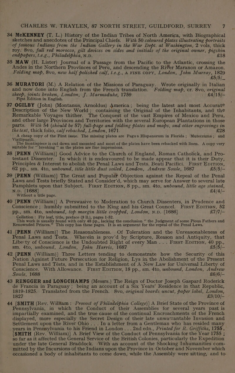 34 McKENNEY (T. L.) History of the Indian Tribes of North America, with Biographical sketches and anecdotes of the Principal Chiefs. With 50 coloured plates illustrating portraits of famous Indians from the Indian Gallery in the War Dept. at Washington, 2 vols, thick roy: Svo, full red morocco, gilt devices on sides and initials of the original owner, pigskin endpapers, t.e.g., Philadelphia, N.D. £18 mgs MAW (H. Lister) Journal of a Passage from the Pacific to the Atlantic, crossing the Andes in the Northern Provinces of Peru, and descending the River Maranon or Amazon. Folding map, 8vo, new half polished calf, t.e.g., A FINE Copy, London, John Murray, 1829 £5/5/_ 36 MURATORI (M.) A Relation of the Missions of Paraguay. Wrote originally in Italian and now done into English from the French translation. Folding map, cr. 8vo, original sheep, joints broken, London, J. Marmaduke, 1759 - £4/15/-— First Edition in English. ; 37 OGILBY (John) (Montanus, Arnoldus) America; being the latest and most Accurate Description of the New World; containing the Original of the Inhabitants, and the Remarkable Voyages thither. The Conquest of the vast Empires of Mexico and Peru, and other large Provinces and Territories with the several European Plantations in those parts. With 54 (should be 57) full-page and folding plates and maps, and other engravings in the text, thick folio, calf rebacked, London, 1671. £28 Sar) seed ga ee of the First issue. The missing plates are Pagus Hispanorum in Florida; Muteczuma; and 1ztiipu lL ( The Beatties is cut down and mounted and most of the plates have been rebacked with linen. A copy very suitable for ‘‘ breaking ”’ as the plates are fine impressions. 38 [PENN (William)] Good Advice to the Church of England, Roman Catholick, and Pro- testant Dissenter. In which it is endeavoured to be made appear that it is their Duty, Principles &amp; Interest to abolish the Penal Laws and Tests. Beati Pacifici. Frrst Epition, 62 pp., sm. 4to, unbound, title little dust soiled, London, Andrew Sowle, 1687 £5/5/— 39 [PENN (William)] The Great and Popular Objection against the Repeal of the Penal Laws and Tests briefly Stated and Consider’d, which may serve for Answer to several late Pamphlets upon that Subject. First Epirion, 8 pp., sm. 4to, unbound, little age stained, N.D. [1688] £4/4/- Without a title page. 40 [PENN (William)] A Perswasive to Moderation to Church Dissenters, in Prudence and Conscience ; humbly submitted to the King and his Great Councel. First Epition, 52 pp., sm. 4to, unbound, top margin little cropped, London, N.D. [1686] £7 /7/- Collation: Fly leaf, title, preface (3 ll.), pages 1-52. This work is usually found with only 48 pp., lacking the conclusion ‘“‘ the Judgment of some Pious Fathers and Renownded Princes.’? This copy has these pages. It is an argument for the repeal of the Penal Laws. 41 [PENN (William)] The Reasonableness. Of Toleration and the Unreasonableness of Penal Laws and Tests. Wherein is prov’d by Scripture, Reason and Antiquity, that Liberty of Conscience is the Undoubted Right of every Man... First Epition, 40 pp., sm. 4to, unbound, London, John Harris, 1687 £5/5/- 42 [PENN (William)] Three Letters tending to demonstrate how the Security of this Nation Against Future Persecution for Religion, Lys in the Abolishment of the Present Penal Laws and Tésts, and in the Establishment of A New Law for Universal Liberty of Conscience. With Allowance. First Epition, 18 pp., sm. 4to, unbound, London, Andrew Sowle, 1688 £6/6/-— 43 RENGGER and LONGCHAMPS (Messrs.) The Reign of Doctor Joseph Gaspard Roderick de Francia in Paraguay; being an account of a Six Years’ Residence in that Republic, 1819-1825. Translated from the French. 8vo, original boards uncut, paper label, London, 1827 £3/10/- 44 [SMITH (Rev. William: Provost of Philadelphia College)| A Brief State of the Province of Pennsylvania, in which the Conduct of their Assemblies for several years past is impartially examined, and the true cause of the continual Encroachments of the French displayed, more especially the Secret Design of their late unwarrantable Invasion and Settlement upon the River Ohio... In a letter from a Gentleman who has resided many years in Pennsylvania to his Friend in London... 2nd edn., Printed for R. Griffiths, 1755. {SMITH (Rev. William)] A Brief View of the Conduct of Pennsylvania for the Year 1755 ; so far as it affected the General Service of the British Colonies, particularly the Expedition under the late General Braddock. With an account of the Shocking Inhumanities com- mitted by the Incursions of the Indians upon the Province in October and November which occasioned a body of inhabitants to come down, while the Assembly were sitting, and to