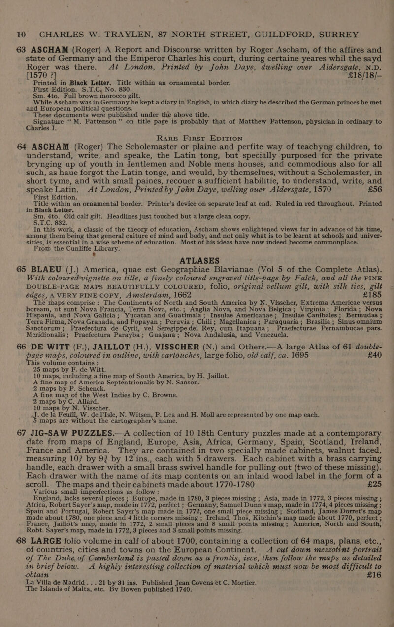 63 ASCHAM (Roger) A Report and Discourse written by Roger Ascham, of the affires and state of Germany and the Emperor Charles his court, during certaine yeares whil the sayd Roger was there. Az London, Printed by John Daye, dwelling over Aldersgate, N.D. [1570 2] “£18/18/— Printed in Black Letter. Title within an ornamental border. First Edition. S.T.C. No. 830. Sm. 4to. Full brown morocco gilt. While Ascham was in Germany he kept a diary in English, in which diary he described the German princes he met and European political questions. These documents were published under the above title. Signature ‘‘M. Pattenson”’ on title page is probably that of Matthew Pattenson, physician in ordinary to Charles I. RARE First EDITION 64 ASCHAM (Roger) The Scholemaster or plaine and perfite way of teachyng children, to understand, write, and speake, the Latin tong, but specially purposed for the private brynging up of youth in Jentlemen and Noble mens houses, and commodious also for all such, as haue forgot the Latin tonge, and would, by themselues, without a Scholemaster, in short tyme, and with small paines, recouer a sufficient habilitie, to understand, write, and speake Latin. At London, Printed by John Daye, welling ouer Aldersgate, 1570 £56 First Edition. Title within an ornamental border. Printer’s device on separate leaf at end.. Ruled in red throughout. Printed in Black Letter. BEC ean Old calf gilt. Headlines just touched but a large clean copy. In this work, a classic of the theory of education, Ascham shows enlightened views far in advance of his time, among them being that general culture of mind and body, and not only what is to be learnt at schools and univer- sities, is essential in a wise scheme of education. Most of his ideas have now indeed become commonplace. From the Cunliffe phary: ATLASES 65 BLAEU (J.) America, quae est Geographiae Blavianae (Vol 5 of the Complete Atlas). With colouredvignette on title, a finely coloured engraved title-page by Falck, and all the FINE DOUBLE-PAGE MAPS BEAUTIFULLY COLOURED, folio, original vellum gilt, with silk ties, gilt edges, AVERY FINE COPY, Amsterdam, 1662 £185 The maps comprise : The Continents of’ North and South America by N. Visscher, Extrema Americae versus boream, ut sunt Nova Francia, Terra Nova, etc.; Anglia Nova, and Nova Belgica; Virginia; Florida; Nova Hispania, and Nova Galicia; Yucatan and Giiatinvals Insulae Americanae ; Insulae Canibales ; ; Bermudas ; Terra Firma, Nova Granada, and Popayan; Peruvia; Chili; Magellanica; Paraquaria; Brasilia; Sinus omnium Sanctorum; Praefectura de Cyrii, vel Seregippe del Rey, cum Itapuana ; Praefecturae Pernambucae pars. Meridionalis ; Praefectura Parayba; Guajana; Nova Andalusia, and Venezuela. 66 DE WITT (F.), JAILLOT (H.), VISSCHER (N.) and Others.—A large Atlas of 61 double- page maps, coloured in outline, with cavtouches, large folio, old calf, ca. 1695 £40 This volume contains : 25 maps by F. de Witt. 10 maps, including a fine map of South America, by H. Jaillot. A fine map of America Septentrionalis by N. Sanson. 2 maps by P. Schenck. A fine map of the West Indies by C. Browne. 2 maps by C. Allard. 10 maps by N. Visscher. .J. de la Feuill, W. de l’Isle, N. Witsen, P. Lea and H. Moll are represented by one map each. 5 maps are without the cartographer’ s name. 67 JIG-SAW PUZZLES.—A collection of 10 18th Century puzzles made at a contemporary date from maps of England, Europe, Asia, Africa, Germany, Spain, Scotland, Ireland, France and America. They are contained in two specially made cabinets, walnut faced, measuring 10? by 93 by 12 ins., each with 5 drawers. Each cabinet with a brass carrying handle, each drawer. with a small brass swivel handle for pulling out (two of these missing). Each drawer with the name of its map contents on an inlaid wood label in the form of a scroll. The maps and their cabinets made about 1770-1780 £25 Various small imperfections as follow : England, lacks several pieces ; Europe, made in 1780, 3 pieces missing ; Asia, made in 1772, 3 pieces missing ; ; Africa, Robert Sayer’s map, made in 1772, perfect ; Germany, Samuel Dunn’s map, made in 1774, 4 pieces missing ; : Spain ‘and Portugal, Robert Sayer’s map made in 1772, one small piece missing ; Scotland, James Dorret’s map made about 1780, one piece and 4 little corners missing ; Ireland, Thos, Kitchin’s map made about 1770, perfect ; France, Jaillot’s map, made in 1772, 2 small pieces and 8 small points missing ; America, North and South, Robt. Sayer’ s map, made in 1772, 3 pieces and 3 small points missing. 68 LARGE folio volume in calf of about 1700, containing a collection of 64 maps, plans, etc., of countries, cities and towns on the European Continent. <A cut down mezzotint portrait of The Duke, of Cumberland is pasted down as a frontis, iece, then follow the maps as detailed in brief below. A highix interesiing collection of material which must now be most difficult to obtain £16 La Villa de Madrid... 21 by 3lins. Published Jean Covens et C. Mortier. The Islands of Malta, etc. By Bowen published 1740.