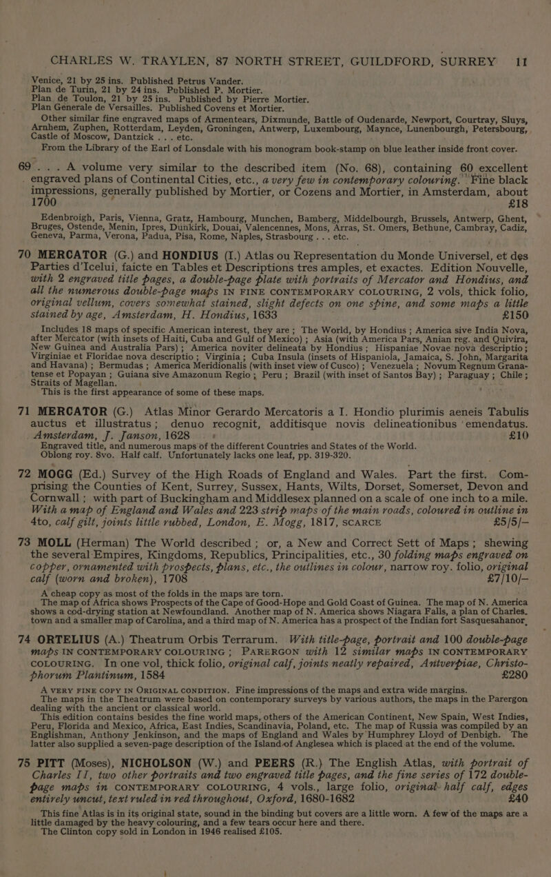 Venice, 21 by 25ins. Published Petrus Vander. Plan de Turin, 21 by 24ins. Published P. Mortier. Plan de Toulon, 21 by 25ins. Published by Pierre Mortier. Plan Generale de Versailles. Published Covens et Mortier. Other similar fine engraved maps of Armentears, Dixmunde, Battle of Oudenarde, Newport, Courtray, Sluys, Arnhem, Zuphen, Rotterdam, Leyden, Groningen, Antwerp, Luxembourg, Maynce, Lunenbourgh, Petersbourg, Castle of Moscow, Dantzick .. . etc. From the Library of the Earl of Lonsdale with his monogram book-stamp on blue leather inside front cover. 69 . . . A volume very similar to the described item (No. 68), containing 60 excellent . engraved plans of Continental Cities, etc., a very few in contemporary colouring. Fine black Cy play generally published by Mortier, or Cozens and Mortier, in Amsterdam, about £18 Edenbroigh, Paris, Vienna, Gratz, Hambourg, Munchen, Bamberg, Middelbourgh, Brussels, Antwerp, Ghent, Bruges, Ostende, Menin, Ipres, Dunkirk, Douai, Valencennes, Mons, Arras, St. Omers, Bethune, Cambray, Cadiz, Geneva, Parma, Verona, Padua, Pisa, Rome, Naples, Strasbourg . . . etc. 70 MERCATOR (G.) and HONDIUS (I.) Atlas ou Representation du Monde Universel, et des Parties d’Icelui, faicte en Tables et Descriptions tres amples, et exactes. Edition Nouvelle, with 2 engraved title pages, a double-page plate with portraits of Mercator and Hondius, and all the numerous double-page maps IN FINE CONTEMPORARY COLOURING, 2 vols, thick folio, original vellum, covers somewhat stained, slight defects on one spine, and some maps a little stained by age, Amsterdam, H. Hondius, 1633 . £150 Includes 18 maps of specific American interest, they are ; The World, by Hondius ; America sive India Nova, after Mercator (with insets of Haiti, Cuba and Gulf of Mexico) ; Asia (with America Pars, Anian reg. and Quivira, New Guinea and Australia Pars); America noviter delineata by Hondius; Hispaniae Novae nova descriptio ; Virginiae et Floridae nova descriptio ; Virginia ; Cuba Insula (insets of Hispaniola,. Jamaica, S. John, Margarita and Havana) ; Bermudas; America Meridionalis (with inset view of Cusco) ; Venezuela ; Novum Regnum Grana- tense et Popayan ; Guiana sive Amazonum Regio; Peru; Brazil (with inset of Santos Bay) ; Paraguay ; Chile ; Straits of Magellan. This is the first appearance of some of these maps. 71 MERCATOR (G.) Atlas Minor Gerardo Mercatoris a I. Hondio plurimis aeneis Tabulis auctus et illustratus; denuo recognit, additisque novis delineationibus ‘emendatus. Amsterdam, J. Janson, 1628 |. £10 Engraved title, and numerous maps of the different Countries and States of the World. Oblong roy. 8vo. Half calf. Unfortunately lacks one leaf, pp. 319-320. 72 MOGG (Ed.) Survey of the High Roads of England and Wales. Part the first. Com- prising the Counties of Kent, Surrey, Sussex, Hants, Wilts, Dorset, Somerset, Devon and Cornwall ; with part of Buckingham and Middlesex planned on a scale of one inch to a mile. With a map of England and Wales and 223 strip maps of the main roads, coloured in outline in 4to, calf gilt, joints little rubbed, London, E. Mogg, 1817, scARCE £5 /5/— 73 MOLL (Herman) The World described ; or, a New and Correct Sett of Maps; shewing the several.Empires, Kingdoms, Republics, Principalities, etc., 30 folding maps engraved on copper, ornamented with prospects, plans, etc., the outlines in colour, narrow roy. folio, original calf (worn and broken), 1708 £7/10/-— : A cheap copy as most of the folds in the maps are torn. The map of Africa shows Prospects of the Cape of Good-Hope and Gold Coast of Guinea. The map of N. America shows a cod-drying station at Newfoundland. Another map of N. America shows Niagara Falls, a plan of Charles. town and a smaller map of Carolina, and a third map of N. America has a prospect of the Indian fort Sasquesahanor, 74 ORTELIUS (A.) Theatrum Orbis Terrarum. With title-page, portrait and 100 double-page maps IN CONTEMPORARY COLOURING ; PARERGON with 12 similar maps IN CONTEMPORARY COLOURING. In one vol, thick folio, original calf, joints neatly repaired, Antverpiae, Christo- phorum Plantinum, 1584 £280 A VERY FINE COPY IN ORIGINAL CONDITION. Fine impressions of the maps and extra wide margins. The maps in the Theatrum were based on contemporary surveys by various authors, the maps in the Parergon dealing with the ancient or classical world. This edition contains besides the fine world maps, others of the American Continent, New Spain, West Indies, Peru, Florida and Mexico, Africa, East Indies, Scandinavia, Poland, etc. The map of Russia was compiled by an Englishman, Anthony Jenkinson, and the maps of England and Wales by Humphrey Lloyd of Denbigh. The latter also supplied a seven-page description of the Island of Anglesea which is placed at the end of the volume. 75 PITT (Moses), NICHOLSON (W.) and PEERS (R.) The English Atlas, with portrait of Charles II, two other portraits and two engraved title pages, and the fine series of 172 double- page maps im CONTEMPORARY COLOURING, 4 vols., large folio, original half calf, edges entirely uncut, text ruled in ved throughout, Oxford, 1680-1682 £40 This fine Atlas is in its original state, sound in the binding but covers are a little worn. A few of the maps are a little damaged by the heavy colouring, and a few tears occur here and there. The Clinton copy sold in London in 1946 realised £105.