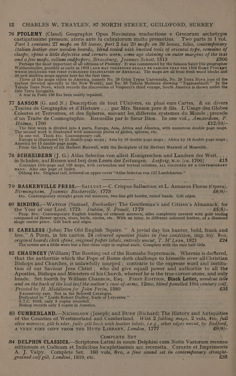 76 PTOLEMY (Claud) Geographie Opus Novissima traductione e Grecorum archetypis castigatissime pressum; ateris ante lu cubratorum multo presantius. Two parts in 1 vol. Part 1 contains 27 maps on 53 leaves, part 2 has 20 maps on 39 leaves, folio, contemporary Italian leather over wooden boards, blind tooled with knotted tools of oriental type, remains of clasps, spine a litile defective and corners worn, some age staining on outer margins of the text and a few maps, vellum endpapers, Strassburg, Joannes Schott, 1513 £500 Perhaps the most important of all editions of Ptolemy. It was commenced by the famous Saint Die geographer Waldseemuller, possibly as early as 1505 ( AND MAY THEREFORE REALLY BE EARLIER THAN THE 1508 ROME PTOL WHICH INCLUDED THE FIRST PUBLISHED DELINEATION OF AMERICA). The maps are all from fresh wood blocks and 20 new modern maps appear here for the first time. Three of the maps relate to America, namely No. 28 Orbis Typus Universalis, No. 29 Terra Nova (one of the earliest devoted specially to the New World), and No. 35 Tabula Moderna showing “‘ Engronelandt.” In the Tabula Terre Nove, which records the discoveries of Vespucci’s third voyage, South America is shown under the title Terra Incognita. A tear in Folio 136 lias been neatly repaired. 77 SANSON (G. and N.) Description de tout l’Univers, en plusi eurs Cartes, &amp; en divers , Traitez de Geographie et d’Histoire . ... par Mrs. Sanson pere &amp;-fils. L’ Usage des Globes Celestes et Terrestres, et des Spheres, suivant les, differens systemes du Monde ; precede d’un Traite de Cosmographie. Kecueillis par le Sieur Bion. In one vol., Amsterdam, F. Haima, 1700 £12/10/- The first work is divided into 4 parts, Europe, Asia, Africa and America, with numerous double page maps. The second work is illustrated with numerous plates of globes, spheres, etc. In one vol. Thick 4to. Contemporary calf. Europe is illustrated by 21 double-page maps; Asia by 19 double-page maps; Africa by 18 double-page maps ; America by 15 double-page maps. From the Library of Sir Herbert Maxwell, with the Bookplate of Sir Herbert Maxwell of Monreith. 78 SCHREIBERN (J. G.) Atlas Selectus von alleit Konigreichen und Landern der Weit,... in Schulen, auf Reisen und beij dem Lesen der Zeitungen. Leipzig, N.D. [ca. 1700} £15 Contains title- -page and 126 maps, with cartouches and textual columns, ALL COLOURED BY A CONTEMPORARY HAND. Also one page of Index. Oblong 4to. Original calf, lettered on upper cover ‘‘Atlas Selectus von 127 Landcharten.” 79 BASKERVILLE PRESS.—Sa.t.ust.—C. Crispus Sallustius; et L. Annaeus Florus (Opera). Birmingham, Joannis Baskerville, 1773 £6/6/— 4to. Contemporary straight grain red morocco, two-line gilt border, raised bands. Gilt edges. 80 BINDING.—Watson (Samuel, Bookseller) The Gentleman’s and Citizen’s Almanack, for the Year of our Lord, 1773: Dublin, S. Powell, 1773 £5 /5/— Feap. 8vo. Contemporary English binding of crimson morocco, sides completely covered with gold tooling composed of flower sprays, stars, birds, circles, etc. With an inlay, in different coloured leather, of a diamond shape centre piece. Gilt back and edges. 81 CARELESS (John) The Old English ’Squire. ‘‘ A jovial day fox hunter, bold, frank and free.’’ A Poem, in ten cantos. 24 coloured aquatint plates in fine condition, imp. roy. 8vo, original boards cloth spine, original paper labels, entively uncut, T. M’ Lean, 1821 £24 The covers are a little worn but a fine clean copy in orginal state. Complete with the rare half-title. 82 CHAUNCEY (William) The Rooting out of the Romishe Supremacie. Wherein is dectfared, that the authoritie which the Pope of Rome doth challenge to himselfe over all Christian Bishops and Churches, is unlawfully usurped ; contrarie to the expresse word and institu- tion of our Saviour Jesu Christ ; who did give equall power and authoritie to all the Apostles, Bishops and Ministers of his Church, whereof he is the true corner-stone, and only heade. Set foorth by William Chauncie, Esq. First Epition, Blaek Letter, woodcut title and on the back of the last leaf the author’s coat-of-arms, 12mo, blind panelled 19th century calf, Printed bv H. Middleton fov John Perin, 1580 £35 Excessively rare. Not in the Britwell Catalogue. Me Dedicated to ‘‘ Lorde, Robert Dudley, Earle of Leycester.”” © S.T.C. 5103, only 3 copies recorded. Bishop records only 2 copies in America. 83 CUMBERLAND.—NIcHOoLSoN (Joseph) and Burn (Richard) The History and Antiquities of the Counties of Westmorland and Cumberland. With 2 folding maps, 2 vols, 4to, full olive morocco, gilt bcrder, fully gilt back with leather labels, t.e.g., other edges uncut, by Bedford, A VERY FINE COPY FROM THE HuTH LIBRARY, London, 1777 Bae COMPLETE SET 84 DELPHIN CLASSICS. —Scriptores Latini in usum Delphini cum Notis Variorum recensu editionum et Codicum et Indicibus locupletissimis acc recensita. Curante et Imprimente A. J. Valpy. Complete Set. 160 vols, 8vo, a fine sound set in contemporary straight- grained calf gilt, Londint, 1819, etc. £35 x