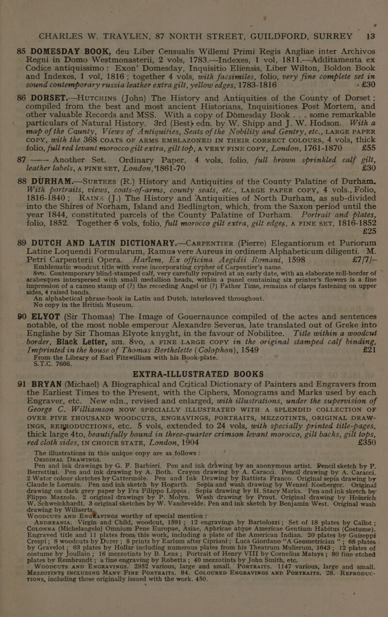 85 DOMESDAY BOOK, deu Liber Censualis Willemi Primi Regis Angliae inter Archivos Regni in Domo Westmonasterii, 2 vols, 1783.—Indexes, 1 vol, 1811.—Additamenta ex Codice antiquissimo : Exon’ Domesday, Inquisitio Eliensis, Liber Wilton, Boldon Book and Indexes, 1 vol, 1816; together 4 vols, with facsimiles, folio, very fine complete set in sound coniemporary russia leather extra gilt, yellow edges, 1783-1816 + £30 ‘86 DORSET.—Houtcuins (John) The History and Antiquities of the County of Dorset ; compiled from the best and most ancient Historians, Inquisitiones Post Mortem, and other valuable Records and MSS. With a copy of Domesday Book . . . some remarkable particulars of Natural History. 3rd (Best) edn. by W. Shipp and J. W. Hodson. With a map of the Caunty, Views of Antiquities, Seats of the Nobility and Gentry, etc., LARGE PAPER copy, with the 368 COATS OF ARMS EMBLAZONED IN THEIR CORRECT COLOURS, 4 vols, thick folio, full red levant morocco gilt extra, gilt top, AVERY FINE copy, London, 1761-1870 £55 Another Set. Ordinary Paper, 4 vols, folio, full brown sprinkled calf gilt, leather labels, A FINE SET, London,1861-70 4 £30 88 DURHAM.—SurtTeEs (R.) History and Antiquities of the County Palatine of Durham, With portraits, views, coats-of-arms, county seats, etc., LARGE PAPER Copy, 4 vols., Folio, 1816-1840; Rartne (J.) The History and Antiquities of North Durham, as sub-divided into the Shires of Norham, Island and Bedlington, which, from the Saxon period until the year 1844, constituted parcels of the County Palatine of Durham. Portrait and plates, folio, 1852. Together 6 vols, folio, full morocco gilt extra, gilt edges, A FINE SET, 1816-1852 £25 89 DUTCH AND LATIN DICTIONARY.—CarPENTIER (Pierre) Elegantiorum et Puriorum Latine Loquendi Formularum, Ramus vere Aureus in ordinem Alphabeticum diligenti. M. Petri Carpenterii Opera. Harlem, Ex officina Aegidii Romani, 1598 £7/7/— Emblematic woodcut title with verse incorporating cypher of Carpentier’s name. i 8vo. Contemporary blind-stamped calf, very carefully repaired at an early date, with an elaborate roll-border of arabesques interspersed with small medallion heads, within a panel containing six printer’s flowers is a fine impression of a cameo stamp of (?) the recording Angel or (?) Father Time, remains of clasps fastening on upper sides, 4 raised bands. An alphabetical phrase-book in Latin and Dutch, interleaved throughout. No copy in the British Museum. 87 90 ELYOT (Sir Thomas) The Image of Gouernaunce compiled of. the actes and sentences notable, of the most noble emperour Alexandre Severus, late translated out of Greke into Englishe by Sir Thomas Elyote knyght, in the favour of Nobilitee. Title within a woodcut . border, Black Letter, sm. 8vo, A FINE LARGE Copy 1m the original stamped calf binding, Imprinted in the house of Thomas Berthelette (Colophon), 1549 £21 eee the Library of Earl Fitzwilliam with his Book-plate. .T.C. 7666. ’ EXTRA-ILLUSTRATED BOOKS 91 BRYAN (Michael) A Biographical and Critical Dictionary of Painters and Engravers from the Earliest Times to the Present, with the Ciphers, Monograms and Marks used by each Engraver, etc. New edn., revised and enlarged, with illustrations, under the supervision of George C. Williamson NOW SPECIALLY ILLUSTRATED WITH A SPLENDID COLLECTION OF OVER FIVE THOUSAND WOODCUTS, ENGRAVINGS, PORTRAITS, MEZZOTINTS, ORIGINAL DRAW- INGS, RERRODUCTIONS, etc. 5 vols, extended to 24 vols, with specially printed title-pages, thick large 4to, beautifully bound in three-quarter crimson levant morocco, gilt backs, gilt tops, ved cloth sides, IN CHOICE STATE, London, 1904 £350 The illustrations in this unique copy are as follows : 4 ORIGINAL DRAWINGS. Pen and ink drawings by G. F. Barbieri. Pen and ink drawing by an anonymous artist. Pencil sketch by P. Berrettini. Pen and ink drawing by A. Both. Crayon drawing by A. Caracci. Pencil drawing by A. Caracci-. 2 Water colour sketches by Cattermole. Pen and Ink Drawing by Battista Franco. Original sepia drawing by Claude le Lorrain. Pen and ink sketch by Hogarth. Sepia and wash drawing by Wenzel Koeberger. Original drawing on dark grey paper by Fra Filippo Lippia. Sepia drawing by H. Stacy Marks. Pen and ink sketch by Flippo Mazzola. 2 original drawings by P. Molyn. Wash drawing by Prout. Original drawing by Heinrich W. Schweickhardt. 3 original sketches by W. Vandevelde. Pen and ink sketch by Benjamin West. Original wash drawing by Willaerts ; Wooncuts AND ENGRAVINGS worthy of special mention : ANDREANIA. Virgin and Child, woodcut, 1591; 12 engravings by Bartolozzi; Set of 18 plates by Callit ; Cotonna (Michelangelo) Omnium Pene Europae, Asiae, Aphricae atque Americae Gentium Habitus (Costume). Engraved title and 11 plates from this work, including a plate of the American Indian. 20 plates by Guiseppi Crespi; 8 woodcuts by Durer; 8 prints by Earlom after Cipriani ;| Luca Giordano “‘A Geometrician ” ; 68 plates. by Gravelot ; 63 plates by Hollar including numerous plates from his Theatrum Mulierum, 1643); 12 plates of costume by Joullain; 16 mezzotints by B. Lens; Portrait of Henry VIII by Cornelius Matsys; 80 fine etched plates by Rembrandt ; a fine engraving by Robetta ; 40 mezzotints by John Smith, etc. | WoopcuTs AND ENGRAVINGS. 2952 various, large and small. Portraits. 1147 various, large and small. MEZZOTINTS INCLUDING Many Fine Portraits. 84. COLOURED ENGRAVINGS AND PorTRaItTs. 28. REPRODUC- TIONS, including those originally issued with the work. 450.