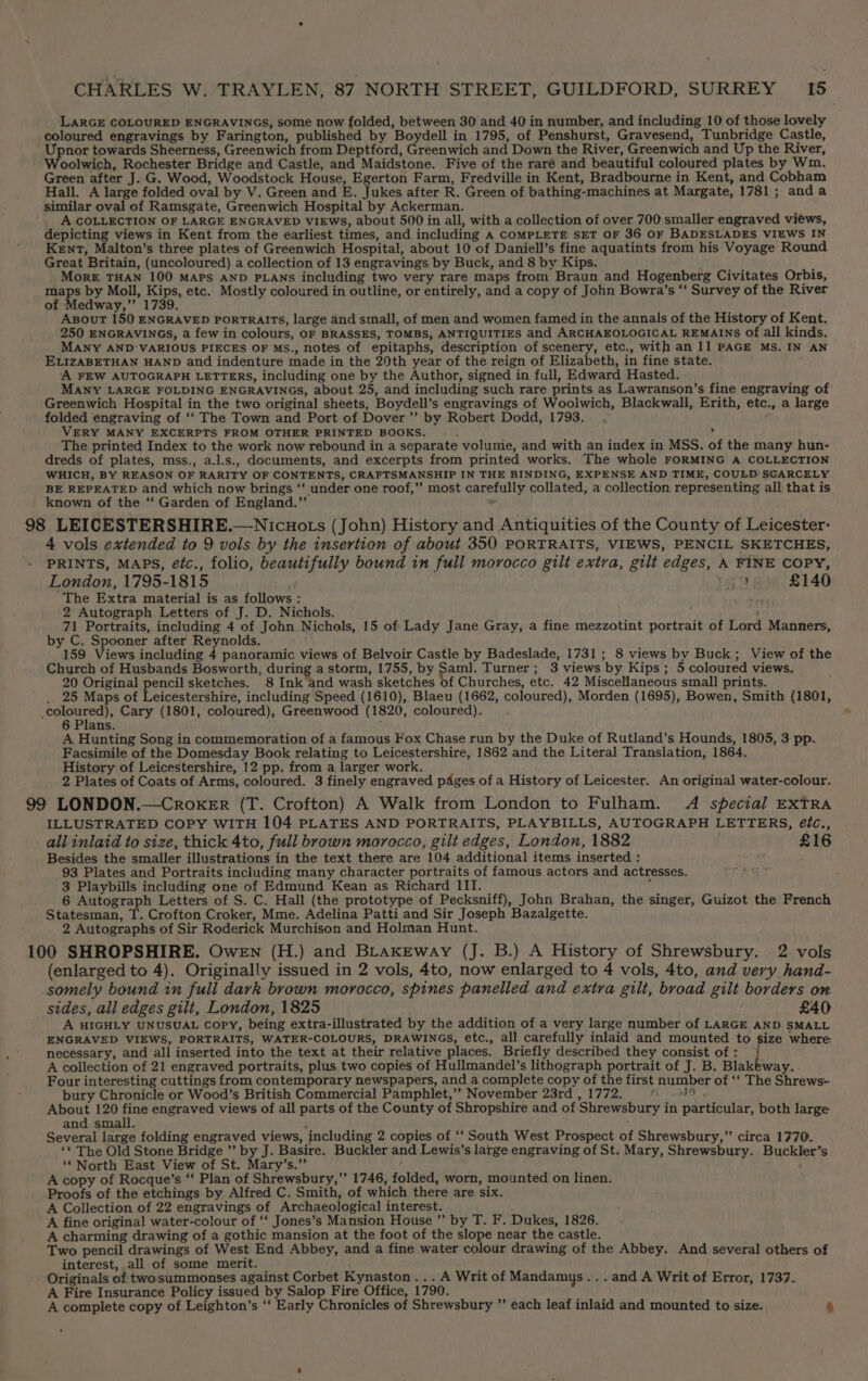 LARGE COLOURED ENGRAVINGS, some now folded, between 30 and 40 in number, and including 10 of those lovely coloured engravings by Farington, published by Boydell in 1795, of Penshurst, Gravesend, Tunbridge Castle, Upnor towards Sheerness, Greenwich from Deptford, Greenwich and Down the River, Greenwich and Up the River, oolwich, Rochester Bridge and Castle, and Maidstone. Five of the raré and beautiful coloured plates by Wm. Green after J. G. Wood, Woodstock House, Egerton Farm, Fredville in Kent, Bradbourne in Kent, and Cobham Hall. A large folded oval by V. Green and E. Jukes after R. Green of bathing-machines at Margate, 1781; anda similar oval of Ramsgate, Greenwich Hospital by Ackerman. A COLLECTION OF LARGE ENGRAVED VIEWS, about 500 in all, with a collection of over 700 smaller engraved views, depicting views in Kent from the earliest times, and including A COMPLETE SET OF 36 OF BADESLADES VIEWS IN Kent, Malton’s three plates of Greenwich Hospital, about 10 of Daniell’s fine aquatints from his Voyage Round Great Britain, (uncoloured) a collection of 13 engravings by Buck, and 8 by Kips. More THAN 100 MAPS AND PLANS including two very rare maps from Braun and Hogenberg Civitates Orbis, maps by Moll, Kips, etc. Mostly coloured in outline, or entirely, and a copy of John Bowra’s ‘‘ Survey of the River of Medway,” 1739. AsouT 150 ENGRAVED portraits, large and small, of men and women famed in the annals of the History of Kent. 250 ENGRAVINGS, a few in colours, OF BRASSES, TOMBS, ANTIQUITIES and ARCHAEOLOGICAL REMAINS Of all kinds. MANY AND’ VARIOUS PIECES OF MS., notes of epitaphs, description of scenery, etc., with an 11 PAGE MS. IN AN ELIZABETHAN HAND and indenture made in the 20th year of the reign of Elizabeth, in fine state. A FEW AUTOGRAPH LETTERS, including one by the Author, signed in full, Edward Hasted. MANY LARGE FOLDING ENGRAVINGS, about 25, and including such rare prints as Lawranson’s fine engraving of Greenwich Hospital in the two original sheets, Boydell’s engravings of Woolwich, Blackwall, Erith, etc., a large folded engraving of ‘‘ The Town and Port of Dover’”’ by Robert Dodd, 1793. VERY MANY EXCERPTS FROM OTHER PRINTED BOOKS. t ' The printed Index to the work now rebound in a separate volume, and with an index in MSS. of the many hun- dreds of plates, mss., a.l.s., documents, and excerpts from printed works. The whole FORMING A COLLECTION WHICH, BY REASON OF RARITY OF CONTENTS, CRAFTSMANSHIP IN THE BINDING, EXPENSE AND TIME, COULD’ SCARCELY BE REPEATED and which now brings ‘“‘ under one roof,”’ most carefully collated, a collection representing all that is known of the “ Garden of England.” 98 LEICESTERSHIRE.—Nicuots (John) History and Antiquities of the County of Leicester: 4 vols extended to 9 vols by the insertion of about 350 PORTRAITS, VIEWS, PENCIL SKETCHES, PRINTS, MAPS, eétc., folio, beautifully bound in fuli morocco gilt extra, gilt edges, A FINE COPY, London, 1795-1815 6348: £140 The Extra material is as follows : 2 Autograph Letters of J. D. Nichols. 71 Portraits, including 4 of John. Nichols, 15 of Lady Jane Gray, a fine mezzotint portrait of Lord Manners, by C. Spooner after Reynolds. 159 Views including 4 panoramic views of Belvoir Castle by Badeslade, 1731; 8 views by Buck; View of the Church of Husbands Bosworth, during a storm, 1755, by Sam]. Turner; 3 views by Kips; 5 coloured views. 20 Original pencil sketches. 8 Ink and wash sketches of Churches, etc. 42 Miscellaneous small prints. _ 25 Maps of Leicestershire, including Speed (1610), Blaeu (1662, coloured), Morden (1695), Bowen, Smith (1801, Py ee Cary (1801, coloured), Greenwood (1820, coloured). 6 Plans. i j A Hunting Song in commemoration of a famous Fox Chase run by the Duke of Rutland’s Hounds, 1805, 3 pp. Facsimile of the Domesday Book relating to Leicestershire, 1862 and the Literal Translation, 1864. History of Leicestershire, 12 pp. from a larger work. 2 Plates of Coats of Arms, coloured. 3 finely engraved pages of a History of Leicester. An original water-colour. 99 LONDON.—CrokeEr (T. Crofton) A Walk from London to Fulham. A special EXTRA ILLUSTRATED COPY WITH 104 PLATES AND PORTRAITS, PLAYBILLS, AUTOGRAPH LETTERS, étc., all inlaid to size, thick 4to, full brown morocco, gilt edges, London, 1882 . £16 Besides the smaller illustrations in the text there are 104 additional items inserted : 93 Plates and Portraits including many character portraits of famous actors and actresses. 3 Playbills including one of Edmund Kean as Richard III. i, 6 Autograph Letters of S. C. Hall (the prototype of Pecksniff), John Brahan, the singer, Guizot the French Statesman, T. Crofton Croker, Mme. Adelina Patti and Sir Joseph Bazalgette. 2 Autographs of Sir Roderick Murchison and Holman Hunt. 100 SHROPSHIRE. Owen (H.) and BLraxeway (J. B.) A History of Shrewsbury. 2 vols (enlarged to 4). Originally issued in 2 vols, 4to, now enlarged to 4 vols, 4to, and very hand- somely bound in full dark brown morocco, spines panelled and extra gilt, broad gilt borders on sides, all edges gilt, London, 1825 £40 A HIGHLY UNUSUAL Copy, being extra-illustrated by the addition of a very large number of LARGE AND SMALL ENGRAVED VIEWS, PORTRAITS, WATER-COLOURS, DRAWINGS, etc., all carefully inlaid and mounted to size where necessary, and all inserted into the text at their relative places. Briefly described they consist of : A collection of 21 engraved portraits, plus two copies of Hullmandel’s lithograph portrait of J. B. Blakeway. . Four interesting cuttings from contemporary newspapers, and a complete copy of the first number of ‘‘ The Shrews- bury Chronicle or Wood’s British Commercial Pamphlet,”” November 23rd , 1772. WS, About 120 fine engraved views of all parts of the County of Shropshire and of Shrewsbury in particular, both large and small. Several large folding engraved views, including 2 copies of ‘‘ South West Prospect of Shrewsbury,” circa 1770. ‘« The Old Stone Bridge ”’ by J. Basire. Buckler and Lewis’s large engraving of St. Mary, Shrewsbury. Buckler’s ‘* North East View of St. Mary’s.”’ A copy of Rocque’s “‘ Plan of Shrewsbury,’’ 1746, folded, worn, mounted on linen. Proofs of the etchings by Alfred C. Smith, of which there are six. A Collection of 22 engravings of Archaeological interest. A fine original water-colour of ‘‘ Jones’s Mansion House ”’ by T. F. Dukes, 1826. A charming drawing of a gothic mansion at the foot of the slope near the castle. Two pencil drawings of West End Abbey, and a fine water colour drawing of the Abbey. And several others of interest, all of some merit. Originals of twosummonses against Corbet Kynaston... A Writ of Mandamus... and A Writ of Error, 1737- A Fire Insurance Policy issued by Salop Fire Office, 1790. A complete copy of Leighton’s ‘‘ Early Chronicles of Shrewsbury ” each leaf inlaid and mounted to size. 6