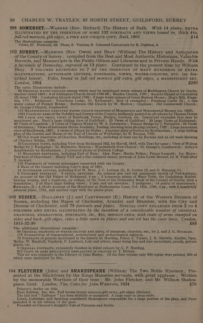 101 SOMERSET.—Warner (Rev. Richard) The History of Bath. With 14 plates, exTRA ILLUSTRATED BY THE INSERTION OF SOME 102 PORTRAITS AND VIEWS bound in, thick 4to, full ved morocco, gilt edges, A FINE AND UNIQUE copy, Bath, 1801 £14 The illustrations comprise : Views, 67. Portraits, 33. Plans, 6. Various, 6. Coloured Caricatures by R. Dighton, 4. 102 SURREY.—Manninc (Rev. Owen) and Bray (William) The History and Antiquities of the County of Surrey ; compiled from the Best and Most Authentic Historians, Valuable. Records, and Manuscripts in the Public Offices and Libraries and in Private Hands. With a facsimile of Domesday, engraved on 13 plates. Continued to the present time by William Bray. 3 VOLUMES EXTENDED TO 7 BY THE INSERTION OF MANY HUNDREDS OF EXTRA ILLUSTRATIONS, AUTOGRAPH LETTERS, PORTRAITS, VIEWS, WATER-COLOURS, ETC. (as des- cribed below). Folio, bound in full ved morocco gilt extra, gilt edges, A MAGNIFICENT SET, London, 1804 £250 The extra Illustrations include : 53 ORIGINAL WATER COLOURS among which may be miehatibigeld water colours of Beddington Church by Zincke, another dated 1800; 4 of Addington Church dated 1796-99 ; Morden Church, 1797 ; Ancient Chapel at Carshalton (2) dated 1799 ; Carshalton Ghurch dated 1798 ; 2 large water colours of Great Burrow House ; Hog’s Mill, Kings- ton, 1771; Richmond; Petersham Lodge, Nr. Richmond; Kew (4 examples) ; Farnham Castle (2); a fine water colour of Putney Bridge; Battersea Old Church by W. Marlow ; Clapham ; Old Camberwell Church ; St. George’s Church, Camberwell. 112 MAGNIFICENTLY EXECUTED WATER COLOUR DRAWINGS of Monuments and Monumental Brasses (ca. 1820). 1361 CoatTs-or-Arms of the Nobility and Gentry of the County, brilliantly painted in oil colours by Thomas Dowse 636 LARGE AND SMALL viEws of Buildings, Towns, Bridges, Gardens, etc. Important examples that may be mentioned are: Buck’s large folding view of Guildford ; 20 Views of Guildford ; 33 large Views of Richmond; 40 Views of Lambeth ; 8 Views of Virginia Water by W. A. Delamotte ; Putney Bridge by J. Farington ; 24 Views of Battersea ; Views of Salvadore House Academy, Tooting (showing boys playing cricket), 1787 ; Large panoramic view of Southwark, 1807 ; 2 views of Albury by Hollar; Aquatint plate of Sutton by Rowlandson ; A large folding plan of the Garden and House of the Earl of Lincoln at Weybridge, by B. Rocque, 1737. 92 OLD WASH DRAWINGS of Churches, Buildings, etc., including at least one by Buckler and an old wash drawing of Chertsey Bridge, 1760. : 20 CoLOURED VIEWs, including View from Richmond Hill, by Havell, 1815, with Text forsame; View of Walton Buidge by J. Farington ; St. Matthews, Brixton ; Wandsworth New Church ; St. George’s, Camberwell ; Astley’s Ampitheatre by Rowlandson ; 2 coloured plates of Dulwich College. 11 MezzoTINT PoRTRAITS, including Earl of Bute; Alex. Pope; Martin Folkes ; Prince Leopold; Jer. Meyer; Pte of Cleaveland ; Henry VIII and a fine coloured mezzo. portrait of John Lewis Brewer, by R. Field after . Stewart. 115 Portraits of various personages connected with the County. 3 Maps of the County including Cary’s map of 1801. 14 AUTOGRAPH LETTERS, including 9 of W. Bray. J. C. Lettson (2), R. Corber (2) and O. Manning (1). 6 COLOURED PORTRAITS. 3 PENCIL SKETCHES. An original pen and ink panoramic sketch of Twickenham; An account of the Old Palace of Richmond, 4 pp.; 2 humorous plates of Mary Tofts, the Godalming Rabbit- bearing woman, and a duplicate, on vellum, of the Text of the Domesday Book of the County of Surrey, with a translation ; 2 of Kip’s large folding views; 2 pen and ink sketches; 2 pedigrees; 14 prints of monuments ; €pwarps (E.) A Short Account of the Hurricane at Roehampton Lane, Oct. 15th, 1780, 8 pp., with 3 beautifully coloured plates, 1781, and another copy with the plates plain. 103 SUSSEX.—Da.taway (J.) and Cartwricut (E.) History of the Western Division of Sussex, including the Rapes of Chichester, Arundel, and Bramber, with the City and Diocese of Chichester, with 75 portraits and plates. SPECIAL COPY ENLARGED FROM 2 To 4 VOLUMES AND EXTRA ILLUSTRATED by the insertion of a considerable number of ORIGINAL DRAWINGS, ENGRAVINGS, PORTRAITS, etc., 4to, morocco extra, with coats of arms stamped on sides and back, gilt edges, sides a litile worn in places and one vol has the cover loose, London, 1815-32-30 £85 The. additional illustrations comprise : 90 ORIGINAL DRAWINGS IN WATER COLOURS AND SEPIA, of mansions, churches, etc., by J. and J. G. BucKLER. 175 EnGrRAvinGs of topographical, architectural and archaeological subjects. 73 Portraits of persons mentioned in the history by Harding, Faber, C. Turner, J. K. Sherwin, Kneller, Opie, ' Hollar, W. Marshall, Vandyck, P. Lombart, Lely and others, many being fine and rare mezzotints, proofs, private lates, etc. Ki 5 ORIGINAL PORTRAITs, exquisitely finished in water colours by G. P. Harding. ' 912 COATS OF ARMS BRILLIANTLY EMBLAZONED IN COLOURS By T. DowsE, This set was originally in the Library of John Morice. Of the first volume only 500 copies were panited 300 of which were destroyed by fire. 104 FLETCHER (John) and SHAKESPEARE (William) The Two Noble Kinsmen; Pre- sented at the Blackfriers by the Kings Maiesties servants, with great applause; Written iby the memorable Worthies of their time; Mr. John Fletcher, and Mr. William Shakes- peare. Gent. London, Tho. Cotes for John Waterson, 1634°— £70 Printer’s device on title. First Edition. Sm. 4to. Full brown levant morocco gilt extra, gilt edges (Riviere). The last leaf ‘‘ Epilogue ’”’ has been skilfully re-margined. A large copy in clean state. Lamb, Coleridge, and Spalding considered Shakespeare responsible for a large portion of the play, and Dyce included it in his edition of the poet. 2 Founded on Chaucer’s Knight’s Tale of Palamon and Arcite.