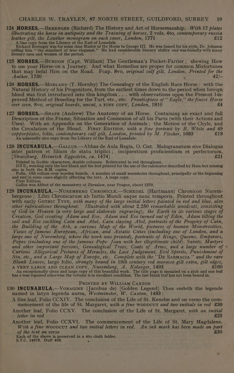 124 HORSES.—BERENGER (Richard) The History and Art of Horsemanship. With 17 plates illustrating the horse in antiquity and the Training of horses, 2 vols, 4to, contemporary russia leather gilt, the Lowther monogram on each cover, London, 1771 £12 A fine copy from the Library of the Earl of Lonsdale. Richard Berenger was for some time Master of the Horse to George III. He was famed for his style, Dr. Johnson calling him ‘‘ the standard of true elegance.’’ He had considerable literary ability and was friendly with many literary men and women of the period. 125 HORSES.—_BurDoN (Capt. William) The Gentleman’s Pocket-Farrier ; shewing How to use your Horse-on a Journey. And what Remedies are proper for common Misfortunes that may befal Him on the Road. Fcap. 8vo, original calf gilt, London, Printed for the Author, 1730 ° . 42/- 126 HORSES.—Mortanp (T. Hornby) The Genealogy of the English Race Horse: with the Natural History of his Progenitors, from the earliest times down to the period when foreign blood was first introduced into this kingdom ... with observations upon the Present Im- proved Method of Breeding for the Turf, etc., etc. Frontispiece of “‘ Eagle,” the finest Horse ever seen, 8vo, original boards, uncut, A FINE Copy, London, 1810 £4 127 HORSES.—Swnare (Andrew) The Anatomy of an Horse. Containing an exact and full Description of the Frame, Situation and Connexion of all his Parts (with their Actions and Uses). With an Appendix on the Generation of Animals; the Motion of the Chyle, and the Circulation of the Bloud. First EDITION, with a fine portrait by R. White and 49 copperplates, folio, contemporary calf gilt, London, printed by M. Flesher, 1683 £18 An unusually nice copy from the Library of the Earl of Lonsdale. 128 INCUNABULA.—Gattus.—Abbas de Aula Regia, O. Cist. Malogranatum sive eduaiouite inter patrem et filium de statu triplici; incipientium proficientium et perfectorum. [Stvassburg, Heinrich Eggestein, ca. 1474] £21 Printed in Gothic characters, double columns. Rubricated in red throughout. 215 ll., wanting only the last blank and the leaf printed for the use of the rubricator described by Hain but missing also in both the B.M. copies. Folio. Old vellum over wooden boards. A number of small wormholes throughout, principally at the beginning and end in some cases slightly affecting the text. A large copy. First Edition. Gallus was. Abbot of the monastery at Zbraslaw, near Prague, about 1370. 129 INCUNABULA.—NUREMBERG CHRONICLE.—SCHEDEL (Hartmann) Chronicon Nurem- bergense ; Libri Chronicarum ab Initio Mundi usque nunc temporis. Printed throughout with early GoTHIC TYPE, with many of the large initial letters painted in ved and blue, also other rubrications throughout. Illustrated with about 2,250 remarkable woodcuts, consisting of God in Heaven (a very large and elaborate engraving), the Earth in its various stages of Creation, God creating Adam and Eve, Adam and Eve turned out of Eden, Adam tilling the sotl and Eve suckling Cain and: Abel, Cain slaying Abel, portraits of the Progeny of Cain, the Building of the Ark, a curious Map of the World, pictures of human Monstrostties, Views of famous European, African, and Asiatic Cities (including one of London, and a large one of Nuremberg, where the work was printed), portraits of Kings, Queens, Emperors, Popes (including one of the famous Pope Joan with her illegitimate child). Saints, Martyrs and other important persons, Genealogical Tvrees, Coats of Arms, and a large number of Curious Allegorical Pictures of Miracles, the Last Judgement, Evil Spirits, Punishment of Sin, etc., and a Large Map of Europe, etc. Complete.with the ‘‘DE SaRmMacia’”’ and the rare Blank Leaves, large folio, strongly bound in 19th century ved morocco gilt extra, gilt edges, A VERY LARGE AND CLEAN Copy, Nuremberg, A. Koberger, 1493 £160 An exceptionally clean and large copy. ‘of this beautiful work. The title page is mounted on a stub and one leaf hasa tear repaired otherwise the volume is in excellent condition. The last blank leaf has not been bound in. PRINTED BY WILLIAM CAXTON 130 INCUNABULA.—VoracINE (Jacobus de) [Golden Legend] Thus endeth the legende named in latyn legenda aurea, Westminster, W. Caxton, 1483: A fine leaf, Folio CCXIV. The conclusion of the Life of St. Kenelm and on verso the com- mencement of the life of St. Margaret, with a fine woovcutT and two initials in ved £30 Another leaf, Folio CCXV. The conclusion of the Life of St.. Margaret, with an initial letter in ved £25 Another leaf, Folio CCXVI. The commencement of the Life of St. Mary Magdalene. With a fine woovcutT and two initial letters in ved. An ink mark has been made on part of the text on verso , £30 Each of the above is preserved in a 4to cloth folder. S.T.C. 24873. Duff 408. a