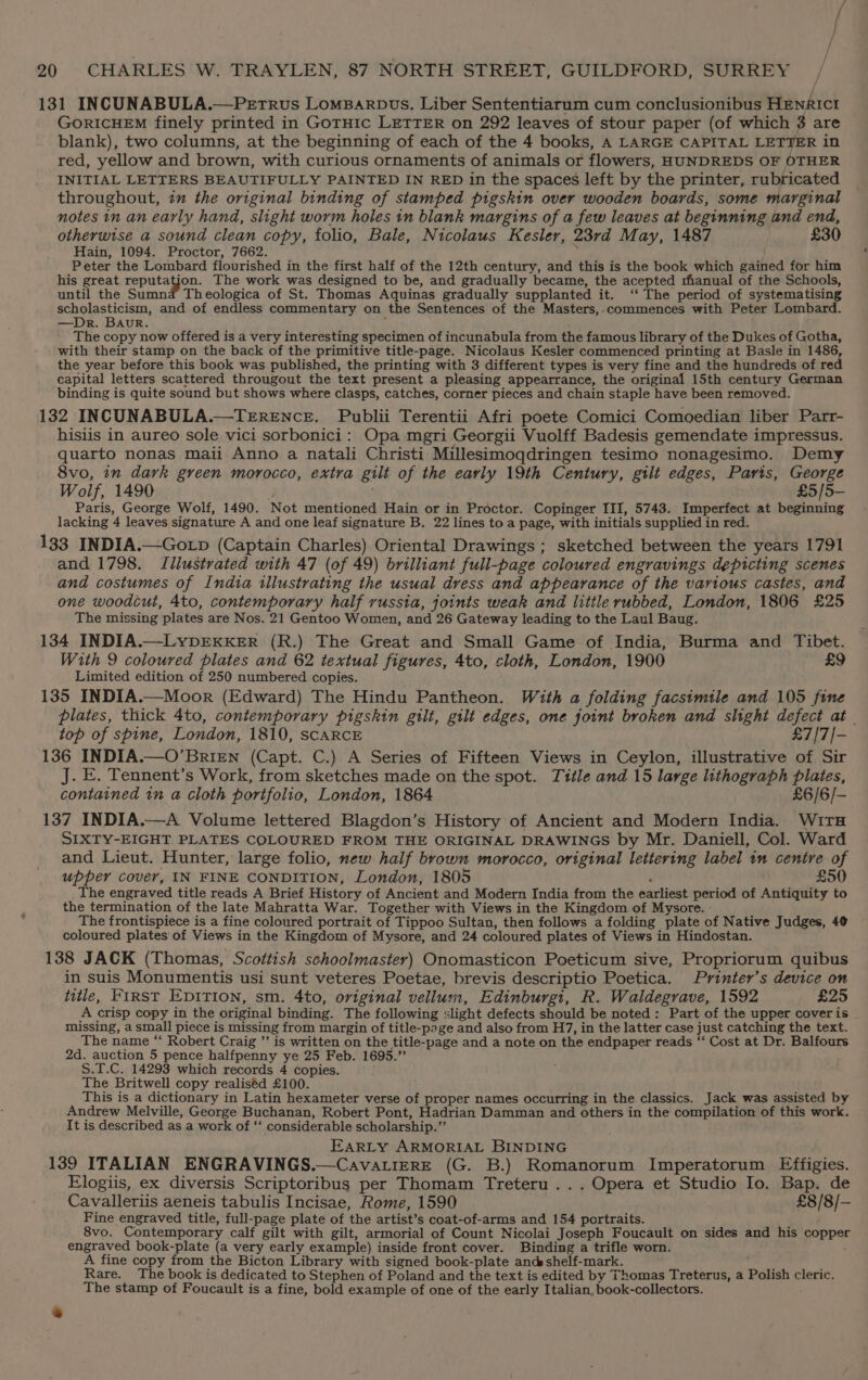 131 INCUNABULA.—PeEtrRus LomBarpvs, Liber Sententiarum cum conclusionibus HENRICI GORICHEM finely printed in GoTHIc LETTER on 292 leaves of stour paper (of which 3 are blank), two columns, at the beginning of each of the 4 books, A LARGE CAPITAL LETTER in red, yellow and brown, with curious ornaments of animals or flowers, HUNDREDS OF OTHER INITIAL LETTERS BEAUTIFULLY PAINTED IN RED in the spaces left by the printer, rubricated throughout, tu the original binding of stamped pigskin over wooden boards, some marginal notes in an early hand, slight worm holes in blank margins of a few leaves at beginning and end, otherwise a sound clean copy, folio, Bale, Nicolaus Kesler, 23rd May, 1487 £30 Hain, 1094. Proctor, 7662. y Peter the Lombard flourished in the first half of the 12th century, and this is the book which gained for him his great fyny os The work was designed to be, and gradually became, the acepted rhanual of the Schools, until the Sumnad Theologica of St. Thomas Aquinas gradually supplanted it. ‘‘ The period of systematising scholasticism, and of endless commentary on the Sentences of the Masters,.commences with Peter Lombard. —Dr. Baur. , The copy now offered is a very interesting specimen of incunabula from the famous library of the Dukes of Gotha, with their stamp on the back of the primitive title-page. Nicolaus Kesler commenced printing at Basle in 1486, the year before this book was published, the printing with 3 different types is very fine and the hundreds of red capital letters scattered througout the text present a pleasing appearrance, the original 15th century German binding is quite sound but shows where clasps, catches, corner pieces and chain staple have been removed. 132 INCUNABULA.—TERENCE. Publii Terentii Afri poete Comici Comoedian liber Parr- hisiis in aureo sole vici sorbonici: Opa mgri Georgii Vuolff Badesis gemendate impressus. quarto nonas maii Anno a natali Christi Millesimoqdringen tesimo nonagesimo. Demy 8vo, in dark green morocco, extra gilt of the early 19th Century, gilt edges, Paris, George Wolf, 1490 £5/5- Paris, George Wolf, 1490. Not mentioned Hain or in Proctor. Copinger III, 5743. Imperfect at beginning lacking 4 leaves signature A and one leaf signature B. 22 lines to a page, with initials supplied in red. 133 INDIA.—Gotp (Captain Charles) Oriental Drawings ; sketched between the years 1791 and 1798. Illustrated with 47 (of 49) brilliant full-page coloured engravings depicting scenes and costumes of India illustrating the usual dress and appearance of the various castes, and one woodcut, 4to, contemporary half russia, joints weak and little rubbed, London, 1806 £25 The missing plates are Nos. 21 Gentoo Women, and 26 Gateway leading to the Laul Baug. 134 INDIA.—LYDEKKER (R.) The Great and Small Game of India, Burma and Tibet. With 9 coloured plates and 62 textual figures, 4to, cloth, London, 1900 £9 Limited edition of 250 numbered copies. 135 INDIA.—Moor (Edward) The Hindu Pantheon. With a folding facsimile and 105 fine plates, thick 4to, contemporary pigskin gilt, gilt edges, one joint broken and slight defect at . top of spine, London, 1810, SCARCE £7/7/- 136 INDIA.—O’BriENn (Capt. C.) A Series of Fifteen Views in Ceylon, illustrative of Sir J. E. Tennent’s Work, from sketches made on the spot. Title and 15 large lithograph plates, contained in a cloth portfolio, London, 1864 £6/6/- 137 INDIA.—A Volume lettered Blagdon’s History of Ancient and Modern India. Wits SIXTY-EIGHT PLATES COLOURED FROM THE ORIGINAL DRAWINGS by Mr. Daniell, Col. Ward and Lieut. Hunter, large folio, new half brown morocco, original lettering label tn centre of upper cover, IN FINE CONDITION, London, 1805 £50 _ The engraved title reads A Brief History of Ancient and Modern India from the earliest period of Antiquity to the termination of the late Mahratta War. Together with Views in the Kingdom of Mysore. - The frontispiece is a fine coloured portrait of Tippoo Sultan, then follows a folding plate of Native Judges, 4@ coloured plates of Views in the Kingdom of Mysore, and 24 coloured plates of Views in Hindostan. 138 JACK (Thomas, Scottish schoolmaster) Onomasticon Poeticum sive, Propriorum quibus in suis Monumentis usi sunt veteres Poetae, brevis descriptio Poetica. Printer’s device on title, FIRST EDITION, sm. 4to, original vellum, Edinburgi, R. Waldegrave, 1592 £25 A crisp copy in the original binding. The following slight defects should be noted: Part of the upper cover is missing, a small piece is missing from margin of title-page and also from H7, in the latter case just catching the text. The name “‘ Robert Craig ’’ is written on the title-page and a note on the endpaper reads ‘‘ Cost at Dr. Balfours 2d. auction 5 pence halfpenny ye 25 Feb. 1695.” S.T.C. 14293 which records 4 copies. The Britwell copy realised £100. This is a dictionary in Latin hexameter verse of proper names occurring in the classics. Jack was assisted by Andrew Melville, George Buchanan, Robert Pont, Hadrian Damman and others in the compilation of this work. It is described as a work of ‘‘ considerable scholarship.” EARLY ARMORIAL BINDING 139 ITALIAN ENGRAVINGS.—CavatierE (G. B.) Romanorum Imperatorum Effigies. Elogiis, ex diversis Scriptoribus per Thomam Treteru ... Opera et Studio Io. Bap. de Cavalleriis aeneis tabulis Incisae, Rome, 1590 £8/8/- Fine engraved title, full-page plate of the artist’s coat-of-arms and 154 portraits. 8vo. Contemporary calf gilt with gilt, armorial of Count Nicolai Joseph Foucault on sides and his copper engraved book-plate (a very early example) inside front cover. Binding a trifle worn. . A fine copy from the Bicton Library with signed book-plate andes shelf-mark. Rare. The book is dedicated to Stephen of Poland and the text is edited by Thomas Treterus, a Polish cleric. The stamp of Foucault is a fine, bold example of one of the early Italian, book-collectors. s