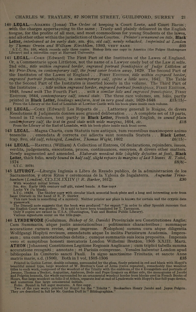 140 LEGAL.—Apames (Jonas) The Order of keeping ‘a Court Leete, and Court Baron; with the charges appertayning to the same; Truely and plainly deliuered in the English tongue, for the profite of all men, and most commodious for young Students of the lawes, and allbother other within the jurisdiction of those Courtes. Prinier’s ornament on title, Black Letter, interleaved at an early date, sm. 4to, old calf, newly rebacked, Imprinted at London by Thomas Orwin and William Kirckham, 1593, VERY RARE £60 S.T.C. No. 100, which records only three copies. Bishop lists one copy in America (the Folger Shakespeare Library) and a microfilm copy at Harvard University. 141 LEGAL.—Coxe (Edward) The First Part of the Institutes of the Lawes of, England. Or, a Commentarie upon Littleton, not the name of a Lawyer onely but of the Law it selfe. 2nd edn., title within engraved border, engraved portrait frontispiece of Judge Littleton at his Prie-Dieu, in contemporary calf, the front cover broken away, 1629. The Second Part of the Institutes of the Lawes of England... First Epirion, title within engraved border, engraved portrait frontispiece, in contemporary calf, spine a little worn, 1642. The Table to the Second Part of the Institutes is inserted loosely in ths volume. The Third Part of the Institutes . . . titlé within engraved border, engraved portrait frontispiece, FirsT EDITION, - 1648, bound with The Fourth Part... with a similar title and engraved frontispiece, FIRST Epition, 1644, contemporary calf, sound state. The three rare volumes, sm. folio, partly printed in Black Letter, bindings uniform, text in very good state, 1629- 1648 £15/15/— From the Library of the Earl of Lonsdale at Lowther Castle with his book- -plate inside each volume. 142 LEGAL.—Coxe (Edward) Les Reports de... Lattorney generall le Roigne, de divers Resolutions &amp; Judgments donnes auec graund deliberation . .. A complete set of 13 parts, bound in 12 volumes, text partly in Black Letter, French and English, in sound plain contemporary calf, the text in good state with wide margins, 1604, etc. £18 From the Library of the Earl of Lonsdale, with his book-plate inside each front cover. 143 LEGAL.—Magna Charta, cum Statutis tum antiquis, tum recentibus maximopere animo tenendis .. . emendata &amp; correcta cui adiecta sunt nonnulla Statuta... Black Letter, fcap. 8vo, old calf, rehinged, Londint, Thomae Wight, 1602 £6/15/- 144 LEGAL.—RastTELL (William) A Collection of Entrees, Of declarations, rejoinders, issues, verdits, judgements, executions, proces, continuances, essoynes, &amp; divers other matters. Newly augmented and amended. Elaborate woodcut title (slightly defective at foot), Black Letter, thick folio, newly bound in half calf, slight repairs to margins of last 3 leaves, R. Toitiel, 1574 £8/8/- ST.€/°20781: 145 LITURGY.—Liturgia Thies o Libro de Rezado publico, de la administracion de los Sacramentos, y otros Ritos y ceremonias de la Yglesia de Ingalaterra. Augustae Trino- bantum (London), CID.IOLIXIIV (? R. Barker, 1612) £30 With woodcut initial letters. - Sm. 4to. Early 19th century calf gilt, raised bands. A fine copy. Lacks Y4 (?a blank). S.T.C. 16434. The Shirley copy with circular black armorial book-plate and a long and interesting note from Isaac Disraeli in the hand of E. P. Shirley. This rare book is something of a mystery. Neither printer nor place is known for certain and the cryptic date is guesswork. The Disraeli note suggests that the book was produced ‘‘ for export ’’ in order to allay Spanish rumours that the English Court was godless. It is said to have been translated by T. Tarrascon. Only 3 copies are extant in U.S.A. (Huntington, Yale and Boston Public Library). Various signatures occur on the title-page. 146 LYNDEWODE (Guilelmus, Bishop of St. Davids) Provinciale seu Constitutiones Anglie; Cum Summariis, atque justis annotationibus; politissimis characteribus ; summaque accuratione rursum revise, atque impresse. (Colophon) summa cura atque diligentia Wollfgangi Hoplyii revisum, emendatum atque In inclita Parisiorum Academia. Impres- sum; una cum annotationibus debitis ; cumque summariis suis locia prepositis. Impensis vero et sumptibus honesti mercatoris London Wilhelmi Bretton, 1505 XXIII. Marti. ATHON (Johannes) Constitiones Legitime Regionis Anglicane ; cum triplici tabella summa accuratione recogniti; annotate; et Parisiis coimpresse. WVenales habentur London apud bibliopolas In Cimiterio sancti Pauli. In signo sanctissime Trinitatis, et sancte Anne matris marie, s.d. (1506). Bothin I vol, 1505-1506 £35 Printed in Gothic Letter, double columns, surrounded by the gloss, finely printed in red and black with Hopyl’s beautiful missal type, large woodcut of W. Bretton’s Coat of Arms (twice repeated), remarkably fine woodcut titles to each work, composed of the woodcut of the Trinity with the emblems of the 4 Evangelists and portraits of Jerome, Thomas a’Becket, Augustine, Ambrose, Bede and Pope Gregory on either side, the monograms of Jacobi and Pelgrim beneath, the whole surrounded by an ornamental woodcut border from blocks used in French Books of Hours, fine large woodcut on folio 2 of Athon, separate leaf at end of eae with Hopyl’s fine full-page device, and numerous fine large ornamental initials. Folio. Bound in full niger morocco. A fine copy. Two of the rare works printed by Hopyl for the “ Trinity ”’. Booksellers Henry Jacobi and Joyce Pelgrin. They are described in full by Mr. Gordon Duff in * Bibliographica. fs
