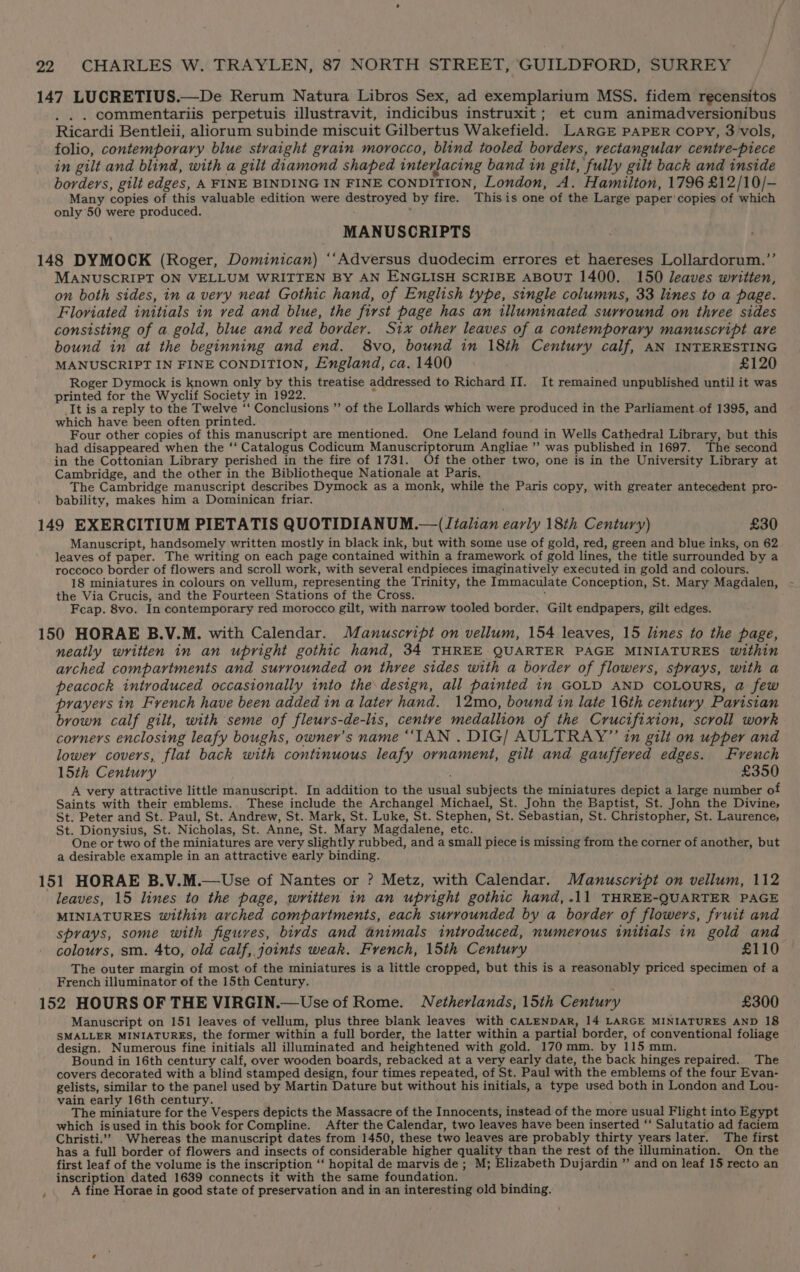 . commentariis perpetuis illustravit, indicibus instruxit; et cum animadversionibus Ricardi Bentleii, aliorum subinde miscuit Gilbertus Wakefield. LARGE PAPER copy, 3 vols, folio, contemporary blue straight grain morocco, blind tooled borders, rectangular centre-piece in gilt and blind, with a gilt diamond shaped interlacing band in gilt, fully gilt back and inside borders, gilt edges, A FINE BINDING IN FINE CONDITION, London, A. Hamilton, 1796 £12/10/- Many copies of this valuable edition were destroyed by fire. This is one of the Large paper'copies of which only 50 were produced. MANUSCRIPTS MANUSCRIPT ON VELLUM WRITTEN BY AN ENGLISH SCRIBE ABOUT 1400. 150 leaves written, on both sides, in a very neat Gothic hand, of English type, single columns, 33 lines to a page. Floviated initials in ved and blue, the first page has an illuminated surround on three sides consisting of a gold, blue and ved border. Six other leaves of a contemporary manuscript are bound in at the beginning and end. 8vo, bound in 18th Century calf, AN INTERESTING MANUSCRIPT IN FINE CONDITION, England, ca. 1400 £120 Roger Dymock is known only by this treatise addressed to Richard II. It remained unpublished until it was printed for the Wyclif Society in 1922. 4 It is a reply to the Twelve ‘‘ Conclusions ”’ of the Lollards which were produced in the Parliament.of 1395, and which have been often printed. Four other copies of this manuscript are mentioned. One Leland found in Wells Cathedral Library, but this had disappeared when the ‘‘ Catalogus Codicum Manuscriptorum Angliae ”’ was published in 1697. The second in the Cottonian Library perished in the fire of 1731. Of the other two, one is in the University Library at Cambridge, and the other in the Bibliotheque Nationale at Paris. The Cambridge manuscript describes Dymock as a monk, while the Paris copy, with greater antecedent pro- bability, makes him a Dominican friar. Manuscript, handsomely written mostly in black ink, but with some use of gold, red, green and blue inks, on 62 leaves of paper. The writing on each page contained within a framework of gold lines, the title surrounded by a roccoco border of flowers and scroll work, with several endpieces imaginatively executed in gold and colours. 18 miniatures in colours on vellum, representing the Trinity, the Immaculate Conception, St. Mary Magdalen, the Via Crucis, and the Fourteen Stations of the Cross. i Fcap. 8vo. In contemporary red morocco gilt, with narrow tooled border. Gilt endpapers, gilt edges. neatly written in an upright gothic hand, 34 THREE QUARTER PAGE MINIATURES within arched compartments and surrounded on three sides with a border of flowers, sprays, with a peacock introduced occasionally into the design, all painted in GOLD AND COLOURS, @ few prayers in French have been added in a later hand. 12mo, bound in late 16th century Parisian brown calf gilt, with seme of fleurs-de-lis, centve medallion of the Crucifixion, scroll work corners enclosing leafy boughs, owner's name “IAN . DIG/ AULTRAY”’ in gilt on upper and lower covers, flat back with continuous leafy ornament, gilt and gauffered edges. Freuch 15th Century £350 A very attractive little manuscript. In addition to the usual subjects the miniatures depict a large number of Saints with their emblems. These include the Archangel Michael, St. John the Baptist, St. John the Divine, St. Peter and St. Paul, St. Andrew, St. Mark, St. Luke, St. Stephen, St. Sebastian, St. Christopher, St. Laurence, St. Dionysius, St. Nicholas, St. Anne, St. Mary Magdalene, etc. One or two of the miniatures are very slightly rubbed, and a small piece is missing from the corner of another, but a desirable example in an attractive early binding. leaves, 15 lines to the page, written in an upright gothic hand, .11 THREE-QUARTER PAGE MINIATURES within arched compartments, each surrounded by a border of flowers, fruit and sprays, some with figures, birds and animals introduced, numerous initials in gold and colours, sm. 4to, old calf, joints weak. French, 15th Century £110 The outer margin of most of the miniatures is a little cropped, but this is a reasonably priced specimen of a French illuminator of the 15th Century. é Manuscript on 151 leaves of vellum, plus three blank leaves with CALENDAR, 14 LARGE MINIATURES AND 18 SMALLER MINIATURES, the former within a full border, the latter within a partial border, of conventional foliage design. Numerous fine initials all illuminated and heightened with gold. 170mm. by 115 mm. Bound in 16th century calf, over wooden boards, rebacked at a very early date, the back hinges repaired. The covers decorated with a blind stamped design, four times repeated, of St. Paul with the emblems of the four Evan- gelists, similar to the panel used by Martin Dature but without his initials, a type used both in London and Lou- vain early 16th century. The miniature for the Vespers depicts the Massacre of the Innocents, instead of the more usual Flight into Egypt which is used in this book for Compline. After the Calendar, two leaves have been inserted ‘‘ Salutatio ad faciem Christi.’”’ Whereas the manuscript dates from 1450, these two leaves are probably thirty years later. The first has a full border of flowers and insects of considerable higher quality than the rest of the illumination. On the first leaf of the volume is the inscription ‘‘ hopital de marvis de; M; Elizabeth Dujardin ” and on leaf 15 recto an inscription dated 1639 connects it with the same foundation. A fine Horae in good state of preservation and in an interesting old binding.