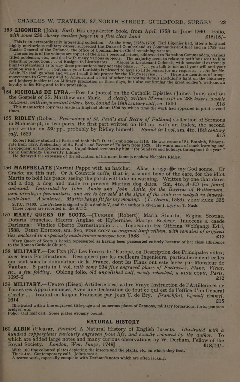 153 LIGONIER (John, Earl) His copy-letter book, from April 1758 to June 1760. Folio, with some 230 closely written pages in a fine clear hand £15/15/- This is an extraordinarily interesting collection. At the time, (1758-1760), Earl Ligonier had, after a long and highly meritorious military career, succeeded the Duke of Cumberland as Commander-in-Chief and in 1759 was Master-General of the Ordance, the office of Commander-in-Chief remaining vacant. The contents of the volume are copies of the Earl’s personal letters, addressed to Battalion Commanders, various titled noblemen, etc., and deal with many various subjects. The majority seem to relate to petitions sent to him regarding promotions... of Ensigns to Lieutenants . . . Majors to Lieutenant-Colonels, with occasional extremely blunt explanations as to why these promotions may not take place... ‘'... you talk to me as if your will and your opinion was a law: ... but since your Lordship is pleased to have so little regard for my requests, ... As for Mr. Adair, He shall go when and where I shall think proper for the King’s service...” There are mentions of troop- movements to Germany and to America and a host of other interesting details shedding a light on the chicanery and jobbery incidental on Military promotion in those days, but also confirming the great soldier’s well-known e loyalty to his King and to his profession. 154 NICHOLAS DE LYRA.—Postilla (notes) on the Catholic Epistles (James-Jude) and on the Gospels of SS. Matthew and Mark. 4 clearly written M anuscript on 288 leaves, double columns, with large initial letters, 8vo, bound in 18th century calf, ca. 1500 £18 This manuscript copy was made in England about 1500 by which time the work had appeared in print several times. 155 RIDLEY (Robert, Prebendary of St. Paul’s and Rector of Fulham) Collection of Sermons in Manuscript, in two parts, the first part written on 160 pp. with an Index, the second part written on 230 pp., probably by Ridley himself. Bound in 1 vol, sm. 4to, 18th century calf, 1529 | £15 Robert Ridley studied at Paris and took his D.D. at Cambridge in 1518. He was rector of St. Botolph, Bishops- gate from 1523, Prebendary of St. Paul’s and Rector of Fulham from 1529. He was a man of much learning and an opponent of the Reformation. Unpublished sermons by him “‘ for Sundays and holidays throughout the year ” are in Cambridge University Library. He defrayed the expenses of the education of his more famous nephew Nicholas Ridley. 156 MARPRELATE (Martin) Pappe.with an hatchet. Alias, a figge fr my God sonne. Or _ Cracke me this nut. Or A Countrie cuffe, that is, a sound boxe of the eare, for the idiot Martin to hold his peace, seeing the patch will take no warning. Written by one that dares call a dog, a dog, and made to prevent Martins dog daies. Sm. 4to, A-E3 (in fours) unbound. Imprinted by John Anoke and John Astile, for the Bayliue of Withernam, cum privilegio perennitatis, and are to bee sold at the signe of the crab tree cudgell in thwack- coatelane. A sentence. Martin hangs fit for my mowing. (T. Orwin, 1589). VERY RARE £32 S.T.C. 17463. The Preface is signed with a double V, and the author is given as J. Lyly or T. Nash. Three copies are recorded in the S.T.C. ; 157 MARY, QUEEN OF SCOTS.—[TurNER (Robert)] Maria Stuarta, Regina Scotiae, Dotaria Franciae, Haeres. Angliae et Hyberniae, Martyr Ecclesie, Innocens a caede Darleana: Vindice Oberto Barnestapolio . . . Ingolstadii Ex Officina Wolfgangi Edri, 1588. First Epition, sm, 8vo, FINE Copy in original limp vellum, with remains of original ties, enclosed in a specially made brown morocco box, 1588 ~ . £12 Mary Queen of Scots is herein represented as having been persecuted entirely because of her close adherence to the Roman Catholic Church. : f 158 MILITARY.—DE Fer (N.) Les Forces de l’Europe, ou Description des Principales villes; avec leurs Fortifications. Dessignees par les meilleurs Ingenieurs, particulierement celles qui sont sous la domination de la France, dont les Plans ont este levez par Monsieur de Vauban. 8 parts in 1 vol, with some 234 fine engraved plates of Fortresses, Plans, Views, etc., a few folding. Oblong folio, old unpolished calf, newly vebacked, A FINE Copy, Paris, 1695-6 £12 (159 MILITARY.—UrFano (Diego) Artillerie c’est a dire Vraye Instruction de |’ Artillerie et de _ Toutes ses Apparitenances, Aven une declaration de tout ce qui est de l’office d’un General _ diicelle ... traduit en langue Francoise par Jean T. de Bry. Franckfort, Egenolf Emmel, 1614 , £15 ! Illustrated with a fine engraved title-page and numerous plates of Cannons, military formations, forts, pontoon bridges, etc. Folio. Old half calf. Some plates wrongly bound, i NATURAL HISTORY 160 ALBIN ‘(Eleazar, Painter) A Natural History of English Insects. Jilustrated with a \ 4 _ hundred copperplates curiously engraven from life, and exactly coloured by the author. To _ which are added large notes and many curious observations by W. Derham, Fellow of the _ Royal Society. London, Wm. Innys, 1749} . £18/10/- = With 100 fine coloured plates depicting the insects and the plants, etc. on which they feed, ; Thick 4to. Contemporary calf. Joints weak. Hb ( A scarce work, especially complete with Derham’s notes which are often lacking. ~<