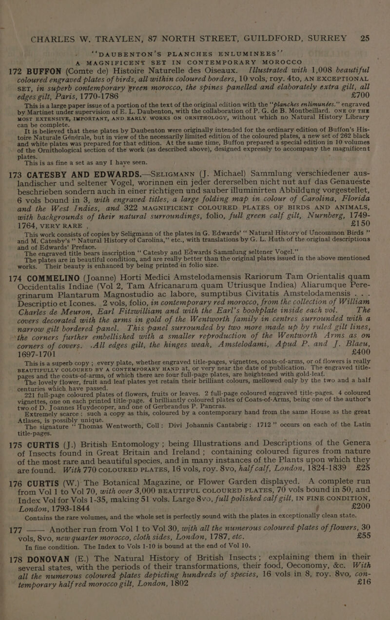 , ‘“‘DAUBENTON’S PLANCHES ENLUMINEES’’ A MAGNIFICENT SET IN CONTEMPORARY MOROCCO 172 BUFFON (Comte de) Histoire Naturelle des Oiseaux. Jllustrated with 1,008 beautiful coloured engraved plates of birds, all within coloured borders, 10 vols, roy. 4to, AN EXCEPTIONAL SET, in superb contemporary Breen morocco, the spines panelled and elaborately extra gilt, all edges gilt, Paris, 1770-1786 7 £700 This is a large paper issue of a portion of the text of the original edition with the “‘planches enlimunées.” engraved by Martinet under supervision of E. L. Daubenton, with the collaboration of P. G. de B. Montbeillard. ONE OF THE MOST EXTENSIVE, IMPORTANT, AND EARLY WORKS ON ORNITHOLOGY, without which no Natural History Library can be complete. ; It is believed that these plates by Daubenton were originally intended for the ordinary edition of Buffon’s His- toire Naturale Générale, but in view of the necessarily limited edition of the coloured plates, a new set of 262 black and white plates was prepared for that edition. At the same time, Buffon prepared a special edition in 10 volumes of the Ornithological section of the work (as described above), designed expressly to accompany the magnificent plates. This is as fine a set as any I have seen. 173 CATESBY AND EDWARDS.—SeEticmann (J. Michael) Sammlung verschiedener aus- landischer und seltener Vogel, worinnen ein jeder dererselben nicht nut auf das Genaueste beschrieben sondern auch in einer richtigen und sauber illuminirten Abbildung vorgestellet, 6 vols bound in 3, with engraved titles, a large folding map in colour of Carolina, Florida and the West Indies, and 322 MAGNIFICENT COLOURED PLATES OF BIRDS AND ANIMALS, with backgrounds of their natural surroundings, folio, full green calf gilt, Nurnberg, 1749- 1764, VERY RARE , £150 This work consists of copies by Seligmann of the plates in G. Edwards’ ‘‘ Natural History of Uncommon Birds ” and M. Catesby’s ‘‘ Natural History of Carolina,” etc., with translations by G. L. Huth of the original descriptions and of Edwards’ Preface. The engraved title bears inscription ‘‘ Catesby and Edwards Sammlung seltener Vogel.” The plates are in beautiful condition, and are really better than the original plates issued in the above mentioned works. Their beauty is enhanced by being printed in folio size. 174 COMMELINO (Joanne) Horti Medici Amstelodamensis Rariorum Tam Orientalis quam Occidentalis Indiaé (Vol 2, Tam Africanarum quam Utriusque Indiea) Aliarumque Pere- grinarum Plantarum Magnostudio ac labore, sumptibus Civitatis Amstelodamensis .. . Descriptio et Icones. 2 vols, folio, in contemporary red morocco, from the collection of William Charles de Meuron, Earl Fitzwilliam and with the Earl’s bookplate inside each vol. The covers decorated with the arms in gold of the Wentworth family im centres surrounded with a narrow gilt bordered panel. This panel surrounded by two more made up by ruled gilt lines, ‘the corners further embellished with a smaller reproduction of the Wentworth Ayms as on corners of covers. .All edges gilt, the hinges weak, Amstelodami, Apud P. and J. Blaeu, 1697-1701 £400 This is a superb copy ; every plate, whether engraved title-pages, vignettes, coats-of-arms, or of flowers is really BEAUTIFULLY COLOURED BY A CONTEMPORARY HAND at, or very near the date of publication. The engraved title- pages and the coats-of-arms, of which there are four full-page plates, are heightened with gold-leaf. The lovely flower, fruit and leaf plates yet retain their brilliant colours, mellowed only by the two and a half centuries which, have passed. 221 full-page coloured plates of flowers, fruits or leaves. 2 full-page coloured engraved title-pages. 4 coloured vignettes, one on each printed title-page. 4 brilliantly coloured plates of Coats-of-Arms, being one of the author’s two.of D. Joannes Huydecoper, and one of Gerbrandus P. Pancras. Extremely scarce: such a copy as this, coloured by a contemporary hand from the same House as the great Atlases, is possibly unique. The signature ‘‘ Thomas Wentworth, Coll: Divi Johannis Cantabrig: 1712” occurs on each of the Latin title-pages. 175 CURTIS (J.) British Entomology ; being Illustrations and Descriptions of the Genera of Insects found in Great Britain and Ireland; containing coloured figures from nature of the most rare and beautiful species, and in many instances of the Plants upon which they arefound. With 770 COLOURED PLATES, 16 vols, roy. 8vo, half calf, London, 1824-1839 £25 176 CURTIS (W.): The Botanical Magazine, or Flower Garden displayed. A complete run from Vol 1 to Vol 70, with over 3,000 BEAUTIFUL COLOURED PLATES, 70 vols bound in 50, and Index Vol for Vols 1-35, making 51 vols. Large 8vo, full polished calf gilt, IN FINE CONDITION, London, 1793-1844 £200 Contains the rare volumes, and the whole set is perfectly sound with the plates in exceptionally clean state. 177 Another run from Vol 1 to Vol 30, with all the numerous coloured plates of flowers, 30 vols, 8vo, new quarter morocco, cloth sides, London, 1787, etc. £55 In fine condition. The Index to Vols 1-10 is bound at the end of Vol 10. 178 DONOVAN (E.) The Natural History of British Insects; explaining them in their several states, with the periods of their transformations, their food, Oeconomy, &amp;c. With all the numerous coloured plates depicting hundreds of species, 16 vols in 8, roy. 8vo, con- temporary half red morocco gilt, London, 1802 £16