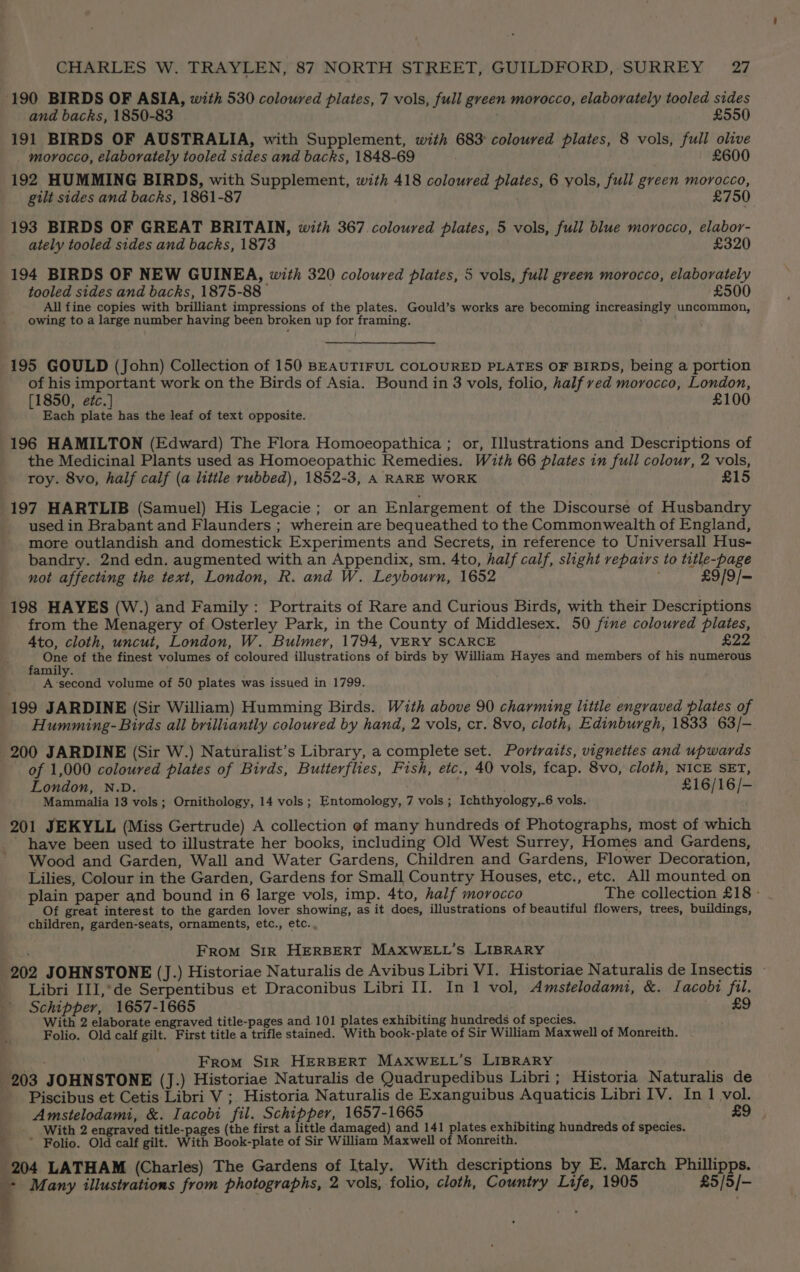190 BIRDS OF ASIA, with 530 coloured pilates, 7 vols, full green morocco, elaborately tooled sides and backs, 1850-83 £550 191 BIRDS OF AUSTRALIA, with Supplement, with 683° coloured plates, 8 vols, full olive morocco, elaborately tooled sides and backs, 1848-69 £600 192 HUMMING BIRDS, with Supplement, with 418 coloured plates, 6 yols, full green morocco, gilt sides and backs, 1861-87 ) £750 193 BIRDS OF GREAT BRITAIN, with 367 coloured plates, 5 vols, full blue morocco, elabor- ately tooled sides and backs, 1873 £320 194 BIRDS OF NEW GUINEA, with 320 coloured plates, 5 vols, full green morocco, elaborately tooled sides and backs, 1875-88 £500 All fine copies with brilliant impressions of the plates. Gould’s works are becoming increasingly uncommon, owing to a large number having been broken up for framing. 195 GOULD (John) Collection of 150 BEAUTIFUL COLOURED PLATES OF BIRDS, being a portion of his important work on the Birds of Asia. Bound in 3 vols, folio, half red morocco, London, [1850, e¢c.] £100 Each plate has the leaf of text opposite. 196 HAMILTON (Edward) The Flora Homoeopathica ; or, Illustrations and Descriptions of the Medicinal Plants used as Homoeopathic Remedies. With 66 plates in full colour, 2 vols, roy. 8vo, half calf (a little rubbed), 1852-3, A RARE WORK £15 197 HARTLIB (Samuel) His Legacie; or an Enlargement of the Discourse of Husbandry used in Brabant and Flaunders ; wherein are bequeathed to the Commonwealth of England, more outlandish and domestick Experiments and Secrets, in reference to Universall Hus- bandry. 2nd edn. augmented with an Appendix, sm. 4to, half calf, slight repairs to title-page not affecting the text, London, R. and W. Leybourn, 1652 £9/9/— 198 HAYES (W.) and Family: Portraits of Rare and Curious Birds, with their Descriptions from the Menagery of Osterley Park, in the County of Middlesex. 50 fine coloured plates, 4to, cloth, uncut, London, W. Bulmer, 1794, VERY SCARCE £22 One of the finest volumes of coloured illustrations of birds by William Hayes and members of his numerous family. A-second volume of 50 plates was issued in 1799. 199 JARDINE (Sir William) Humming Birds. With above 90 charming litile engraved plates of Humming- Birds all brilliantly coloured by hand, 2 vols, cr. 8vo, cloth, Edinburgh, 1833 63/- 200 JARDINE (Sir W.) Naturalist’s Library, a complete set. Portraits, vignettes and upwards of 1,000 coloured plates of Birds, Butterflies, Fish, etc., 40 vols, fcap. 8vo, cloth, NICE SET, London, N.D. | £16/16/- Mammalia 13 vols; Ornithology, 14 vols; Entomology, 7 vols ; Ichthyology,-6 vols, 201 JEKYLL (Miss Gertrude) A collection of many hundreds of Photographs, most of which have been used to illustrate her books, including Old West Surrey, Homes and Gardens, Wood and Garden, Wall and Water Gardens, Children and Gardens, Flower Decoration, Lilies, Colour in the Garden, Gardens for Small Country Houses, etc., etc. All mounted on plain paper and bound in 6 large vols, imp. 4to, half morocco The collection £18 - Of great interest to the garden lover showing, as it does, illustrations of beautiful flowers, trees, buildings, children, garden-seats, ornaments, etc., etc. From Sir HERBERT MAXWELL’s LIBRARY 202 JOHNSTONE (J.) Historiae Naturalis de Avibus Libri VI. Historiae Naturalis de Insectis - Libri III,*de Serpentibus et Draconibus Libri II. In 1 vol, Amstelodami, &amp;. Iacobi fil. Schipper, 1657-1665 £9 With 2 elaborate engraved title-pages and 101 plates exhibiting hundreds of species. Folio. Old calf gilt. First title a trifle stained. With book-plate of Sir William Maxwell of Monreith. | From SiR HERBERT MAXWELL’S LIBRARY 203 JOHNSTONE (J.) Historiae Naturalis de Quadrupedibus Libri; Historia Naturalis de Piscibus et Cetis Libri V ;. Historia Naturalis de Exanguibus Aquaticis Libri IV. In 1 vol. Amstelodami, &amp;. Iacobi fil. Schipper, 1657-1665 £9 _ With 2 engraved title-pages (the first a little damaged) and 141 plates exhibiting hundreds of species. - * Folio. Old calf gilt. With Book-plate of Sir William Maxwell of Monreith. 204 LATHAM (Charles) The Gardens of Italy. With descriptions by E. March Phillipps. + Many illustrations from photographs, 2 vols, folio, cloth, Country Life, 1905 £5/5/- ;