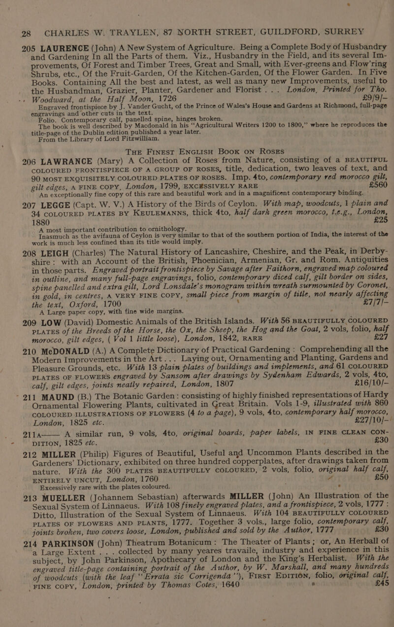 205 LAURENCE (John) A New System of Agriculture. Being a Complete Body of Husbandry and Gardening In all the Parts of them. Viz., Husbandry in the Field, and its several Im- provements, Of Forest and Timber Trees, Great and Small, with Ever-greens and Flow’ring Shrubs, etc., Of the Fruit-Garden, Of the Kitchen-Garden, Of the Flower Garden. In Five Books. Containing All the best and latest, as well as many new Improvements, useful to the Husbandman, Grazier, Planter, Gardener and Florist ... London, Printed for Tho. Woodward, at the Half Moon, 1726 £9/9/- Engraved frontispiece by J. Vander Gucht, of the Prince of Wales’s House and Gardens at Richmond, full-page engravings and other cuts in the text. Folio. Contemporary calf, panelled spine, hinges broken. y The book is well described by Macdonald in his ‘‘Agricultural Writers 1200 to 1800,”’ where he reproduces the title-page of the Dublin edition published a year later. From the Library of Lord Fitzwilliam. THE FINEST ENGLISH BooK ON ROSES 206 LAWRANCE (Mary) A Collection of Roses from Nature, consisting of a BEAUTIFUL COLOURED FRONTISPIECE OF A GROUP OF ROSES, title, dedication, two leaves of text, and 90 MOST EXQUISITELY COLOURED PLATES OF ROSES. Imp. 4to, contemporary ved morocco gilt, gilt edges, A FINE COPY, London, 1799, EXCESSIVELY RARE £560 An exceptionally fine copy of this rare and beautiful work and in a magnificent contemporary binding. 207 LEGGE (Capt. W. V.) A History of the Birds of Ceylon. With map, woodcuts, 1 plain and 34 COLOURED PLATES BY KEULEMANNS, thick 4to, half dark green morocco, t.e.g., London, 1880 ; £25 - A most important contribution to ornithology. Inasmuch as the avifauna of Ceylon is very similar to that of the southern portion of India, the interest of the work is much less confined than its title would imply. i 208 LEIGH (Charles) The Natural History of Lancashire, Cheshire, and the Peak, in Derby- shire: with an Account of the British, Phoenician, Armenian, Gr. and Rom. Antiquities in those parts. Engraved portrait frontispiece by Savage after Faithorn, engraved map coloured in outline, and many full-page engravings, folio, contemporary diced calf, gilt border on stdes, spine panelled and extra gilt, Lord Lonsdale’s monogram within wreath surmounted by Coronet, in gold, in centres, A VERY FINE COPY, small piece from margin of title, not nearly affecting the text, Oxford, 1700 - £7/7/- A Large paper copy, with fine wide margins. ; 209 LOW (David) Domestic Animals of the British Islands. W1th 56 BEAUTIFULLY, COLOURED PLATES of the Breeds of the Horse, the Ox, the Sheep, the Hog and the Goat, 2 vols, folio, half morocco, gilt edges, ( Vol 1 little loose), London, 1842, RARE ‘2, £27 210 McDONALD (A.) A Complete Dictionary of Practical Gardening : Comprehending all the Modern Improvements in the Art... Laying out, Ornamenting and Planting, Gardens and Pleasure Grounds, etc. With 13 plain plates of buildings and implements, and 61 COLOURED PLATES OF FLOWERS engraved by Sansom after drawings by Sydenham Edwards, 2 vols, 4to, calf, gilt edges, joints neatly repaired, London, 1807 £16/10/- - 211 MAUND (B.) The Botanic Garden: consisting of highly finished representations of Hardy Ornamental Flowering Plants, cultivated in Great Britain. Vols 1-9, tlustrated with 860 COLOURED ILLUSTRATIONS OF FLOWERS (4 to a page), 9 vols, 4to, contemporary half morocco, London, 1825 etc. £27/10/— 2114 A similar run, 9 vols, 4to, original boards, papery labels, IN FINE CLEAN CON- DITION, 1825 etc. a £30 212 MILLER (Philip) Figures of Beautiful, Useful and Uncommon Plants described in the Gardeners’ Dictionary, exhibited on three hundred copperplates, after drawings taken from nature. With the 300 PLATES BEAUTIFULLY COLOURED, 2 vols, folio, original half calf, ENTIRELY UNCUT, London, 1760 7 £50 Excessively rare with the plates coloured. e 213. MUELLER (Johannem Sebastian) afterwards MILLER (John) An Illustration of the Sexual System of Linnaeus. With 108 finely engraved plates, and a frontispiece, 2 vols, 1777 : Ditto, Illustration of the Sexual System of Linnaeus. With 104 BEAUTIFULLY COLOURED ‘PLATES OF FLOWERS AND PLANTS, 1777. Together 3 vols., large folio, contemporary calf, joints broken, two covers loose, London, published and sold by the Author, 1777 £30 214 PARKINSON (John) Theatrum Botanicum: The Theater of Plants; or, An Herball of a Large Extent .. . collected by many yeares travaile, industry and experience in this subject, by John Parkinson, Apothecary of London and the King’s Herbalist. With the engraved title-page containing portrait of the Author, by W. Marshall, and many hundreds of woodcuts (with the leaf ‘‘ Errata sic Corrigenda’’), First Epition, folio, original calf, _FINE copy, London, printed by Thomas Cotes, 1640 ® £45