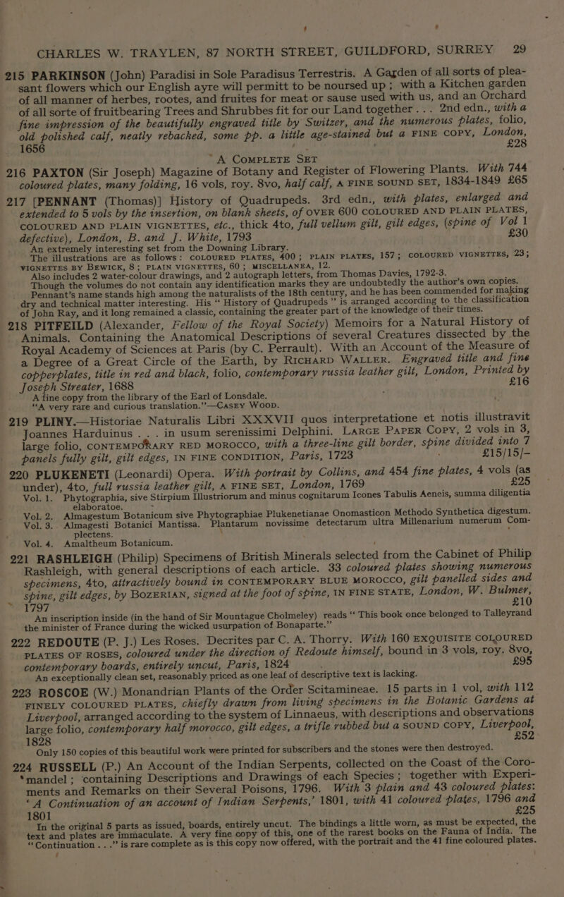 ‘ » CHARLES W. TRAYLEN, 87 NORTH STREET, GUILDFORD, SURREY, 29 215 PARKINSON (John) Paradisi in Sole Paradisus Terrestris. A Gagden of all sorts of plea- sant flowers which our English ayre will permitt to be noursed up ; with a Kitchen garden of all manner of herbes, rootes, and fruites for meat or sause used with us, and an Orchard of all sorte of fruitbearing Trees and Shrubbes fit for our Land together . . . 2nd edn., with a fine impression of the beautifully engraved title by Switzer, and the numerous plates, folio, oe Stel calf, neatly rebacked, some pp. a little age-stained but @ FINE COPY, London, t- £28 “A COMPLETE SET 216 PAXTON (Sir Joseph) Magazine of Botany and Register of Flowering Plants. With 744 coloured plates, many folding, 16 vols, roy. 8vo, half calf, A FINE SOUND SET, 1834-1849 £65 217 [PENNANT (Thomas)] History of Quadrupeds. 3rd edn., with plates, enlarged and extended to 5 vols by the insertion, on blank sheets, of OVER 600 COLOURED AND PLAIN PLATES, COLOURED AND PLAIN VIGNETTES, etc., thick 4to, full vellum gilt, gilt edges, (spine of Vol 1 defective), London, B. and J. White, 1793 £30 An extremely interesting set from the Downing Library. The illustrations are as follows: COLOURED PLATES, 400; PLAIN PLATES, 157; COLOURED VIGNETTES, 23; VIGNETTES BY BEwIck, 8; PLAIN VIGNETTES, 60 ; MISCELLANEA, 12. Also includes 2 water-colour drawings, and 2 autograph letters, from Thomas Davies, 1792-3. Though the volumes do not contain any identification marks they are undoubtedly the author’s own copies. Pennant’s name stands high among the naturalists of the 18th century, and he has been commended for making dry and technical matter interesting. His ‘‘ History of Quadrupeds ”’ is arranged according to the classification of John Ray, and it long remained a classic, containing the greater part of the knowledge of their times. 218 PITFEILD (Alexander, Fellow of the Royal Society) Memoirs for a Natural History of Animals. Containing the Anatomical Descriptions of several Creatures dissected by the Royal Academy of Sciences at Paris (by C. Perrault). With an Account of the Measure of a Degree of a Great Circle of the Earth, by RicHARD WALLER. Engraved title and fine copperplates, title in red and black, folio, contemporary vussia leather gilt, London, Printed by Joseph Streater, 1688 £16 A fine copy from the library of the Earl of Lonsdale. f ““A very rare and curious translation.’’-—CasEy Woop. 219 PLINY.—Historiae Naturalis Libri XX XVII quos interpretatione et notis illustravit Joannes Harduinus . . . in usum serenissimi Delphini. LARGE PAPER Copy, 2 vols in 3, large folio, CONTEMPORARY RED MOROCCO, with a three-line gilt border, spine divided into 7 panels fully gilt, gilt edges, IN FINE CONDITION, Paris, 1723 £15/15/- 220 PLUKENETI (Leonardi) Opera. With portrait by Collins, and 454 fine plates, 4 vols (as under), 4to, full russia leather gilt, A FINE SET, ‘London, 1769 £25 Vol. 1. Ea eee sive Stirpium Illustriorum and minus cognitarum Icones Tabulis Aeneis, summa diligentia Vol. 2. Almagestum Botanicum sive Phytographiae Plukenetianae Onomasticon Methodo Synthetica digestum. Vol. 3.. Almagesti Botanici Mantissa. Plantarum novissime detectarum ultra Millenarium numerum Com- plectens. , Vol. 4. Amaltheum Botanicum. ' 221 RASHLEIGH (Philip) Specimens of British Minerals selected from the Cabinet of Philip Rashleigh, with general descriptions of each article. 33 coloured plates showing numerous specimens, 4to, attractively bound in CONTEMPORARY BLUE MOROCCO, gilt panelled sides and spine, gilt edges, by BOZERIAN, signed at the foot of spine, IN FINE STATE, London, W. Bulmer, dea WELD £10 An inscription inside (in the hand of Sir Mountague Cholmeley) reads ‘‘ This book once belonged to Talleyrand the minister of France during the wicked usurpation of Bonaparte.” 222 REDOUTE (P. J.) Les Roses. Decrites par C. A. Thorry. With 160 EXQUISITE COLOURED PLATES OF ROSES, coloured under the direction of Redoute himself, bound in 3 vols, roy. 8vo, contemporary boards, entirely uncut, Paris, 1824 £95 An exceptionally clean set, reasonably priced as one leaf of descriptive text is lacking. 223 ROSCOE (W.) Monandrian Plants of the Order Scitamineae. 15 parts in 1 vol, wth 112 “EINELY COLOURED PLATES, chiefly drawn from living specimens in the Botanic Gardens at Liverpool, arranged according to the system of Linnaeus, with descriptions and observations large folio, contemporary half morocco, gilt edges, a trifle rubbed but a SOUND COPY, Liverpool, 1828 £52 Only 150 copies of this beautiful work were printed for subscribers and the stones were then destroyed. 224 RUSSELL (P.) An Account of the Indian Serpents, collected on the Coast of the Coro- *mandel; ‘containing Descriptions and Drawings of each Species ; together with Experi- ments and Remarks on their Several Poisons, 1796. With 3 plain and 43 coloured plates: “4 Continuation of an account of Indian Serpents,’ 1801, with 41 coloured plates, 1796 and 1801 ; £25 In the original 5 parts as issued, boards, entirely uncut. The bindings a little worn, as must be expected, the text and plates are immaculate. A very fine copy of this, one of the rarest books on the Fauna of India. The “Continuation . . .” is rare complete as is this copy now offered, with the portrait and the 41 fine coloured plates. - > a