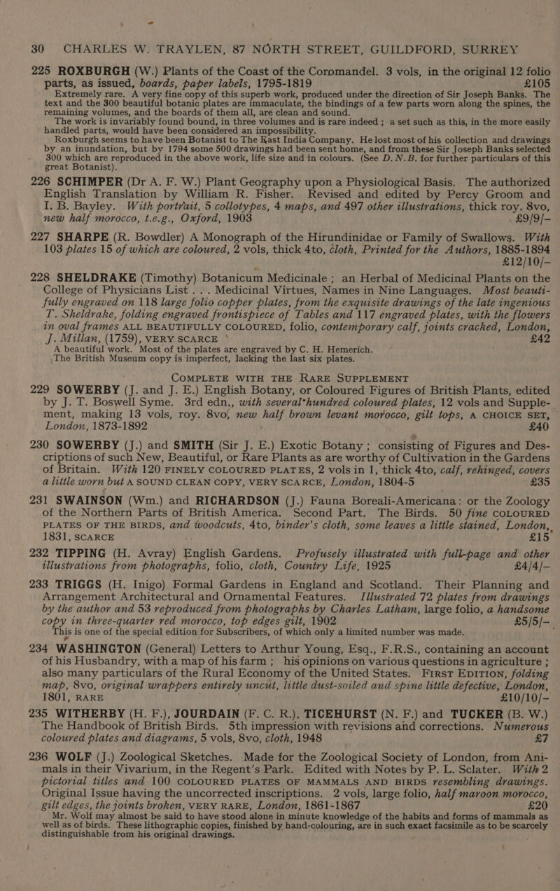 - 30 CHARLES W. TRAYLEN, 87 NORTH STREET, GUILDFORD, SURREY 225 ROXBURGH (W.) Plants of the Coast of the Coromandel. 3 vols, in the original 12 folio parts, as issued, boards, paper labels, 1795-1819 £105 Extremely rare. A very fine copy of this superb work, produced under the direction of Sir Joseph Banks. The text and the 300 beautiful botanic plates are immaculate, the bindings of a few parts worn along the spines, the remaining volumes, and the boards of them all, are clean and sound. The work is invariably found bound, in three volumes and is rare indeed ; a set such as this, in the more easily handled parts, would have been considered an impossibility. Roxburgh seems to have been Botanist to The Kast India Company. He lost most of his collection and drawings by an inundation, but by 1794 some 500 drawings had been sent home, and from these Sir Joseph Banks selected 300 which are reproduced in the above whine life size and in colours. (See D. N.B. for further particulars of this great Botanist). 226 SCHIMPER (Dr A. F. W.) Plant Geography upon a Physiological Basis. The authorized English Translation by William R. Fisher. Revised and edited by Percy Groom and I. B. Bayley. With portrait, 5 collotypes, 4 maps, and 497 other illustrations, thick roy. 8vo, new half morocco, t.e.g., Oxford, 1903 . £9/9/- 227 SHARPE (R. Bowdler) A Monograph of the Hirundinidae or Family of Swallows. With 103 plates 15 of which are coloured, 2 vols, thick 4to, cloth, Printed for the Authors, 1885-1894 £12/10/- 228 SHELDRAKE (Timothy) Botanicum Medicinale ; an Herbal of Medicinal Plants on the College of Physicians List . . . Medicinal Virtues, Names in Nine Languages. Most beauti- fully engraved on 118 large folio copper plates, from the exquisite drawings of the late ingenious T. Sheldrake, folding engraved frontispiece of Tables and 117 engraved plates, with the flowers in oval frames ALL BEAUTIFULLY COLOURED, folio, contemporary calf, joints cracked, London, J. Millan, (1759), VERY SCARCE ° £42 A beautiful work. Most of the plates are engraved by C. H. Hemerich. |The British Museum copy is imperfect, lacking the last six plates. COMPLETE WITH THE RARE SUPPLEMENT 229 SOWERBY GJ. and J. E.) English Botany, or Coloured Figures of British Plants, edited by J. T. Boswell Syme. 3rd edn., with several*hundred coloured plates, 12 vols and Supple- ment, making 13 vols, roy. 8vo), new er brown levant morocco, gilt tops, A CHOICE SET, London, 1873-1892 £40 230 SOWERBY (J.) and SMITH (Sir J. E.) Exotic Botany ; consisting of Figures and Des- criptions of such New, Beautiful, or Rare Plants as are worthy of Cultivation in the Gardens of Britain. With 120 FINELY COLOURED PLATES, 2 vols in 1, thick 4to, calf, rehinged, covers a little worn but ASOUND CLEAN COPY, VERY SCARCE, London, 1804-5 £35 231 SWAINSON (Wm.) and RICHARDSON (J.) Fauna Boreali-Americana: or the Zoology of the Northern Parts of British America. Second Part. The Birds. 50 fine coLouRED PLATES OF THE BIRDS, and woodcuts, 4to, binder’s cloth, some leaves a little stained, London, 1831, SCARCE £15 232 TIPPING (H. Avray) English Gardens. Profusely illustrated with full-page sir other illustrations from photographs, folio, cloth, Country Life, 1925 £4/4/- 233 TRIGGS (H. Inigo) Formal Gardens in England and Scotland. Their Planning and Arrangement Architectural and Ornamental Features. Jilustrated 72 plates from drawings by the author and 53 reproduced from photographs by Charles Latham, large folio, a handsome copy in three-quarter ved morocco, top edges gilt, 1902 £5/5/—_ This is one of the special edition for Subscribers, of which only a limited number was made. 234 WASHINGTON (General) Letters to Arthur Young, Esq., F.R.S., containing an account of his Husbandry, witha map of hisfarm ; his opinions on various questions i in agriculture ; also many particulars of the Rural Economy of the United States. First EDITION, folding map, 8vo, original wrappers entively uncut, little dust-soiled and spine little defective, London, 1801, RARE £10/10/— 235 WITHERBY (H. F.), JOURDAIN (F.C. R.), TICEHURST (N. F.) and TUCKER (B. W.) The Handbook of British Birds. 5th impression with revisions and corrections. Numerous coloured plates and diagrams, 5 vols, 8vo, cloth, 1948 £7 236 WOLF (J.) Zoological Sketches. Made for the Zoological Society of London, from Ani-_ mals in their Vivarium, in the Regent’s Park. Edited with Notes by P. L. Sclater. With 2 pictorial titles and 100 COLOURED PLATES OF MAMMALS AND BIRDS resembling drawings. Original Issue having the uncorrected inscriptions. 2 vols, large folio, half maroon morocco, gilt edges, the joints broken, VERY RARE, London, 1861-1867 £20 Mr. Wolf may almost be said to have stood alone i in minute knowledge of the habits and forms of mammals as well as of birds. These lithographic copies, finished by hand-colouring, are in such exact facsimile as to be scarcely distinguishable from his original drawings.