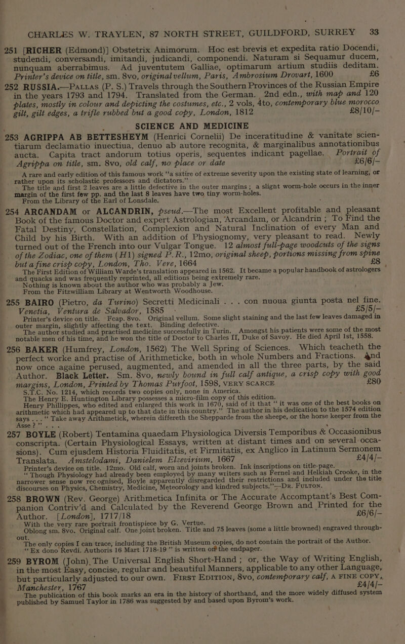 7 251 [RICHER (Edmond)] Obstetrix Animorum. Hoc est brevis et expedita ratio Docendi, studendi, conversandi, imitandi, judicandi, componendi. Naturam si Sequamur ducem, nunquam aberrabimus. Ad juventutem Galliae, optimarum artium studiis deditam. Printer’s device on title, sm. 8vo, original vellum, Paris, Ambrosium Drovart, 1600 £6 252 RUSSIA.—Pattas (P. S.) Travels through the Southern Provinces of the Russian Empire in the years 1793 and 1794. Translated from the German. 2nd edn., with map and 120 plates, mostly in colour and depicting the costumes, etc., 2 vols, 4to, contemporary blue morocco gilt, gilt edges, a trifle rubbed but a good copy, London, 1812 £8/10/- ; SCIENCE AND MEDICINE 253 AGRIPPA AB BETTESHEYM (Henrici Cornelii) De inceratitudine &amp; vanitate scien- tiarum declamatio inuectiua, denuo ab autore recognita, &amp; marginalibus annotationibus aucta. Capita tract andorum totius operis, sequentes indicant pagellae. Portrait of Agrippa on title, sm. 8vo, old calf, no place or date £6/6/- A rare and early edition of this famous work ‘‘a satire of extreme severity upon the existing state of learning, or _ rather upon its scholastic professors and dictators.” ' . The title and first 2 leaves are a little defective in the outer margins; a slight worm-hole occurs in the inner margin of the first few pp. and the last 8 leaves have two tiny worm-holes. From the Library of the Earl of Lonsdale. : 254 ARCANDAM or ALCANDRIN, pseud.—The most Excellent profitable and pleasant Book of the famous Doctor and expert Astrologian, Arcandam, or Alcandrin ; To Find the Fatal Destiny, Constellation, Complexion and Natural Inclination of every Man and Child by his Birth. With an addition of Physiognomy, very pleasant to read. Newly turned out of the French into our Vulgar Tongue. 12 almost full-page woodcuts of the signs _ of the Zodiac, one of them (H1) signed P.R., 12mo, original sheep, portions missing from spine but a fine crisp copy, London, Tho. Vere, 1664 £8 The First Edition of William Warde’s translation appeared in 1562. It became a popular handbook of astrologers and quacks and was frequently reprinted, all editions being extremely rare. Nothing is known about the author who was probably a Jew. From the Fitzwilliam Library at Wentworth Woodhouse. 255 BAIRO (Pietro, da Turino) Secretti Medicinali . . . con nuoua giunta posta nel fine. Venetia, Ventura de Salvador, 1585 - j £5/5/- Printer’s device on title. Fcap. 8vo. Original vellum. Some slight staining and the last few leaves damaged in outer margin, slightly affecting the text. Binding defective. The author studied and practised medicine successfully in Turin. Amongst his patients were some of the most notable men of his time, and he won the title of Doctor to Charles IT, Duke of Savoy. He died April 1st, 1558. 256 BAKER (Humfrey, London, 1562) The Well Spring of Sciences. Which teacheth the perfect worke and practise of Arithmeticke, both in whole Numbers and Fractions. and now once againe perused, augmented, and amended in all the three parts, by the said Author. Black Letter. Sm. 8vo, newly bound in full calf antique, a crisp copy with good margins, London, Printed by Thomas Purfoot, 1598, VERY SCARCE £80 S.T.C. No. 1214, which records two copies only, none in America. The Henry E. Huntington Library possesses a micro-film copy of this edition. Henry Phillippes, who edited and enlarged this work in 1670, said of it that ‘‘ it was one of the best books on arithmetic which had appeared up to that date in this country.” The author in his dedication to the 1574 edition eye ie ‘“‘ Take away Arithmetick, wherein differeth the Shepparde from the sheepe, or the horse keeper from the TC a ae . 257 BOYLE (Robert) Tentamina quaedam Physiologica Diversis Temporibus &amp; Occasionibus conscripta. (Certain Physiological Essays, written at distant times and on several occa- sions). Cum ejusdem Historia Fluiditatis, et Firmitatis, ex Anglico in Latinum Sermonem Translata. Amstelodami, Danielem Elzevirium, 1667 £4/4/- Printer’s device on title. 12mo. Old calf, worn and joints broken. Ink inscriptions on title-page. ; ‘“‘ Though Physiology had already been employed by many writers such as Fernel-and Helkiah Crooke, in the narrower sense now recognised, Boyle apparently disregarded their restrictions and included under the title discourses on Physics, Chemistry, Medicine, Meteorology and kindred subjects.” —Dr. FuLTon. 258 BROWN (Rev. George) Arithmetica Infinita or The Accurate Accomptant’s Best Com- panion Contriv’d and Calculated by the Reverend George Brown and Printed for the Author. [London], 1717/18 £6/6/- With the very rare portrait frontispiece by G. Vertue. Oblong sm. 8vo. Original calf. One joint broken. Title and 75 leaves (some a little browned) engraved through- out. The only copies I can trace, including the British Museum copies, do not contain the portrait of the Author. ‘Bx dono Revdi. Authoris 16 Mart 1718-19 ”’ is written or the endpaper. in the most Easy, concise, regular and beautiful Manners, applicable to any other Language, Manchester, 1767 £4/4/- published by Samuel Taylor in 1786 was suggested by and based upon Byrom’s work. ‘ oa