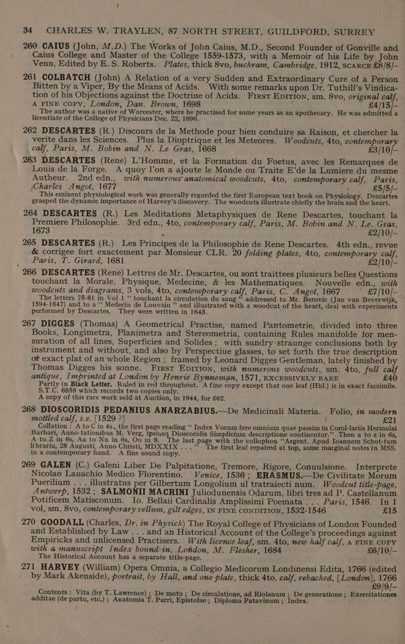 ’ 34 CHARLES W. TRAYLEN, 87 NORTH STREET, GUILDFORD, SURREY 260 CAIUS (John, M.D.) The Works of John Caius, M.D., Second Founder of Gonville and Caius College and Master of the College 1559-1573, with a Memoir of his Life by John Venn, Edited by E.S. Roberts. Plates, thick 8vo, buckram, Cambridge, 1912, scaRcE £8/8/— 261 COLBATCH (John) A Relation of a very Sudden and Extraordinary Cure of a Person Bitten by a Viper, By the Means of Acids. With some remarks upon Dr. Tuthill’s Vindica- tion of his Objections against the Doctrine of Acids. First Epirion, sm. 8vo, original calf, A FINE copy, London, Dan. Brown, 1698 : £4/15/- The author was a native of Worcester, where he practised for some years as an apothecary. He was admitted a licentiate of the College of Physicians Dec. 22, 1696. 262 DESCARTES (R.) Discours de la Methode pour bien conduire sa Raison, et chercher la verite dans les Sciences. Plus la Dioptrique et les Meteores. Woodcuts, 4to, contemporary calf, Paris, M. Bobin and N. Le Gras, 1668 £3/10/- 263 DESCARTES (Rene) L’Homme, et la Formation du Foetus, avec les Remarques de Louis de la Forge. A quoy ]’on a ajoute le Monde ou Traite E’de la Lumiere du mesme Autheur. 2nd edn., with numerous anatomical woodcuts, 4to, contemporary calf, Paris, ;Charles Angot, 1677 . : £5/5/- This eminent physiological work was generally regarded the first European text book on Physiology. Descartes grasped the dynamic importance of Harvey’s discovery. The woodcuts illustrate chiefly the brain and the heart. 264 DESCARTES (R.) Les Meditations Metaphysiques de Rene Descartes, touchant la Premiere Philosophie. 3rd edn., 4to, contemporary calf, Pavis, M. Bobin and N. Le. Gras, 1673 £2/10/- 265 DESCARTES (R.) Les Principes de la Philosophie de Rene Descartes. 4th edn., revue &amp; corrigee fort exactement par Monsieur CLR. 20 folding plates, 4to, contemporary calf, Paris, T. Girard, 1681 £2/10/- 266 DESCARTES (Rene) Lettres de Mr. Descartes, ou sont traittees plusieurs belles Questions touchant la Morale, Physique, Medecine, &amp; les Mathematiques. Nouvelle edn., with woodcuts and diagrams, 3 vols, 4to, contemporary calf, Paris, C. Angot, 1667 ' £7/10/-. The letters 75-81 in Vol 1 ‘‘ touchant la circulation du sang ” addressed to Mr. Berovic (Jan van Beverwijk, 1594-1647) and.to a ‘‘ Medecin de Louvain ” and illustrated with a woodcut of the heart, deal with experiments performed by Descartes. They were written in 1643. 267 DIGGES (Thomas) A Geometrical Practise, named Pantometrie, divided into three Books, Longimetra, Planimetra and Stereometria, containing Rules manifolde for men- suration of all lines, Superficies and Solides ; with sundry’straunge conclusions both by instrument and without, and also by Perspectiue glasses, to set forth the true description or exact plat of an whole Region ; framed by Leonard Digges Gentleman, lately finished by Thomas Digges his sonne. First EpitTIon, with numerous woodcuts, sm. 4to, full calf antique, Imprinted at London by Henrie Bynneman, 1571, EXCESSIVELY RARE £40 Partly in Black Letter. Ruled in red throughout. A fine copy except that one leaf (Hhl.) is in exact facsimile. S.T.C. 6858 which records two copies only. A copy of this rare work sold at Auction, in 1944, for £62. 268 DIOSCORIDIS PEDANIUS ANARZABIUS.—De Medicinali Materia. Folio, in modern mottled calf, s.e. [1529 ?] : £21 Collation : A toC in 4s., the first page reading ‘‘ Index Vocum fere omnium quae passim in Corol-lariis Hermolai Barbari, Anno-tationibus M. Verg, ipsiusq Dioscoridis Simplicium descriptione continentur.”. Then a to z in 6s, A: to Z in 6s, Aa to Nn in 6s, Oo in'8. The last page with the collophon ‘‘Argent. Apud Ioannem Schot-tum librariu, 28 Augusti, Anno Christi, MDXXIX...” The first leaf repaired at top, some marginal notes in MSS. in a contemporary hand. A fine sound copy. 269 GALEN (C.) Galeni Liber De Palpitatione, Tremore, Rigore, Conuulsione. Interprete Nicolao Lauachio Medico Florentino. Venice, 1536; ERASMUS.—De Civilitate Morum Puerilium . . . illustratus per Gilbertum Longolium ul tratraiecti num. Woodcut title-page, Antwerp, 1532 ; SALMONII MACRINI Juliodunensis Odarum, libri tres ad P. Castellanum Potificem Matisconum. lo. Bellaii Cardinalis Amplissimi Poemata ... Paris, 1546. In 1 vol, sm, 8vo, contemporary vellum, gilt edges, IN FINE CONDITION, 1532-1546 £15 270 GOODALL (Charles, Dr. in Physick) The Royal College of Physicians of London Founded and Established by Law .. . and an Historical Account of the College’s proceedings against Empiricks and unlicensed Practisers. With licence leaf, sm. 4to, new half calf, A FINE COPY with a manuscript Index bound in, London, M. Flesher, 1684 £6/10/- The Historical Account has a separate title-page. 271 HARVEY (William) Opera Omnia, a Collegio Medicorum Londinensi Edita, 1766 (edited by Mark Akenside), portrait, by Hall, and one plate, thick 4to, calf, vebacked, | London}, 1766 £9/9/- Contents: Vita (by T. Lawrence) ; De motu; De circulatione, ad Riolanum ; De generatione ; Exercitationes additae (de partu, etc.) ; Anatomia T. Parri, Epistolae ; Diploma Patavinum ; Index.