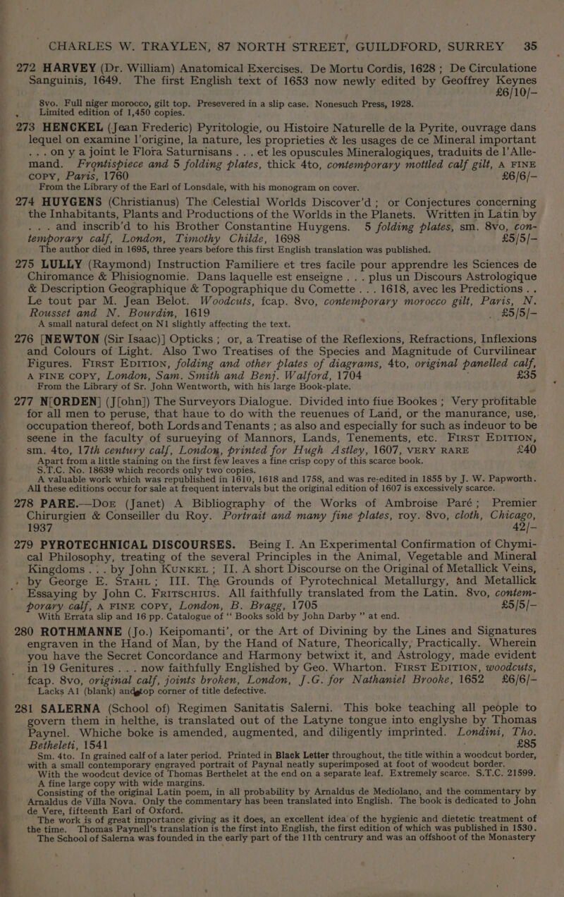 ; ; CHARLES W. TRAYLEN, 87 NORTH STREET, GUILDFORD, SURREY 35 272 HARVEY (Dr. William) Anatomical Exercises. De Mortu Cordis, 1628 ; De Circulatione Sanguinis, 1649. The first English text of 1653 now newly edited by Geoffrey Keynes £6/10/- 8vo. Full niger morocco, gilt top. Presevered in a slip case. Nonesuch Press, 1928. 2 Limited edition of 1,450 copies. 273 HENCKEL (Jean Frederic) Pyritologie, ou Histoire Naturelle de la Pyrite, ouvrage dans lequel on examine l’origine, la nature, les proprieties &amp; les usages de ce Mineral important .,.on ya joint le Flora Saturnisans . . . et les opuscules Mineralogiques, traduits de 1’ Alle- mand. Frontispiece and 5 folding plates, thick 4to, contemporary mottled calf gilt, A FINE copy, Paris, 1760 £6/6/- From the Library of the Earl of Lonsdale, with his monogram on cover. 274 HUYGENS (Christianus) The Celestial Worlds Discover’d ; or Conjectures concerning the Inhabitants, Plants and Productions of the Worlds in the Planets. Written in Latin by . . . and inscrib’d to his Brother Constantine Huygens. 5 folding plates, sm. 8vo, Con- temporary calf, London, Timothy Childe, 1698 £5/5/- The author died in 1695, three years before this first English translation was published. 275 LULLY (Raymond) Instruction Familiere et tres facile pour apprendre les Sciences de Chiromance &amp; Phisiognomie. Dans laquelle est enseigne . . . plus un Discours Astrologique &amp; Description Geographique &amp; Topographique du Comette .. . 1618, avec les Predictions. . Le tout par M. Jean Belot. Woodcuts, fcap. 8vo, contemporary morocco gilt, Paris, N. Rousset and N. Bourdin, 1619 _ £5/5/- A small natural defect on N1 slightly affecting the text. , 276 [NEWTON (Sir Isaac)] Opticks ; or, a Treatise of the Reflexions, Refractions, Inflexions and Colours of Light. Also Two Treatises of the Species and Magnitude of Curvilinear Figures. First Epition, folding and other plates of diagrams, 4to, original panelled calf, A FINE copy, London, Sam. Smith and Benj. Walford, 1704 £35 From the Library of Sr. John Wentworth, with his large Book-plate. 277 N[ORDEN] (J[ohn]) The Surveyors Dialogue. Divided into fiue Bookes ; Very profitable for all men to peruse, that haue to do with the reuenues of Land, or the manurance, use,. occupation thereof, both Lordsand Tenants ; as also and especially for such as indeuor to be seene in the faculty of surueying of Mannors, Lands, Tenements, etc. First EDITION, sm. 4to, 17th century calf, London, printed for Hugh Astley, 1607, VERY RARE £40 Apart from a little staining on the first few leaves a fine crisp copy of this scarce book. S.T.C. No. 18639 which records only two copies. A valuable work which was republished in 1610, 1618 and 1758, and was re-edited in 1855 by J. W. Papworth. All these editions occur for sale at frequent intervals but the original edition of 1607 is excessively scarce. 278 PARE.—Doer (Janet) A Bibliography of the Works of Ambroise Paré; Premier Chirurgien &amp; Conseiller du Roy. Portrait and many fine plates, roy. 8vo, cloth, Chicago, 1937 42/- 279 PYROTECHNICAL DISCOURSES. Being I. An Experimental Confirmation of Chymi- cal Philosophy, treating of the several Principles in the Animal, Vegetable and Mineral Kingdoms .:. by John KunxeEz ; II. A short Discourse on the Original of Metallick Veins, . by George E. Stauit; III. The Grounds of Pyrotechnical Metallurgy, and Metallick ’ Essaying by John C. Fritscuius. All faithfully translated from the Latin. 8vo, coniem- porary calf, A FINE copy, London, B. Bragg, 1705 £5/5/- With Errata slip and 16 pp. Catalogue of ‘‘ Books sold by John Darby ”’ at end. 280 ROTHMANNE (Jo.) Keipomanti’, or the Art of Divining by the Lines and Signatures engraven in the Hand of Man, by the Hand of Nature, Theorically, Practically. Wherein you have the Secret Concordance and Harmony betwixt it, and Astrology, made evident in 19 Genitures .. . now faithfully Englished by Geo. Wharton. First EDITION, woodcuts, fcap. 8vo, original calf, joints broken, London, J.G. for Nathaniel Brooke, 1652 £6/6/- Lacks Al (blank) andgtop corner of title defective. _ 281 SALERNA (School of) Regimen Sanitatis Salerni. This boke teaching all people to govern them in helthe, is translated out of the Latyne tongue into englyshe by Thomas Paynel. Whiche boke is amended, augmented, and diligently imprinted. Londini, Tho. Betheleti, 1541 : £85 Sm. 4to. In grained calf of a later period. Printed in Black Letter throughout, the title within a woodcut border, with a small contemporary engraved portrait of Paynal neatly superimposed at foot of woodcut border. With the woodcut device of Thomas Berthelet at the end on a separate leaf. Extremely scarce. S.T.C. 21599. A fine large copy with wide margins. Consisting of the original Latin poem, in all probability by Arnaldus de Mediolano, and the commentary by Arnaldus de Villa Nova. Only the commentary has been translated into English, The book is dedicated to John de Vere, fifteenth Earl of Oxford. The work is of great importance giving as it does, an excellent idea of the hygienic and dietetic treatment of the time. Thomas Paynell’s translation is the first into English, the first edition of which was published in 1530. The School of Salerna was founded in the early part of the 11th centrury and was an offshoot of the Monastery