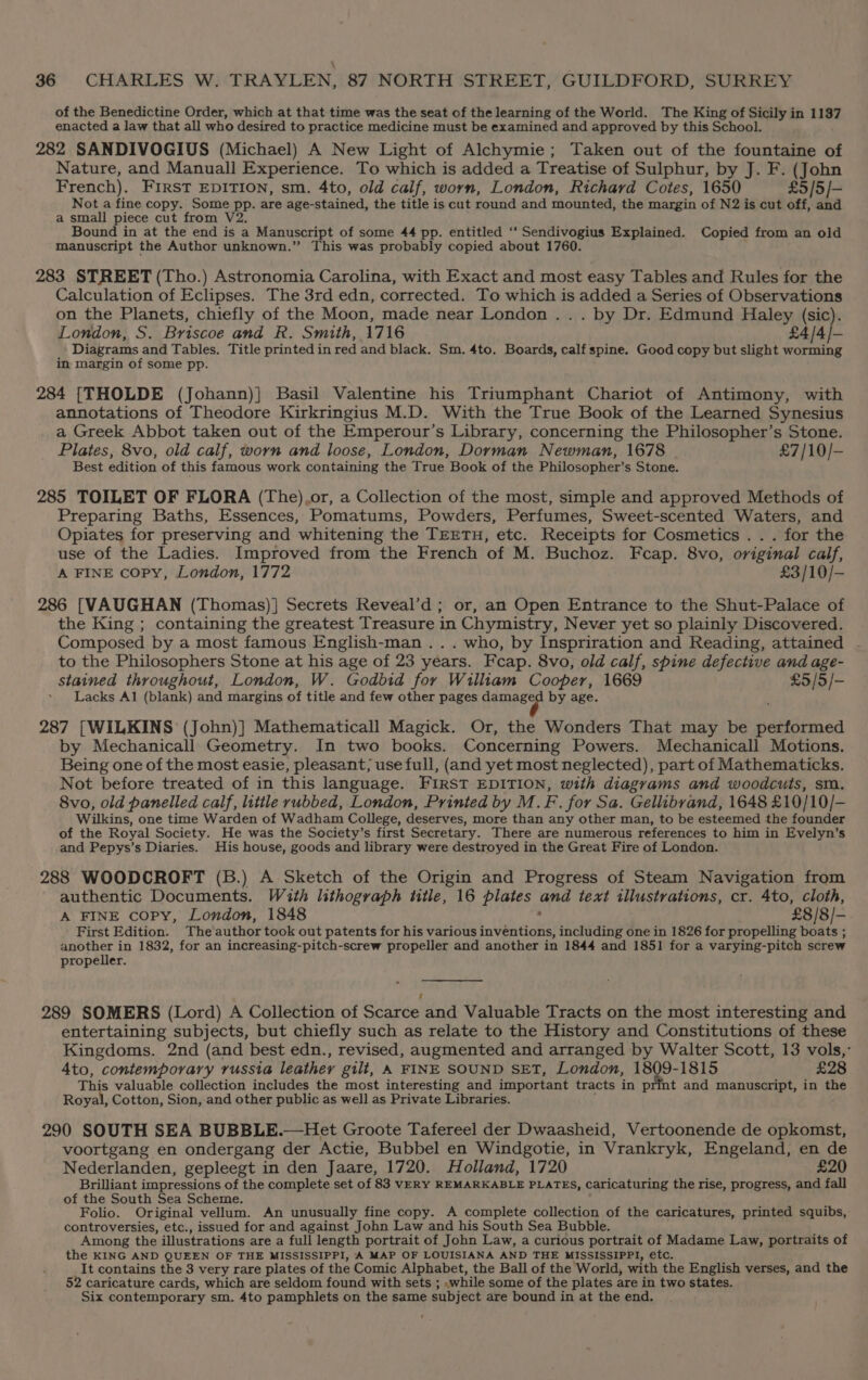 of the Benedictine Order, which at that time was the seat of the learning of the World. The King of Sicily in 1137 enacted a law that all who desired to practice medicine must be examined and approved by this School. 282 SANDIVOGIUS (Michael) A New Light of Alchymie; Taken out of the fountaine of Nature, and Manuall Experience. To which is added a Treatise of Sulphur, by J. F. (John French). FIrsT EDITION, sm. 4to, old calf, worn, London, Richard Cotes, 1650 £5/5/- Not a fine copy. Some pp. are age-stained, the title is cut round and mounted, the margin of N2 is cut off, and a small piece cut from V2. Bound in at the end is a Manuscript of some 44 pp. entitled ‘‘ Sendivogius Explained. Copied from an old manuscript the Author unknown.” This was probably copied about 1760. 283 STREET (Tho.) Astronomia Carolina, with Exact and most easy Tables and Rules for the Calculation of Eclipses. The 3rd edn, corrected. To which is added a Series of Observations on the Planets, chiefly of the Moon, made near London .. . by Dr. Edmund Haley (sic). London, S. Briscoe and R. Smith, 1716 £4/4/- Diagrams and Tables. Title printed in red and black. Sm. 4to. Boards, calf spine. Good copy but slight worming in margin of some pp. 284 [THOLDE (Johann)} Basil Valentine his Triumphant Chariot of Antimony, with annotations of Theodore Kirkringius M.D. With the True Book of the Learned Synesius a Greek Abbot taken out of the Emperour’s Library, concerning the Philosopher’s Stone. Plates, 8vo, old calf, worn and loose, London, Dorman Newman, 1678 £7/10/- Best edition of this famous work containing the True Book of the Philosopher’s Stone. 285 TOILET OF FLORA (The).or, a Collection of the most, simple and approved Methods of Preparing Baths, Essences, Pomatums, Powders, Perfumes, Sweet-scented Waters, and Opiates for preserving and whitening the TEETH, etc. Receipts for Cosmetics . . . for the use of the Ladies. Improved from the French of M. Buchoz. Fcap. 8vo, original calf, A FINE copy, London, 1772 £3/10/- 286 [VAUGHAN (Thomas)] Secrets Reveal’d; or, an Open Entrance to the Shut-Palace of the King ; containing the greatest Treasure in Chymistry, Never yet so plainly Discovered. Composed by a most famous English-man .. . who, by Inspriration and Reading, attained to the Philosophers Stone at his age of 23 years. Feap. 8vo, old calf, spine defective and age- stained throughout, London, W. Godbid for William Cooper, 1669 £5/5/- * Lacks Al (blank) and margins of title and few other pages damaged by age. 287 [WILKINS (John)] Mathematicall Magick. Or, the Wonders That may be performed by Mechanicall Geometry. In two books. Concerning Powers. Mechanicall Motions. Being one of the most easie, pleasant; use full, (and yet most neglected), part of Mathematicks. Not before treated of in this language. FIRST EDITION, with diagrams and woodcuts, sm. 8vo, old panelled calf, little rubbed, London, Printed by M.F. for Sa. Gellibvand, 1648 £10/10/- Wilkins, one time Warden of Wadham College, deserves, more than any other man, to be esteemed the founder of the Royal Society. He was the Society’s first Secretary. There are numerous references to him in Evelyn’s and Pepys’s Diaries. His house, goods and library were destroyed in the Great Fire of London. 288 WOODCROFT (B.) A Sketch of the Origin and Progress of Steam Navigation from authentic Documents. With lithograph title, 16 plates and text illustrations, cr. 4to, cloth, A FINE copy, London, 1848 : £8/8/- First Edition. The'author took out patents for his various inventions, including one in 1826 for propelling boats ; another in 1832, for an increasing-pitch-screw propeller and another in 1844 and 1851 for a varying-pitch screw propeller. 289 SOMERS (Lord) A Collection of Scarce and Valuable Tracts on the most interesting and entertaining subjects, but chiefly such as relate to the History and Constitutions of these Kingdoms. 2nd (and best edn., revised, augmented and arranged by Walter Scott, 13 vols,’ 4to, contemporary russia leather gilt, A FINE SOUND SET, London, 1809-1815 £28 This valuable collection includes the most interesting and important tracts in print and manuscript, in the Royal, Cotton, Sion,-and other public as well as Private Libraries. 290 SOUTH SEA BUBBLE.—Het Groote Tafereel der Dwaasheid, Vertoonende de opkomst, voortgang en ondergang der Actie, Bubbel en Windgotie, in Vrankryk, Engeland, en de Nederlanden, gepleegt in den Jaare, 1720. Holland, 1720 £20 Brilliant impressions of the complete set of 83 VERY REMARKABLE PLATES, Caricaturing the rise, progress, and fall of the South Sea Scheme. Folio. Original vellum. An unusually fine copy. A complete collection of the caricatures, printed squibs, controversies, etc., issued for and against John Law and his South Sea Bubble. Among the illustrations are a full length portrait of John Law, a curious portrait of Madame Law, portraits of the KING AND QUEEN OF THE MISSISSIPPI, A MAP OF LOUISIANA AND THE MISSISSIPPI, etc. _It contains the 8 very rare plates of the Comic Alphabet, the Ball of the World, with the English verses, and the 52 caricature cards, which are seldom found with sets ; while some of the plates are in two states. Six contemporary sm. 4to pamphlets on the same subject are bound in at the end.