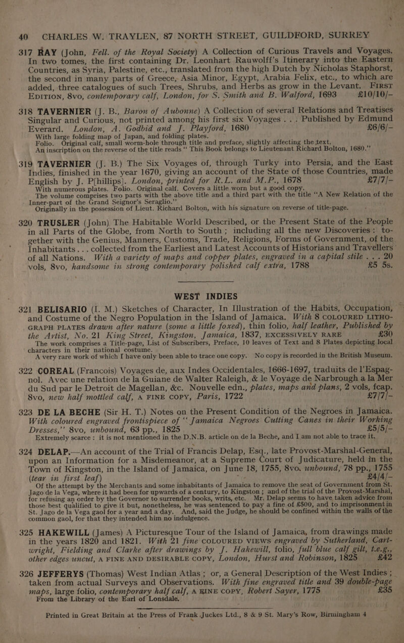 317 RAY (John, Feil. of the Royal Society) A Collection of Curious Travels and Voyages. In two tomes, the first containing Dr. Leonhart Rauwolff’s Itinerary into the Eastern Countries, as Syria, Palestine, etc., translated from the high Dutch by Nicholas Staphorst, the second in many parts of Greece, Asia Minor, Egypt, Arabia Felix, etc., to which are added, three catalogues of such Trees, Shrubs, and Herbs as grow in the Levant. FIRST EpiTi0n, 8vo, contemporary calf, London, for S. Smith and B. Walford, 1693 £10/10/- 318 TAVERNIER (J. B., Baron of Aubonne) A Collection of several Relations and Treatises Singular and Curious, not printed among his first six Voyages . . . Published by Edmund Everard. London, A. Godbid and J. Playford, 1680 £6/6/- With large folding map of Japan, and folding plates. Folio. Original calf, small worm-hole through title and preface, slightly affecting the text. An inscription on the reverse of the title reads ‘‘ This Book belongs to Lieutenant Richard Bolton, 1680.” 319 TAVERNIER (J. B.) The Six Voyages of, through Turky into Persia, and the East Indies, finished in the year 1670, giving an account of the State of those Countries, made English by J. P{hillips]. London, printed for R.L. and M.P., 1678 £7/7/- With numerous plates. Folio. Original calf. Covers a little worn but a good copy The volume comprises two parts with the above title and a third part with the title “A New Relation of the Inner-part of the Grand Seignor’s Seraglio.”’ Originally in the possession of Lieut. Richard Bolton, with his signature on reverse of title-page. 320 TRUSLER (John) The Habitable World Described, or the Present State of the People in all Parts of the Globe, from North to South ; including all the new Discoveries: to- gether with the Genius, Manners, Customs, Trade, Religions, Forms of Government, of the Inhabitants... collected from the Earliest and Latest Accounts of Historians and Travellers of all Nations. With a variety of maps and copper plates, engraved in a capital stile . . . 20 vols, 8vo, handsome in strong contemporary polished calf extva, 1788 £5 5s. WEST INDIES 321 BELISARIO (I. M.) Sketches of Character, In Ilustration of the Habits, Occupation, — and Costume of the Negro Population in the Island of Jamaica, With 8 COLOURED LITHO- GRAPH PLATES dvawn after nature (some a little foxed), thin folio, half leather, Published by the Avrtist, No. 21 King Street, Kingston, Jamaica, 1837, EXCESSIVELY RARE £30 The work comprises a Title-page, List of Subscribers, Preface, 10 leaves of Text and 8 Plates depicting local characters in their national costume. : A very rare work of which I have only been able to trace one copy. No copy is recorded in the British Museum. 322 COREAL (Francois) Voyages de, aux Indes Occidentales, 1666-1697, traduits de l’Espag- nol. Avec une relation de la Guiane de Walter Raleigh, &amp; le Voyage de Narbrough a la Mer du Sud par le Detroit de Magellan, &amp;c. Nouvelle edn., plates, maps and plans, 2 vols, feap. Svo, new half mottled calf, A FINE copy, Paris, 1722 £7/7/- 323 DE LA BECHE (Sir H. T.) Notes on the Present Condition of the Negroes in Jamaica. With coloured engraved frontispiece of ‘‘ Jamaica Negroes Cutting Canes in their Working Dresses,’’ 8vo, unbound, 63 pp., 1825 £5/5/- Extremely scarce : it is not mentioned in the D.N.B. article on de la Beche, and I am not able to trace it, 324 DELAP.—An account of the Trial of Francis Delap, Esq., late Provost-Marshal-General, upon an Information for a Misdemeanor, at a Supreme Court of Judicature, held in the Town of Kingston, in the Island of Jamaica, on June 18, 1755, 8vo. unbound, 78 pp., 1755 — (teay in first leaf) “te £4/4/- Of the attempt by the Merchants and some inhabitants of Jamaica to remove the seat of Government from St. Jago de la Vega, where it had been for upwards of a century, to Kingston ; and of the trial of the Provost-Marshal, for refusing an order by the Governor to surrender books, writs, etc. Mr. Delap seems to have taken advice from those best qualified to give it but, nonetheless, he was sentenced to pay a fine of £500, and to imprisonment in St. Jago de la Vega gaol for a year andaday. And, said the Judge, he should be confined within the walls of the. common gaol, for that they intended him no indulgence. 325 HAKEWILL (James) A Picturesque Tour of the Island of Jamaica, from drawings made in the years 1820 and 1821. With 21 fine coLOURED viEWS engraved by Sutherland, Cart-- wright, Fielding and Clarke after drawings by J. Hakewill, folio, full blue calf gilt, t.e.g., other edges uncut, A FINE AND DESIRABLE Copy, London, Hurst and Robinson, 1825 £42 326 JEFFERYS (Thomas) West Indian Atlas ; or, a General Description of the West Indies ; _ taken from actual Surveys and Observations. With fine engraved title and 39 double-page maps, large folio, contemporary half calf, A RINE copy, Robert Sayer, 1775 saaneealtit «Soo From the Library of the Earl of Lonsdale. hy Printed in Great Britain at the Press of Frank ,Juckes Ltd., 8 &amp; 9 St. Mary’s Row, Birmingham 4
