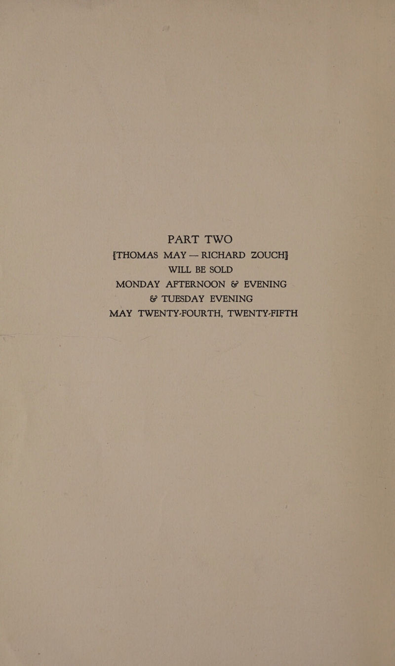 PART TWO {THOMAS MAY — RICHARD ZOUCH] WILL BE SOLD MONDAY AFTERNOON &amp; EVENING &amp; TUESDAY EVENING MAY TWENTY-FOURTH, TWENTY-FIFTH