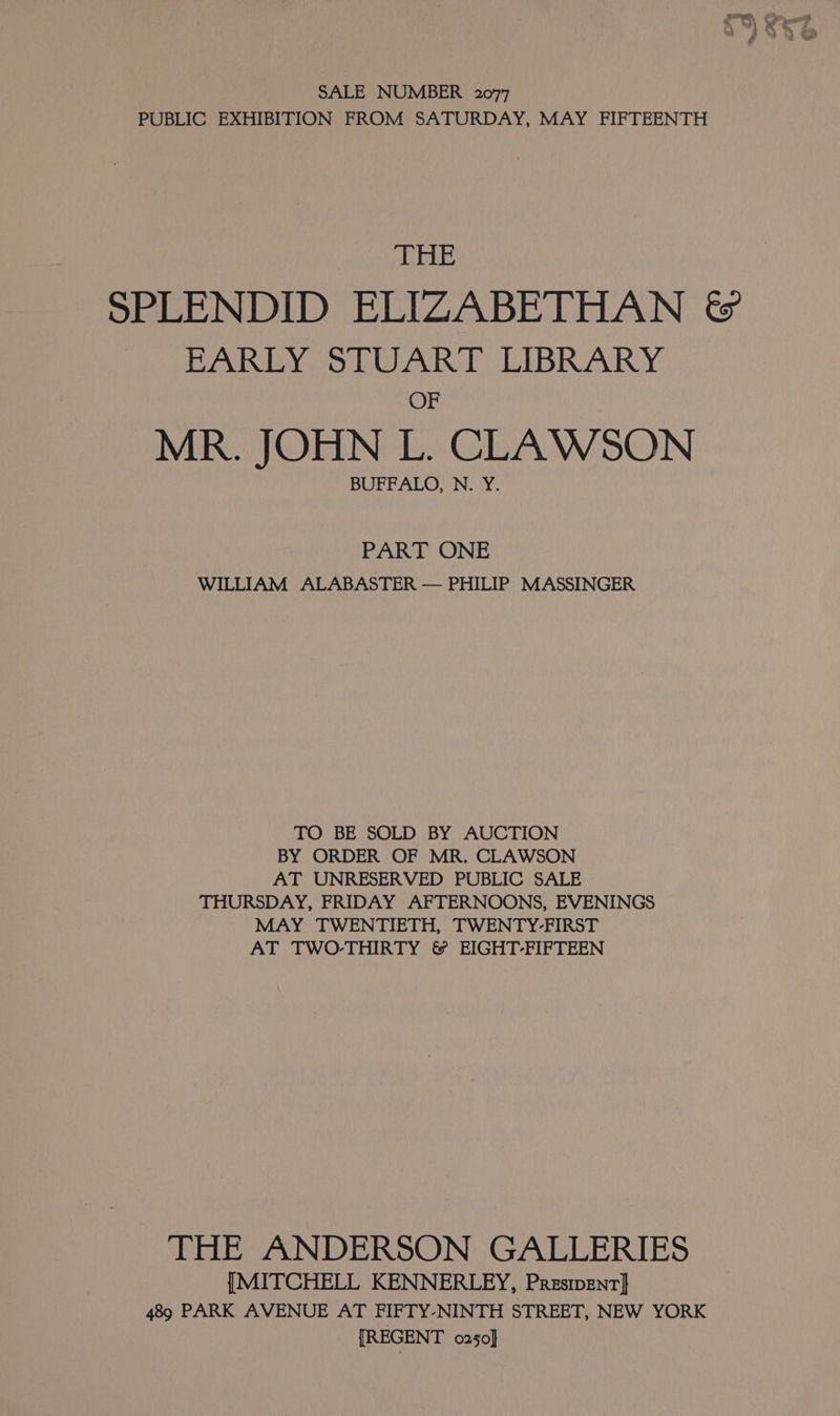 SALE NUMBER 2077 PUBLIC EXHIBITION FROM SATURDAY, MAY FIFTEENTH Pind SPLENDID ELIZABETHAN &amp; EARLY STUART LIBRARY OF MR. JOHN L. CLAWSON BUFFALO, N. Y. PART ONE WILLIAM ALABASTER — PHILIP MASSINGER TO BE SOLD BY AUCTION BY ORDER OF MR. CLAWSON AT UNRESERVED PUBLIC SALE THURSDAY, FRIDAY AFTERNOONS, EVENINGS MAY TWENTIETH, TWENTY-FIRST AT TWO-THIRTY &amp; EIGHT-FIFTEEN THE ANDERSON GALLERIES {MITCHELL KENNERLEY, Presipent]} 489 PARK AVENUE AT FIFTY-NINTH STREET, NEW YORK [REGENT o250}