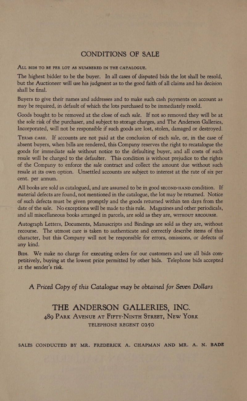 CONDITIONS OF SALE ALL BIDS TO BE PER LOT AS NUMBERED IN THE CATALOGUE. The highest bidder to be the buyer. In all cases of disputed bids the lot shall be resold, but the Auctioneer will use his judgment as to the good faith of all claims and his decision shall be final. Buyers to give their names and addresses and to make such cash payments on account as may be required, in default of which the lots purchased to be immediately resold. Goods bought to be removed at the close of each sale. If not so removed they will be at the sole risk of the purchaser, and subject to storage charges, and The Anderson Galleries, Incorporated, will not be responsible if such goods are lost, stolen, damaged or destroyed. Terms cAsH. If accounts are not paid at the conclusion of each sale, or, in the case of absent buyers, when bills are rendered, this Company reserves the right to recatalogue the goods for immediate sale without notice to the defaulting buyer, and all costs of such resale will be charged to the defaulter. This condition is without prejudice to the rights of the Company to enforce the sale contract and collect the amount due without such resale at its own option. Unsettled accounts are subject to interest at the rate of six per cent. per annum. All books are sold as catalogued, and are assumed to be in good sEcOND-HAND condition. If material defects are found, not mentioned in the catalogue, the lot may be returned. Notice of such defects must be given promptly and the goods returned within ten days from the date of the sale. No exceptions will be made to this rule. Magazines and other periodicals, and all miscellaneous books arranged in parcels, are sold as they are, WITHOUT RECOURSE. Autograph Letters, Documents, Manuscripts and Bindings are sold as they are, without recourse. The utmost care is taken to authenticate and correctly describe items of this character, but this Company will not be responsible for errors, omissions, or defects of any kind. Bins. We make no charge for executing orders for our customers and use all bids com- petitively, buying at the lowest price permitted by other bids. Telephone bids accepted at the sender's risk. A Priced Copy of this Catalogue may be obtained for Seven Dollars THE ANDERSON GALLERIES, INC. 489 PARK AVENUE AT Frery-NINTH STREET, New York TELEPHONE REGENT 0250 SALES CONDUCTED BY MR. FREDERICK A. CHAPMAN AND MR. A. N. BADE