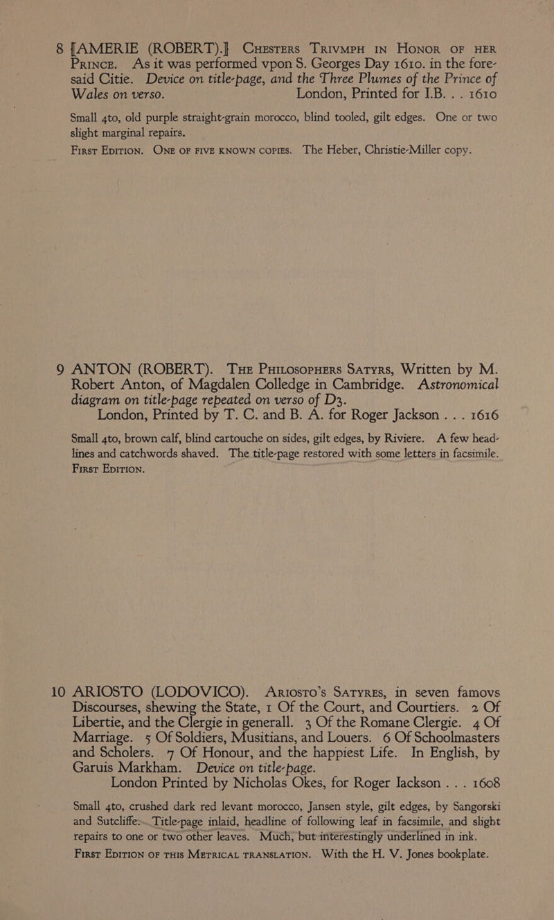 8 [AMERIE (ROBERT).] Cuesters TrivmpH in Honor OF HER Prince. As it was performed vpon 8. Georges Day 1610. in the fore- said Citie. Device on title-page, and the Three Plumes of the Prince of Wales on verso. ie London, Printed for I.B. . . 1610 Small 4to, old purple straight-grain morocco, blind tooled, gilt edges. One or two slight marginal repairs. First Epition. ONE OF FIVE KNOWN copigs. The Heber, Christie-Miller copy. 9 ANTON (ROBERT). Tue PuitosopHers Satyrs, Written by M. Robert Anton, of Magdalen Colledge in Cambridge. Astronomical diagram on title-page repeated on verso of D3. London, Printed by T. C. and B. A. for Roger Jackson . . . 1616 Small 4to, brown calf, blind cartouche on sides, gilt edges, by Riviere. A few head- lines and catchwords shaved. The title-page restored with some letters in facsimile. First Epition. ; 10 ARIOSTO (LODOVICO). Ariosro’s Satyres, in seven famovs Discourses, shewing the State, 1 Of the Court, and Courtiers. 2 Of Libertie, and the Clergie in generall. 3 Of the Romane Clergie. 4 Of Marriage. 5 Of Soldiers, Musitians, and Louers. 6 Of Schoolmasters and Scholers. 7 Of Honour, and the happiest Life. In English, by Garuis Markham. Device on title-page. London Printed by Nicholas Okes, for Roger Jackson . . . 1608 Small 4to, crushed dark red levant morocco, Jansen style, gilt edges, by Sangorski and Sutcliffe. Title-page inlaid, headline of following leaf in facsimile, and slight repairs to one or two other leaves. Much, but interestingly underlined in ink. First Epirion oF THIS METRICAL TRANSLATION. With the H. V. Jones bookplate.