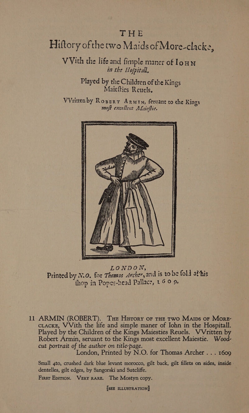 THE Hiftory ofthe two Maids of More-clacke V Vith the life and finiple mancr of loun in the Hofpitall, Played by the Children of the Kings Maiefties Reuels. VVrittenby Rogerr Armin, feruant to the Kings moft excellent ALaicffie. 2 11 ARMIN (ROBERT). Tue History of THE Two Marps or More- CLACKE, VVith the life and simple maner of John in the Hospitall. Played by the Children of the Kings Maiesties Reuels. WVritten by Robert Armin, seruant to the Kings most excellent Maiestie. Wood- cut portrait of the author on title-page. London, Printed by N.O. for Thomas Archer . . . 1609 Small 4to, crushed dark blue levant morocco, gilt back, gilt fillets on sides, inside - dentelles, gilt edges, by Sangorski and Sutcliffe. First Epirion. Very RARE. The Mostyn copy.