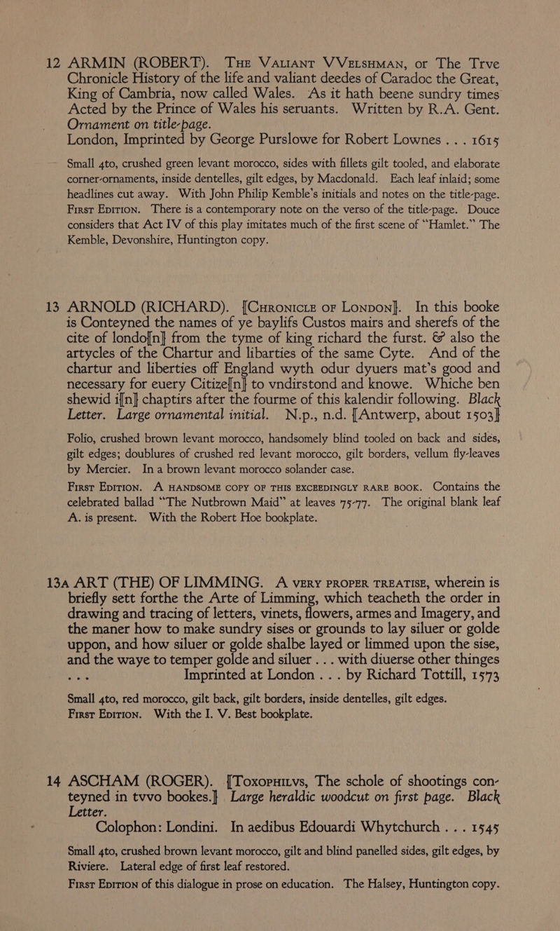 13 Chronicle History of the life and valiant deedes of Caradoc the Great, King of Cambria, now called Wales. ‘As it hath beene sundry times Acted by the Prince of Wales his seruants. Written by R.A. Gent. Ornament on title-page. London, Imprinted by George Purslowe for Robert Lownes . . . 1615 Small 4to, crushed green levant morocco, sides with fillets gilt tooled, and elaborate corner-ornaments, inside dentelles, gilt edges, by Macdonald. Each leaf inlaid; some headlines cut away. With John Philip Kemble’s initials and notes on the title-page. First Epirion. There is a contemporary note on the verso of the title-page. Douce considers that Act IV of this play imitates much of the first scene of “Hamlet.” The Kemble, Devonshire, Huntington copy. ARNOLD (RICHARD). [Curonicte ofr Lonpon}. In this booke is Conteyned the names of ye baylifs Custos mairs and sherefs of the cite of londof[n} from the tyme of king richard the furst. &amp; also the artycles of the Chartur and libarties of the same Cyte. And of the chartur and liberties off England wyth odur dyuers mat’s good and necessary for euery Citizen} to vndirstond and knowe. Whiche ben shewid in} chaptirs after the fourme of this kalendir following. Black Letter. Large ornamental initial. N.p., n.d. [Antwerp, about 1503} Folio, crushed brown levant morocco, handsomely blind tooled on back and sides, gilt edges; doublures of crushed red levant morocco, gilt borders, vellum fly-leaves by Mercier. Ina brown levant morocco solander case. First Epirion. A HANDSOME COPY OF THIS EXCEEDINGLY RARE BOOK. Contains the celebrated ballad “The Nutbrown Maid” at leaves 75-77. The original blank leaf A. is present. With the Robert Hoe bookplate. briefly sett forthe the Arte of Limming, which teacheth the order in drawing and tracing of letters, vinets, flowers, armes and Imagery, and the maner how to make sundry sises or grounds to lay siluer or golde uppon, and how siluer or golde shalbe layed or limmed upon the sise, and the waye to temper golde and siluer . . . with diuerse other thinges Imprinted at London . . . by Richard Tottill, 15°73 Small 4to, red morocco, gilt back, gilt borders: inside dentelles, gilt edges. First Epirion. With the I. V. Best bookplate. teyned in tvvo bookes.} Large heraldic woodcut on first page. Black Letter. Colophon: Londini. In aedibus Edouardi Whytchurch . . . 1545 Small 4to, crushed brown levant morocco, gilt and blind panelled sides, gilt edges, by Riviere. Lateral edge of first leaf restored. First Eprrion of this dialogue in prose on education. The Halsey, Huntington copy.