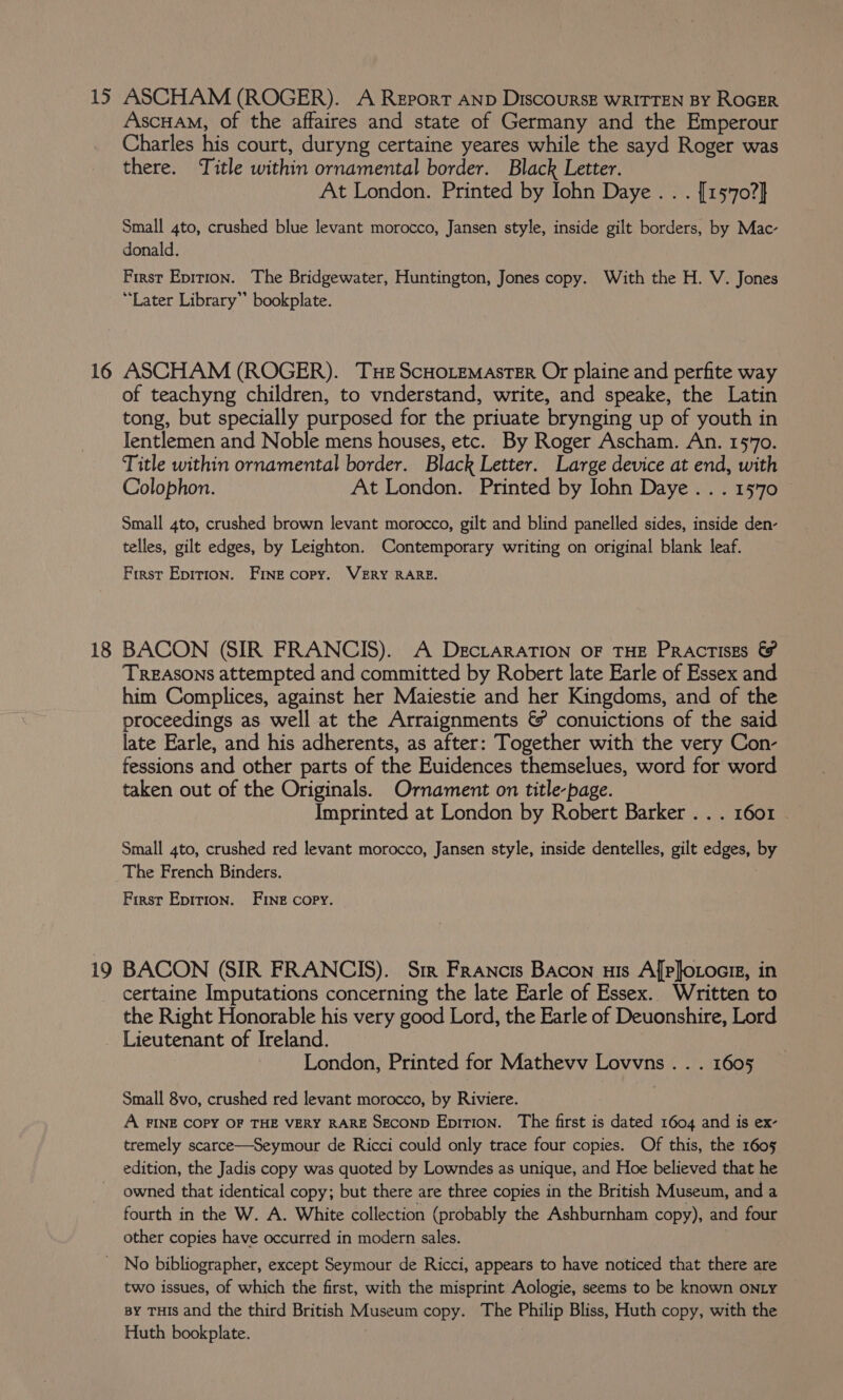 15 ASCHAM (ROGER). A Report AND DiscOURSE WRITTEN BY ROGER AscHamM, of the affaires and state of Germany and the Emperour Charles his court, duryng certaine yeares while the sayd Roger was there. Title within ornamental border. Black Letter. At London. Printed by Iohn Daye. . . [15'70?} Small 4to, crushed blue levant morocco, Jansen style, inside gilt borders, by Mac- donald. First Epirion. The Bridgewater, Huntington, Jones copy. With the H. V. Jones “Later Library”’ bookplate. 16 ASCHAM (ROGER). Tue ScHoLEMASTER Or plaine and perfite way of teachyng children, to vnderstand, write, and speake, the Latin tong, but specially purposed for the priuate brynging up of youth in Ientlemen and Noble mens houses, etc. By Roger Ascham. An. 1570. Title within ornamental border. Black Letter. Large device at end, with Colophon. At London. Printed by Iohn Daye... 1570 Small 4to, crushed brown levant morocco, gilt and blind panelled sides, inside den- telles, gilt edges, by Leighton. Contemporary writing on original blank leaf. First Epition. Fine copy. VERY RARE. 18 BACON (SIR FRANCIS). A DegciaraATION OF THE PRACTISEs &amp; TREASONS attempted and committed by Robert late Earle of Essex and him Complices, against her Maiestie and her Kingdoms, and of the proceedings as well at the Arraignments &amp; conuictions of the said late Earle, and his adherents, as after: Together with the very Con- fessions and other parts of the Euidences themselues, word for word taken out of the Originals. Ornament on title-page. Imprinted at London by Robert Barker . . . 1601 . Small 4to, crushed red levant morocco, Jansen style, inside dentelles, gilt edges, a The French Binders. First Epirion. Five copy. 19 BACON (SIR FRANCIS). Sir Francis Bacon us Afpjotocm, in certaine Imputations concerning the late Earle of Essex.. Written to the Right Honorable his very good Lord, the Earle of Deuonshire, Lord _ Lieutenant of Ireland. London, Printed for Mathevv Lovvns. . . 1605 Small 8vo, crushed red levant morocco, by Riviere. : A FINE COPY OF THE VERY RARE SECOND Epition. The first is dated 1604 and is ex- tremely scarce—Seymour de Ricci could only trace four copies. Of this, the 1605 edition, the Jadis copy was quoted by Lowndes as unique, and Hoe believed that he owned that identical copy; but there are three copies in the British Museum, and a fourth in the W. A. White collection (probably the Ashburnham copy), and four other copies have occurred in modern sales. _ No bibliographer, except Seymour de Ricci, appears to have noticed that there are two issues, of which the first, with the misprint Aologie, seems to be known onLy BY THIS and the third British Museum copy. The Philip Bliss, Huth copy, with the Huth bookplate.