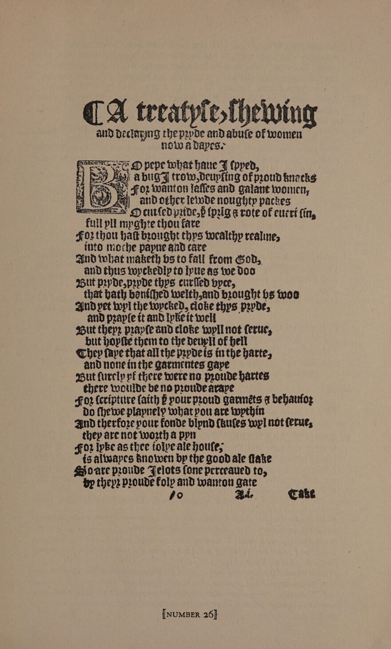 CA teeatyle.thewing and Beclmyng chepepde and abute of omen nolo A DAapes. 1 is &amp; pepe oohat haue F (pped, - 9 Aas) ADUGF trow,Deupfing of proud kneeks aan Ww: Foz wanton léfles and galant women, 4 A) and other leiwde noughty packes eases > €) cutfed prtde,6 (pig @ rote of cucri (in, fill pli mpahte thou fare F02 thou hak brought thps Localthy realines inte moche papne and care and what maketh bs to fall from God, and thus Lopckedlp to ipue as toe Doo Sut popdepepde thys curled byce, that bath bonéhed welth,and brought hs woo And pet bop the Locked, doke thys psyde, and praple tt and Ike it tell ssut thep: pray(e aud cloke vopll not ferur, but Hopite then to the Detip ll of Heil Chey faye that all the pevydets trthe parte, and none inthe garmentes gaye But furely pé there hoere no proude hartes there moulde be no proude avape F02 (criptire (atth B your proud garméts @ bebattfog Do Mheve playnely tobacpou are twopthin Aud therfore pour fonde bipnd (bules voy! not (erue, they are not worth &amp; pyn for Ipbe as thee tolpe ate poufe, 43 alieayes Rnolwen bp the good ale fake SJo-are proude Felots fone perceaued to, Bp theps proude Foly and wanton gate 4o Bde Cake {NUMBER 26}