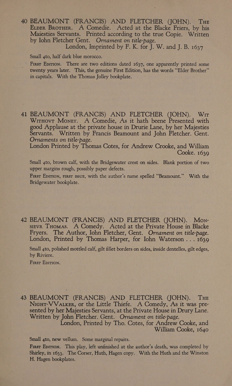 40 41 42 43 BEAUMONT (FRANCIS) AND FLETCHER (JOHN). Tue Exper BrotHer. A Comedie. Acted at the Blacke Friers, by his Maiesties Servants. Printed according to the true Copie. Written by Iohn Fletcher Gent. Ornament on title-page. London, Imprinted by F. K. for J. W. and J. B. 1637 Small 4to, half dark blue morocco. First Epirion. There are two editions dated 1637, one apparently printed some twenty years later. This, the genuine First Edition, has the words “Elder Brother” in capitals. With the Thomas Jolley bookplate. BEAUMONT (FRANCIS) AND FLETCHER (JOHN). Wir WirHovt Mongy. A Comedie, As it hath beene Presented with good Applause at the private house in Drurie Lane, by her Majesties Servants. Written by Francis Beamount and John Fletcher. Gent. Ornaments on title-page. London Printed by Thomas Cotes, for Andrew Crooke, and William Cooke. 1639 Small 4to, brown calf, with the Bridgewater crest on sides. Blank portion of two upper margins rough, possibly paper defects. First Epirion, First issuz, with the author's name spelled ““Beamount.” With the Bridgewater bookplate. BEAUMONT (FRANCIS) AND FLETCHER (JOHN). Mon- SIEVR THOMAS. A Comedy. Acted at the Private House in Blacke Fryers. The Author, Iohn Fletcher, Gent. Ornament on title-page. London, Printed by Thomas Harper, for Iohn Waterson .. . 1639 Small 4to, polished mottled calf, gilt fillet borders on sides, inside dentelles, gilt edges, by Riviere. First Epirion. BEAUMONT (FRANCIS) AND FLETCHER (JOHN). Tue Nicut-V Vatxer, or the Little Thiefe. A Comedy, As it was pre- sented by her Majesties Servants, at the Private House in Drury Lane. Written by John Fletcher. Gent. Ornament on title-page. London, Printed by Tho. Cotes, for Andrew Cooke, and William Cooke, 1640 Small 4to, new vellum. Some marginal repairs. First Epition. This play, left unfinished at the author’s death, was completed by Shirley, in 1633. The Corser, Huth, Hagen copy. With the Huth and the Winston H. Hagen bookplates.