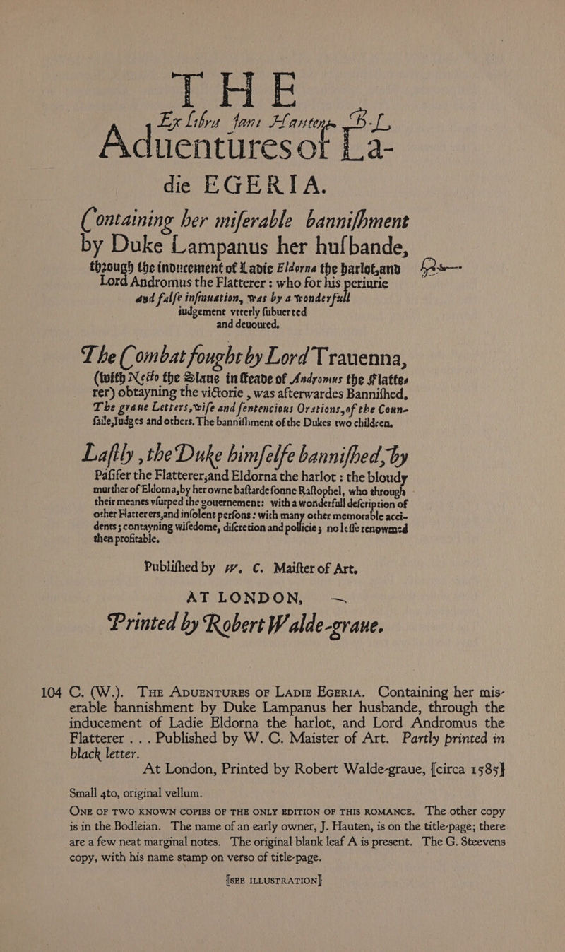 a ri : CHG K Libra fant FLanten Aduentiresof La: die EGERITA. (ontaining her miferable bannifhment by Duke Lampanus her hufbande, though the inducement of Ladic Eldorne the barlot,and LR s—- Lord Andromus the Flatterer : who for his periurie | aad falfe infinuation, was by ewenderfal iudgemene veterly fubuerted and devoured. The( ombat fought by Lord Trauenna, (toith Nefo the Slane infteade of Andyomus the Flattes rer) obtayning the vidtorie , was afterwardes Bannifhed, The grane Letters, wife and fentencicus Orstions,of the Conn- faile,}udges and others. The bannifhment of the Dukes two children, Lafily the Duke himfelfe bannifbed, by Pafifer the Flatterer,and Eldorna the harlot : the bloud morther of Eldorna,by her owne baftardefonne Raftophel, who throug their meanes viurped the gouernement: witha wonderfull defcription of other Flatter ers,and infolent perfons : with many other memorable acci- dents ; contayning wiledome, difcretion and pollici 3 nolefe renowmed then profitable. Publifhed by w. C. Maifter of Art. AT LONDON —~ Printed by Robert W alde-graue. 104 C. (W.). THe Apugenturzs oF Lapiz Ecerra. Containing her mis- erable bannishment by Duke Lampanus her husbande, through the inducement of Ladie Eldorna the harlot, and Lord Andromus the Flatterer . . . Published by W. C. Maister of Art. Partly printed in black letter. | At London, Printed by Robert Walde-graue, [circa 1585} Small 4to, original vellum. ONE OF TWO KNOWN COPIES OF THE ONLY EDITION OF THIS ROMANCE. The other copy is in the Bodleian. The name of an early owner, J. Hauten, is on the title-page; there are a few neat marginal notes. The original blank leaf A is present. The G. Steevens copy, with his name stamp on verso of title-page.