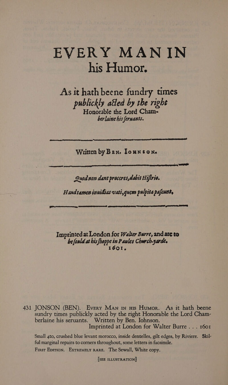 EVERY MAN IN his Humor. As it hath beene fundry times publickly atled by the right Honorable the Lord Cham- ber laine his feruants. ORAS, | Wiitten by Ben. Toun sone Quod non dant proceres,dabit Hiftrie. Hand tameninnidtas vatiquem pulpita pafcuite pee AURA RO i Lac —n Imprinted at London for Walter Burre, and ate to be fould at his Herds in Paules Church-yardes Gor. berlaine his seruants. Written by Ben. Iohnson. Imprinted at London for Walter Burre . . ful marginal repairs to corners throughout, some letters in facsimile. First Epirion. ExTREMELY RARE. The Sewall, White copy.
