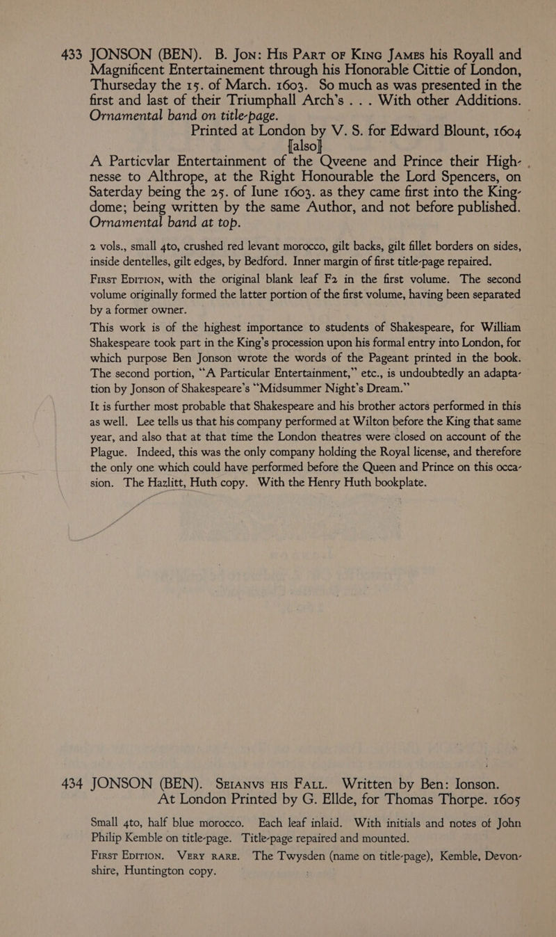 433 JONSON (BEN). B. Jon: His Part or Kino James his Royall and Magnificent Entertainement through his Honorable Cittie of London, Thurseday the 15. of March. 1603. So much as was presented in the first and last of their Triumphall Arch’s . . . With other Additions. Ornamental band on title-page. Printed at rat a a V.S. for Edward Blount, 1604 also A Particvlar Entertainment of the Qveene and Prince their High- . nesse to Althrope, at the Right Honourable the Lord Spencers, on Saterday being the 25. of Iune 1603. as they came first into the King- dome; being written by the same Author, and not before published. Ornamental band at top. 2 vols., small 4to, crushed red levant morocco, gilt backs, gilt fillet borders on sides, inside dentelles, gilt edges, by Bedford. Inner margin of first title-page repaired. Firsr Epirion, with the original blank leaf F2 in the first volume. The second volume originally formed the latter portion of the first volume, having been separated by a former owner. This work is of the highest importance to students of Shakespeare, for William Shakespeare took part in the King’s procession upon his formal entry into London, for which purpose Ben Jonson wrote the words of the Pageant printed in the book. The second portion, “A Particular Entertainment,” etc., is undoubtedly an adapta- tion by Jonson of Shakespeare’s ““Midsummer Night's Dream.” It is further most probable that Shakespeare and his brother actors performed in this as well. Lee tells us that his company performed at Wilton before the King that same year, and also that at that time the London theatres were closed on account of the Plague. Indeed, this was the only company holding the Royal license, and therefore the only one which could have performed before the Queen and Prince on this occa- sion. The Hazlitt, Huth copy. With the Henry Huth bookplate. 434 JONSON (BEN). Seranvs uis Fatt. Written by Ben: Jonson. At London Printed by G. Ellde, for Thomas Thorpe. 1605 Small 4to, half blue morocco. Each leaf inlaid. With initials and notes of John Philip Kemble on title-page. Title-page repaired and mounted. First Epirion. VERY RARE. The Twysden (name on title-page), Kemble, Devon-