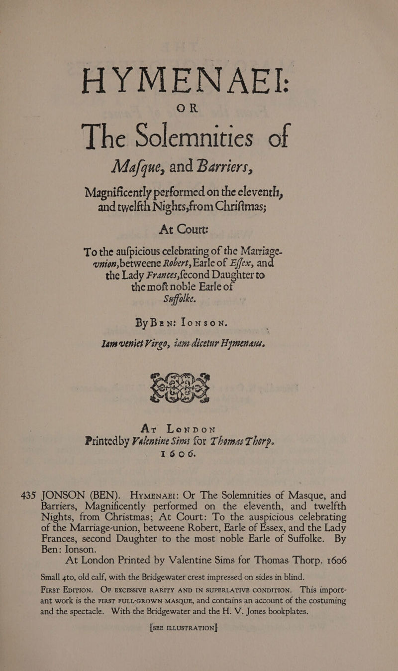 HYMENAEI The Solemnities of Mafque, and Barriers, Magnificently performed on the eleventh, and twelfth Nights,from Chriftmas; At Court: To the aufpicious celebrating of the Marriage- vnion,betweene Rovert, Earle of Ejfex, an the Lady Frances,fecond Daughter to the moft nobie Earle of Suffolke. By Ben: lonson. lam veniet Virgo, iam dicetur Hymenans, Ar Lonpon Printed by Yasentine Sims for Thomas Thorp. 1600. 435 JONSON (BEN). Hymenazr: Or The Solemnities of Masque, and Barriers, Magnificently performed on the eleventh, and twelfth Nights, from Christmas; At Court: To the auspicious celebrating of the Marriage-union, betweene Robert, Earle of Essex, and the Lady Frances, second Daughter to the most noble Earle of Suffolke. By Ben: Ionson. At London Printed by Valentine Sims for Thomas Thorp. 1606 Small 4to, old calf, with the Bridgewater crest impressed on sides in blind. First Epirion. Of EXCESSIVE RARITY AND IN SUPERLATIVE CONDITION. This import- ant work is the FIRST FULL-GROWN MASQUE, and contains an account of the costuming and the spectacle. With the Bridgewater and the H. V. Jones bookplates.