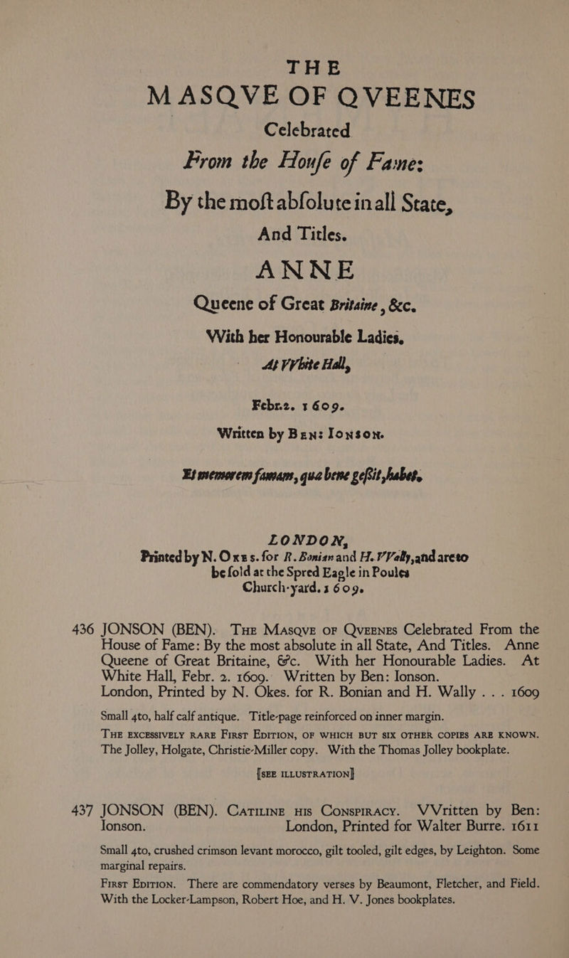 M ASQVE OF QVEENES | Celebrated From the Houfe of Fae: By the moftabfoluteinall State, And Titles. ANNE Queene of Great Britaine , &amp;c. WVith her Honourable Ladies, At VV bite Hall, | Febr.2. 1 609. Written by Ben: Ionson. Es memorem famam, qua bene geftit habe, LONDON, Printed by N.Orss. for &amp;. Bonisn and H.VValy,and areto be fold ar the Spred Eagle in Poules Church-yard. 1 609. House of Fame: By the most absolute in all State, And Titles. Anne Queene of Great Britaine, &amp;?c. With her Honourable Ladies. At White Hall, Febr. 2. 1609.. Written by Ben: Ionson. London, Printed by N. Okes. for R. Bonian and H. Wally . . . 1609 Small 4to, half calf antique. Title-page reinforced on inner margin. THE EXCESSIVELY RARE First EpIrioN, OF WHICH BUT SIX OTHER COPIES ARE KNOWN. The Jolley, Holgate, Christie-Miller copy. With the Thomas Jolley bookplate. {SEE ILLUSTRATION] Jonson. London, Printed for Walter Burre. 1611 Small 4to, crushed crimson levant morocco, gilt tooled, gilt edges, by Leighton. Some marginal repairs. First Epirion. There are commendatory verses by Beaumont, Fletcher, and Field.