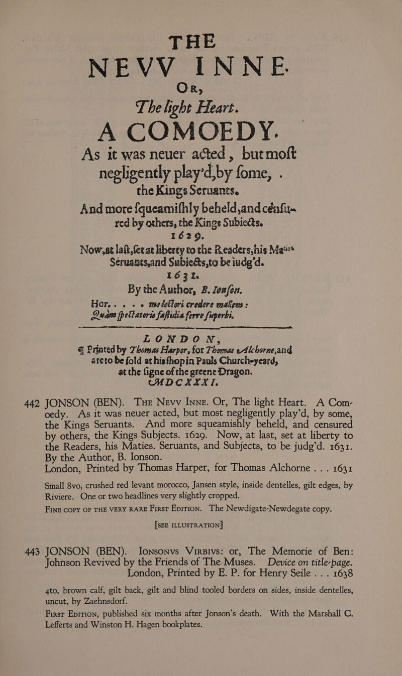 NEVV INNE. Or, The light Heart. A COMOEDY. As it was neuer acted, butmoft negligently play’d,by fome, . the Kings Seruants. And more fqueamifhly beheld ,and cénfiu~ red by others, the Kings Subies, 1629. Now, at lait, (eee liberey co the Readers,his Ma** Séruants,and Subiets,to be iudg'd. 163%. By the Author, 8. Zea/ou. Hor... . . » meletiors credere malens: Quam ppellaroris fapidia ferre fuperbi. mew: LONDON, @ Printed by Thomas Harper, for Thomas ed lchorne,ang areto be fold at hisfhopin Pauls Churcheyeard, at the figne of the greene Dragon. CHDCXIXTI. 442 JONSON (BEN). Tue Nevv Inne. Or, The light Heart. A Com- oedy. As it was neuer acted, but most negligently play’d, by some, the Kings Seruants. And more squeamishly beheld, and censured by others, the Kings Subjects. 1629. Now, at last, set at liberty to the Readers, his Maties. Seruants, and Subjects, to be judg’d. 1631. By the Author, B. Ionson. London, Printed by Thomas Harper, for Thomas Alchorne . . . 1631 Small 8vo, crushed red levant morocco, Jansen style, inside dentelles, gilt edges, by Riviere. One or two headlines very slightly cropped. Fine COPY OF THE VERY RARE First Epirion. The Newdigate-Newdegate copy. [SEE ILLUSTRATION] 443 JONSON (BEN). JIonsonvs Virsivs: or, The Memorie of Ben: Johnson Revived by the Friends of The Muses. Device on title-page. London, Printed by E. P. for Henry Seile . . . 1638 4to, brown calf, gilt back, gilt and blind tooled borders on sides, inside dentelles, uncut, by Zaehnsdorf. First Epition, published six months after Jonson’s death. With the Marshall C. Lefferts and Winston H. Hagen bookplates.