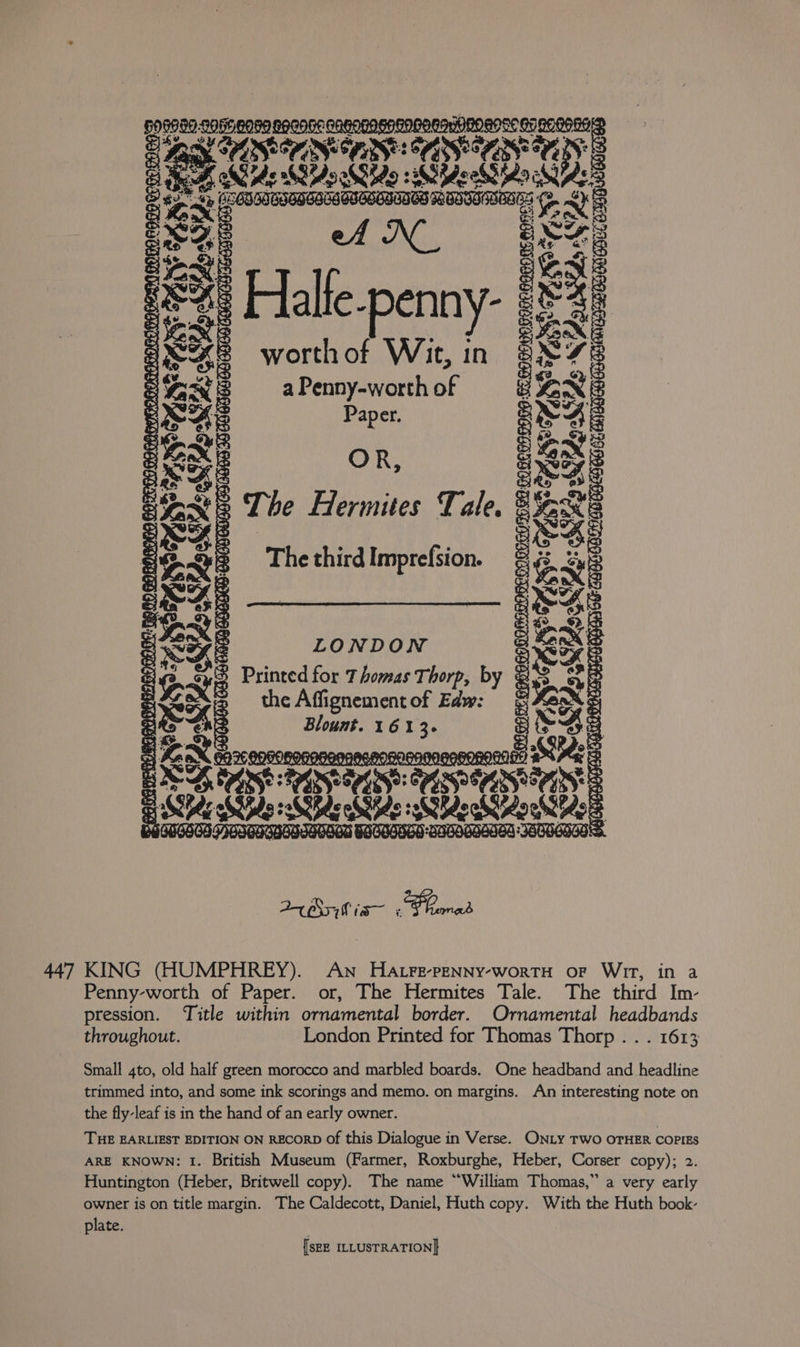 IO oe BO8080 SOGe G05 B9GOGe GAHNHAGESD one | TC mOmOn auc Bi Dees Ne Ro Sido 38 SecSido ne ‘errs @ Mery PRS des se eae &amp; , sg mt Bt a ey 4) Halte-penny- ag Ae worthof Wir, in aL7e Per s a Penny-worth of BENE 3 Pa Paper. pas cE Se Re ho (er Ee The Hermites Tale. eee Be The third Imprefsion. : &amp; Re Sed Se eee LONDON er ag. si Printed for Thomas Thorp, by Bs sy Se the Affignement of Edw: Vane: Ste Blount. Cag b ts Ae SR correo Satele: a Si er POOR OROROMOL ix 24 Ss; Wis x Panes 447 KING (HUMPHREY). An HAtFe-PENNY-worTtTH oF WIT, in a Penny-worth of Paper. or, The Hermites Tale. The third Im- pression. Title within ornamental border. Ornamental headbands throughout. London Printed for Thomas Thorp. . . 1613 Small 4to, old half green morocco and marbled boards. One headband and headline trimmed into, and some ink scorings and memo. on margins. An interesting note on the fly-leaf is in the hand of an early owner. THE EARLIEST EDITION ON RECORD Of this Dialogue in Verse. ONLY TWO OTHER COPIES ARE KNOWN: 1. British Museum (Farmer, Roxburghe, Heber, Corser copy); 2. Huntington (Heber, Britwell copy). The name “William Thomas,” a very early owner is on title margin. The Caldecott, Daniel, Huth copy. With the Huth book- plate.