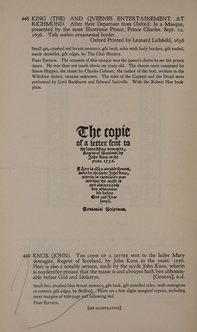 448 KING (THE) AND QVEENES ENTERTAINEMENT AT RICHMOND. After their Departure from Oxford: In a Masque, presented by the most Illustrious Prince, Prince Charles. Sept. 12. 1636. . Title within ornamental border. Oxford Printed by Leonard Lichfield, 1636 Small 4to, crushed red levant morocco, gilt back, sides with leafy borders, gilt tooled, inside dentelles, gilt edges, by The Club Bindery. First Epirion. The occasion of this masque was the queen’s desire to see the prince dance. He was then not much above six years old. The dances were composed by Simon Hopper, the music by Charles Colman; the author of the text, written in the Wiltshire dialect, remains unknown. The roles of the Captain and the Druid were performed by Lord Buckhurst and Edward Sackville. With the Robert Hoe book- plate. The copie of a letter fent to theladpetizary dowadgire y Regent of Scotland, by Fon Knog inthe yeare. 15 5 6. § Hereisalfog notable fermon, made by the fayde Sohn Rnor, wherin ts ewpdentlre pos Hedthat the maffe is and alwayes bath ben abbominas ble befoze God and FJ doz latrye. Scrutamini Scripturad, dowagire, Regent of Scotland, by John Knox in the yeare. 1556. Here is also a notable sermon, made by the sayde John Knox, wherin is euydentlye proued that the masse is and alwayes hath ben abhomin- able before God and Idolatrye. {Geneva}, n.d. Small 8vo, crushed blue levant morocco, gilt back, gilt panelled sides, with monogram at corners, gilt edges, by Bedford, There are a few slight marginal repairs, including inner margins of title-page and following leaf. First EpitIon. if ya